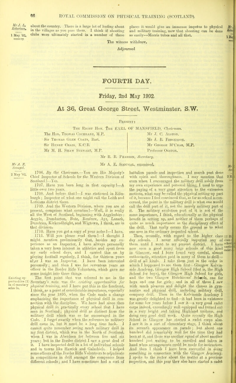 Mr J. L. Robertson, 1 May ’02. about the country. There is a large lot of loafing about in the villages as you pass them. I think if shooting clubs were ultimately started in a number of these places it would give an immense impetus to physical and military training, now that shooting can be done so easily—Morris tubes and all that. The witness withdrew. Mr, Robei 1 Ma' Adjourned FOURTH DAY. Friday, 2nd May 1902. At 36, Great George Street, Westminster, 3.W. Present: The Right IIon. The EARL OF MANSFIELD, Chairman. The Hon. Thomas Cochrane, M.P. Sir Thomas Glen Coats, Bart. Sir Henry Craik, K.C.B. Mr M. H. Shaw Stewart, M.P. Mr J. C. Alston. Mr J. B. Fergusson. Mr George M'Grae, M.P. Professor Ogston. Mr A. E. Scougal. 2 May ’02. Mr R. B. Pearson, Secretary. Mr A. E. Scougal, examined. Existing op- portunities (1) in elsmentary scho >ls. 1706. By the Chairman.—You are His Majesty’s Chief Inspector of Schools for the Western Division of Scotland ?—Yes. 1707. Have you been long in that capacity!—A little over two years. 1708. And before that?—I was stationed in Edin- burgh ; Inspector of what one might call the Leith and Lothians district there. 1709. And the Western Division, where you are at present, comprises what counties?—Well, it is really all the West of Scotland, beginning with Argyleshire: Argyle, Dumbarton, Bute, Renfrew, Ayr, Lanark, Dumfries, Kirkcudbright, and Wigtown, I think, are in that division. 1710. Have you got a copy of your notes?—I have. 1711. Will you please read them?—I thought I might mention preliminarily that, besides my ex- perience as an Inspector, I have always personally taken a very keen interest in athletics and sport from my early school days, and I carried this on by playing football regularly, I think, for thirteen years after I was an Inspector. I have been interested personally; and then I was for seventeen years an officer in the Border Rifle Volunteers, which gave me some insight into these things The first point that was referred to me in the Secretary’s note was the existing opportunities for physical training, and I have put this in the forefront, I think, as a point of considerable importance, especially since the year 1895, when the Code made a change emphasising the importance of physical drill in con- nection with the discipline. We have had since then physical drill in practically every school that I have seen in Scotland; physical drill as distinct from the military drill which was so far encouraged in the Code. I forget exactly when the reference to military drill came in, but it must be a long time back. I cannot quite remember seeing much military drill in my first district, which was in the North of Scotland, when I was in Aberdeen for between five and six years; but in the Border district I saw a great deal of it. I have inspected drill in a lot of individual schools and in towns like Hawick and Galashiels. I helped some officers of the Border Rifle Volunteers to adjudicate in competitions in drill amongst the companies from different schools; and I have sometimes had a sort of battalion parade and inspection and march past done with spirit and thoroughness. I may mention that even when I encouraged the military drill solely from my own experience and personal liking, I used to urge the paying of a very great attention to the extension motions, what may be called the physical setting-up part of it, because I feel convinced that, as far as school is con- cerned, the point in the military drill is what one would call the drill part of it, not the merely military part of it. The military evolution part of it is not of the same importance, I think, educationally as the physical benefit in setting up, and neither of them perhaps of quite as much importance as the disciplinary effect of the drill. That really covers the ground as to what one sees in the ordinary inspected school. Then, secondly, with regard to the higher class day schools. I never officially inspected any of them until I went to my present district. I have now seen a good many large schools of this kind in Glasgow, and I have found very careful, almost enthusiastic, attention paid in many of them to drill— drill of all kinds. I take them just in the order in which I happened to see them first—Glasgow Kelvin- side Academy, Glasgow High School (that is, the High School for boys), the Glasgow High School for girls, and the two Glasgow Hutchisons’ Schools, one for boys and one for girls : and in all of these I saw with much pleasure and delight the classes in gym- nastics and physical drill, including military drill, company drill. Then in the Kelvinside Academy I was greatly delighted to find—it had been in existence for some few years before I saw it—a very good cadet corps indeed, exceedingly well equipped and turned out in a very bright and taking Highland uniform, and doing very good drill work. Quite recently the High School in Glasgow has started a cadet corps also. I saw it in a sort of elementary stage, I think about its seventh appearance on parade; but about one hundred did remarkably well for the time they had been at it, and there was another squad of about another hundred just waiting to be enrolled and taken in hand when arrangements could be made for instructors. And then I think I haye been successful in doing something in connection with the Glasgow Academy. I spoke to the rector about the matter at a previous inspection, and this year they also have started a cadet Mr Sco 2 Mi (2) Hi class c school nastici cadet i