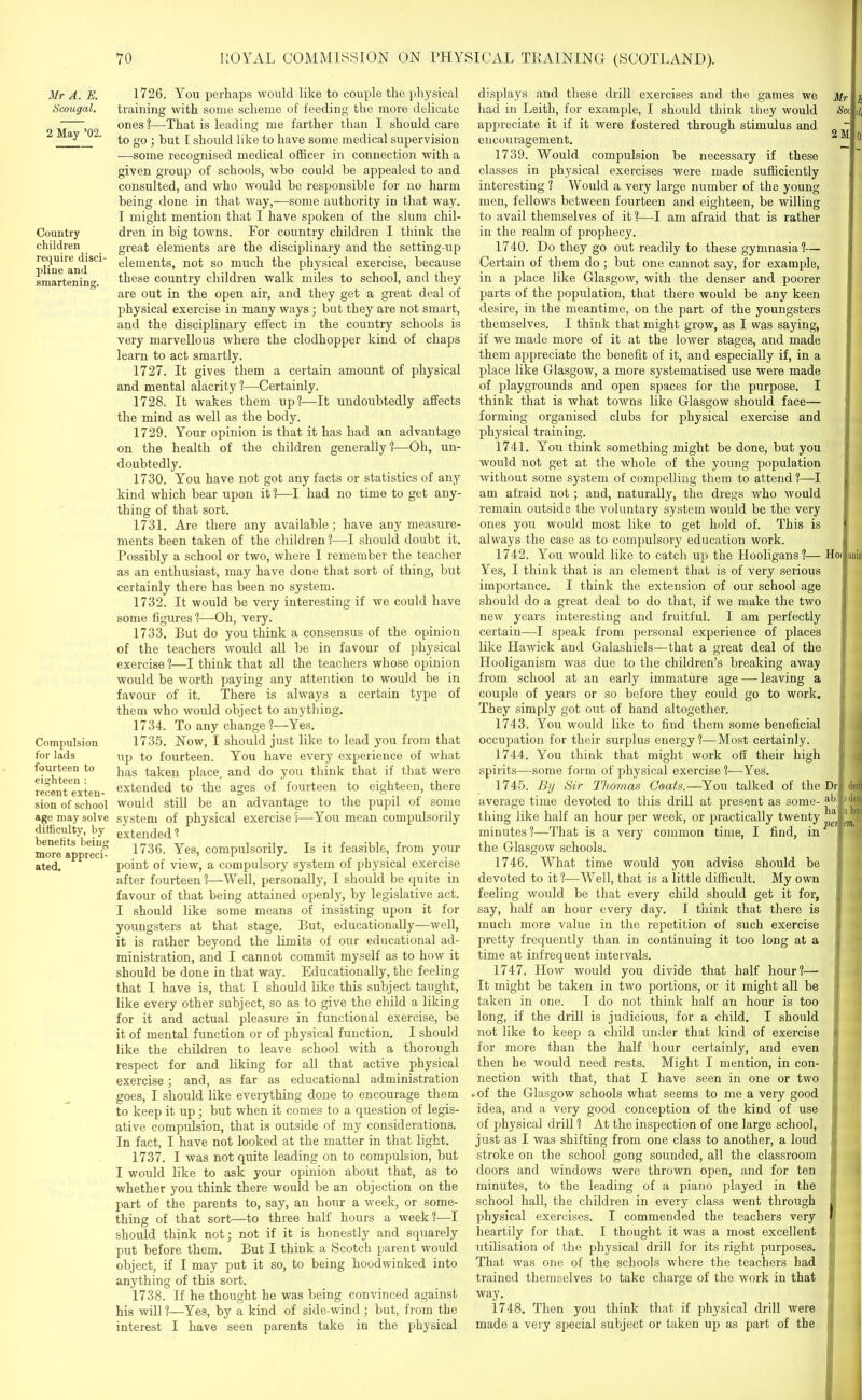 Mr A. E. Scougal. 2 May ’02. Country children require disci- pline and smartening. Compulsion for lads fourteen to eighteen : recent exten- sion of school age may solve difficulty, by benefits being more appreci- ated. 1726. You perhaps would like to couple the physical training with some scheme of feeding the more delicate ones ?—That is leading me farther than I should care to go ; hut E should like to have some medical supervision -—some recognised medical officer in connection with a given group of schools, who could he appealed to and consulted, and who would he responsible for no harm being done in that way,—some authority in that way. I might mention that I have spoken of the slum chil- dren in big towns. For country children I think the great elements are the disciplinary and the setting-up elements, not so much the physical exercise, because these country children walk miles to school, and they are out in the open air, and they get a great deal of physical exercise in many ways; but they are not smart, and the disciplinary effect in the country schools is very marvellous where the clodhopper kind of chaps learn to act smartly. 1727. It gives them a certain amount of physical and mental alacrity?—Certainly. 1728. It wakes them up?—It undoubtedly affects the mind as well as the body. 1729. Your opinion is that it has had an advantage on the health of the children generally?—Oh, un- doubtedly. 1730. You have not got any facts or statistics of any kind which bear upon it ?—I had no time to get any- thing of that sort. 1731. Are there any available; have any measure- ments been taken of the children ?—I should doubt it. Possibly a school or two, where I remember the teacher as an enthusiast, may have done that sort of thing, but certainly there has been no system. 1732. It would be very interesting if we could have some figures?—Oh, very. 1733. But do you think a consensus of the opinion of the teachers would all be in favour of physical exercise ?—I think that all the teachers whose opinion would be worth paying any attention to would be in favour of it. There is always a certain type of them who would object to anything. 1734. To any change?—Yes. 1735. Now, I should just like to lead you from that up to fourteen. You have every experience of what has taken place, and do you think that if that were extended to the ages of fourteen to eighteen, there would still be an advantage to the pupil of some system of physical exercise?—You mean compulsorily extended ? 1736. Yes, compulsorily. Is it feasible, from your point of view, a compulsory system of physical exercise after fourteen?—Well, personally, I should be quite in favour of that being attained openly, by legislative act. I should like some means of insisting upon it for youngsters at that stage. But, educationally—well, it is rather beyond the limits of our educational ad- ministration, and I cannot commit myself as to how it should be done in that way. Educationally, the feeling that I have is, that I should like this subject taught, like every other subject, so as to give the child a liking for it and actual pleasure in functional exercise, be it of mental function or of physical function. I should like the children to leave school with a thorough respect for and liking for all that active physical exercise; and, as far as educational administration goes, I should like everything done to encourage them to keep it up; but when it comes to a question of legis- ative compulsion, that is outside of my considerations. In fact, I have not looked at the matter in that light. 1737. I was not quite leading on to compulsion, but I would like to ask your opinion about that, as to whether you think there would be an objection on the part of the parents to, say, an hour a week, or some- thing of that sort—to three half hours a week?—I should think not; not if it is honestly and squarely put before them. But I think a Scotch parent would object, if I may put it so, to being hoodwinked into anything of this sort. 1738. If he thought he was being convinced against his will ?—Yes, by a kind of side-wind; but, from the interest I have seen parents take in the physical displays and these drill exercises and the games we had in Leith, for example, I should think they would appreciate it if it were fostered through stimulus and encouragement. 1739. Would compulsion be necessary if these classes in physical exercises were made sufficiently interesting ? Would a very large number of the young men, fellows between fourteen and eighteen, be willing to avail themselves of it?—I am afraid that is rather in the realm of prophecy. 1740. Do they go out readily to these gymnasia?— Certain of them do; but one cannot say, for example, in a place like Glasgow, with the denser and poorer parts of the population, that there would be any keen desire, in the meantime, on the part of the youngsters themselves. I think that might grow, as I was saying, if we made more of it at the lower stages, and made them appreciate the benefit of it, and especially if, in a place like Glasgow, a more systematised use were made of playgrounds and open spaces for the purpose. I Mr Sec 2 M think that is what towns like Glasgow should face— organised clubs for physical exercise and formin physical train in 1741. You think something might be done, but you would not get at the whole of the young population without some system of compelling them to attend ?—I am afraid not; and, naturally, the dregs who would remain outside the voluntary system would be the very ones you would most like to get hold of. This is always the case as to compulsory education work. 1742. You would like to catch up the Hooligans?— Yes, I think that is an element that is of very serious importance. I think the extension of our school age should do a great deal to do that, if we make the two new years interesting and fruitful. I am perfectly certain—I speak from personal experience of places like Hawick and Galashiels—that a great deal of the Hooliganism was due to the children’s breaking away from school at an early immature age — leaving a couple of years or so before they could go to work. They simply got oirt of hand altogether. 1743. You would like to find them some beneficial occupation for their surplus energy ?—Most certainly. 1744. You think that might work off their high spirits—some form of physical exercise?—Yes. 1745. By Sir Thomas Coats.—You talked of the average time devoted to this drill at present as some- thing like half an hour per week, or practically twenty minutes?—That is a very common time, I find, in the Glasgow schools. 1746. What time would you advise should be devoted to it ?—Well, that is a little difficult. My own feeling would be that every child should get it for, say, half an hour every day. I think that there is much more value in the repetition of such exercise pretty frequently than in continuing it too long at a time at infrequent intervals. 1747. How would you divide that half hour?— It might be taken in two portions, or it might all be taken in one. I do not think half an hour is too long, if the drill is judicious, for a child. I should not like to keep a child under that kind of exercise for more than the half hour certainly, and even then he would need rests. Might I mention, in con- nection with that, that I have seen in one or two .of the Glasgow schools what seems to me a very good idea, and a very good conception of the kind of use of physical drill ? At the inspection of one large school, just as I was shifting from one class to another, a loud stroke on the school gong sounded, all the classroom doors and windows were thrown open, and for ten minutes, to the leading of a piano played in the school hall, the children in every class went through physical exercises. I commended the teachers very heartily for that. I thought it was a most excellent utilisation of the physical drill for its right purposes. That was one of the schools where the teachers had trained themselves to take charge of the work in that Hoc desir ) dev way. 1748. Then you think that if physical drill were made a very special subject or taken up as part of the