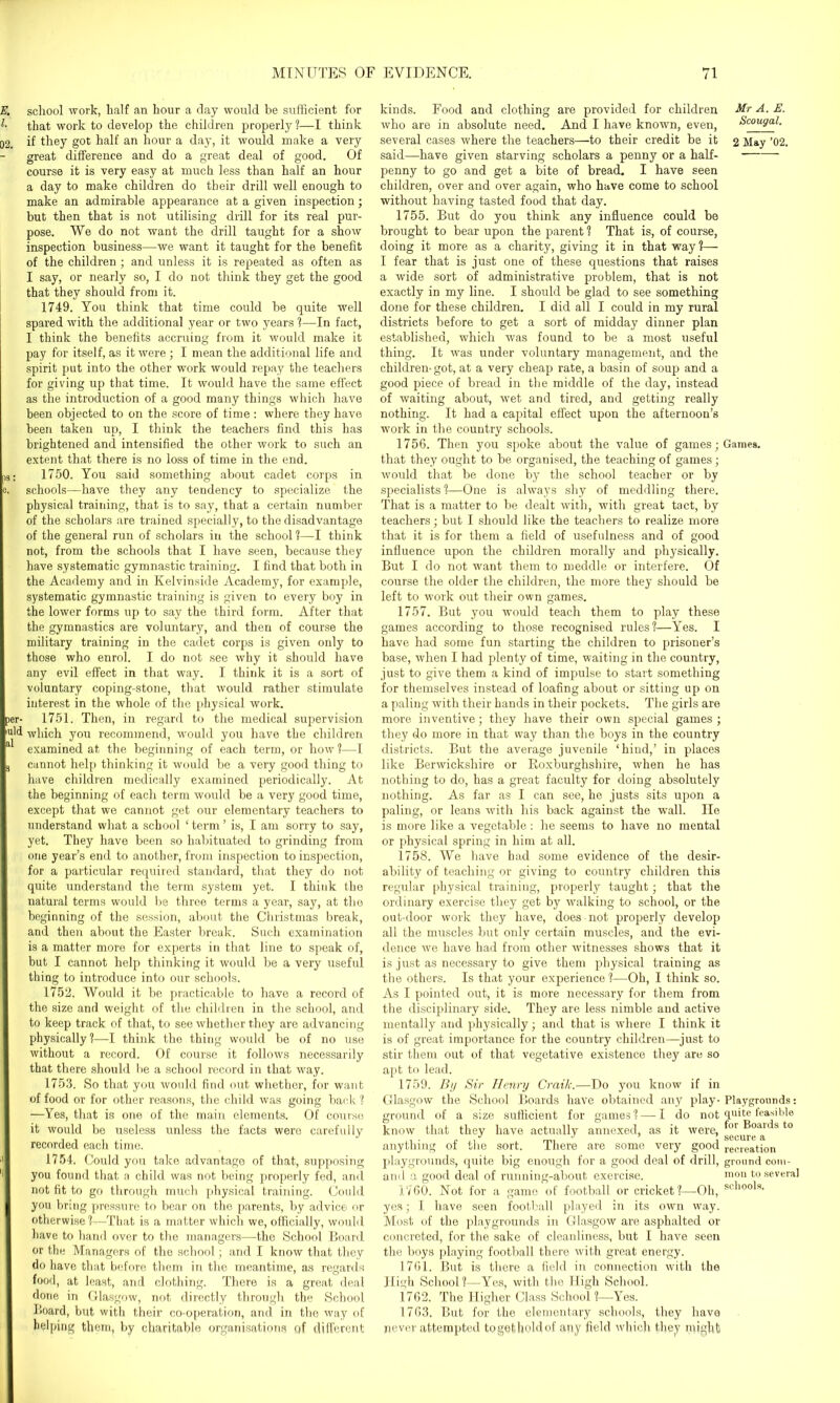 E. school work, half an hour a day would be sufficient for l- that work to develop the children properly ?—I think 32, if they got half an hour a day, it would make a very great difference and do a great deal of good. Of course it is very easy at much less than half an hour a day to make children do their drill well enough to make an admirable appearance at a given inspection; but then that is not utilising drill for its real pur- pose. We do not want the drill taught for a show inspection business—we want it taught for the benefit of the children ; and unless it is repeated as often as I say, or nearly so, I do not think they get the good that they should from it. 1749. You think that time could be quite well spared with the additional year or two years ?—In fact, I think the benefits accruing from it would make it pay for itself, as it were ; I mean the additional life and spirit put into the other work would repay the teachers for giving up that time. It would have the same effect as the introduction of a good many things which have been objected to on the score of time : where they have been taken up, I think the teachers find this has brightened and intensified the other work to such an extent that there is no loss of time in the end. ,s: 1750. You said something about cadet corps in e. schools—have they any tendency to specialize the physical training, that is to say, that a certain number of the scholars are trained specially, to the disadvantage of the general run of scholars in the school?—I think not, from the schools that I have seen, because they have systematic gymnastic training. I find that both in the Academy and in Kelvinside Academy, for example, systematic gymnastic training is given to every boy in the lower forms up to say the third form. After that the gymnastics are voluntary, and then of course the military training in the cadet corps is given only to those who enrol. I do not see why it should have any evil effect in that way. I think it is a sort of voluntary coping-stone, that would rather stimulate interest in the whole of the physical work, per- 1751. Then, in regard to the medical supervision iu'd which you recommend, would you have the children examined at the beginning of each term, or how?—I t cannot help thinking it would be a very good thing to have children medically examined periodically. At the beginning of each term would be a very good time, except that we cannot get our elementary teachers to understand what a school ‘ term ’ is, I am sorry to say, yet. They have been so habituated to grinding from one year’s end to another, from inspection to inspection, for a particular required standard, that they do not quite understand the term system yet. I think the natural terms would be three terms a year, say, at the beginning of the session, about the Christmas break, and then about the Easter break. Such examination is a matter more for experts in that line to speak of, but I cannot help thinking it would be a very useful thing to introduce into our schools. 1752. Would it be practicable to have a record of the size and weight of the children in the school, and to keep track of that, to see whether they are advancing physically?—I think the thing would be of no use without a record. Of course it follows necessarily that there should be a school record in that way. 1753. So that you would find out whether, for want of food or for other reasons, the child was going back? —Yes, that is one of the main elements. Of course it would be useless unless the facts were carefully recorded each time. 1754. Could you take advantage of that, supposing '' you found that a child was not being properly fed, and not fit to go through much physical training. Could you bring pressure to bear on the parents, by advice or otherwise ?—That is a matter which we, officially, would have to hand over to the managers—the School Board or the Managers of the school; and I know that they do have that before them in the meantime, as regards food, at least, and clothing. There is a great deal done in Glasgow, not directly through the School Board, but with their co-operation, and in the way of helping them, by charitable organisations qf different kinds. Food and clothing are provided for children who are in absolute need. And I have known, even, several cases where the teachers—to their credit be it said—have given starving scholars a penny or a half- penny to go and get a bite of bread. I have seen children, over and over again, who have come to school without having tasted food that day. 1755. But do you think any influence could be brought to bear upon the parent ? That is, of course, doing it more as a charity, giving it in that way?— I fear that is just one of these questions that raises a wide sort of administrative problem, that is not exactly in my line. I should be glad to see something done for these children. I did all I could in my rural districts before to get a sort of midday dinner plan established, which was found to be a most useful thing. It was under voluntary management, and the children-got, at a very cheap rate, a basin of soup and a good piece of bread in the middle of the day, instead of waiting about, wet and tired, and getting really nothing. It had a capital effect upon the afternoon’s work in the country schools. 1756. Then you spoke about the value of games; that they ought to be organised, the teaching of games; would that be done by the school teacher or by specialists ?—One is always shy of meddling there. That is a matter to be dealt with, with great tact, by teachers; but I should like the teachers to realize more that it is for them a field of usefulness and of good influence upon the children morally and physically. But I do not want them to meddle or interfere. Of course the older the children, the more they should be left to work out their own games. 1757. But you would teach them to play these games according to those recognised rules?—Yes. I have had some fun starting the children to prisoner’s base, when I had plenty of time, waiting in the country, just to give them a kind of impulse to start something for themselves instead of loafing about or sitting up on a paling with their hands in their pockets. The girls are more inventive; they have their own special games ; they do more in that way than the boys in the country districts. But the average juvenile ‘hind,’ in places like Berwickshire or Roxburghshire, when he has nothing to do, has a great faculty for doing absolutely nothing. As far as I can see, he justs sits upon a paling, or leans with his back against the wall. He is more like a vegetable: he seems to have no mental or physical spring in him at all. 1758. We have had some evidence of the desir- ability of teaching or giving to country children this regular physical training, properly taught; that the ordinary exercise they get by walking to school, or the out-door work they have, does not properly develop all the muscles but only certain muscles, and the evi- dence we have had from other witnesses shows that it is just as necessary to give them physical training as the others. Is that your experience?—Oh, I think so. As I pointed out, it is more necessary for them from the disciplinary side. They are less nimble and active mentally and physically; and that is where I think it is of great importance for the country children—just to stir them out of that vegetative existence they are so apt to lead. 1759. By Sir Henry Crailc.—Do you know if in Glasgow the School Boards have obtained any play- ground of a size sufficient for games? — I do not know that they have actually annexed, as it were, anything of the sort. There are some very good playgrounds, quite big enough for a good deal of drill, and a good deal of running-about exercise. 1760. Not for a game of football or cricket?—-Oh, yes; I have seen football played in its own way. Most of the playgrounds in Glasgow are asphalted or concreted, for the sake of cleanliness, but I have seen the boys playing football there with great energy. 1761. But is there a field in connection with the High School?—Yes, with the High School. 1762. The Higher Class School?—Yes. 1763. But for the elementary schools, they have never attempted togetholdof any field which they might! Mr A. E. Scougal. 2 May ’02. Games. Playgrounds: quite feasible for Boards to secure a recreation ground com- mon to several schools.