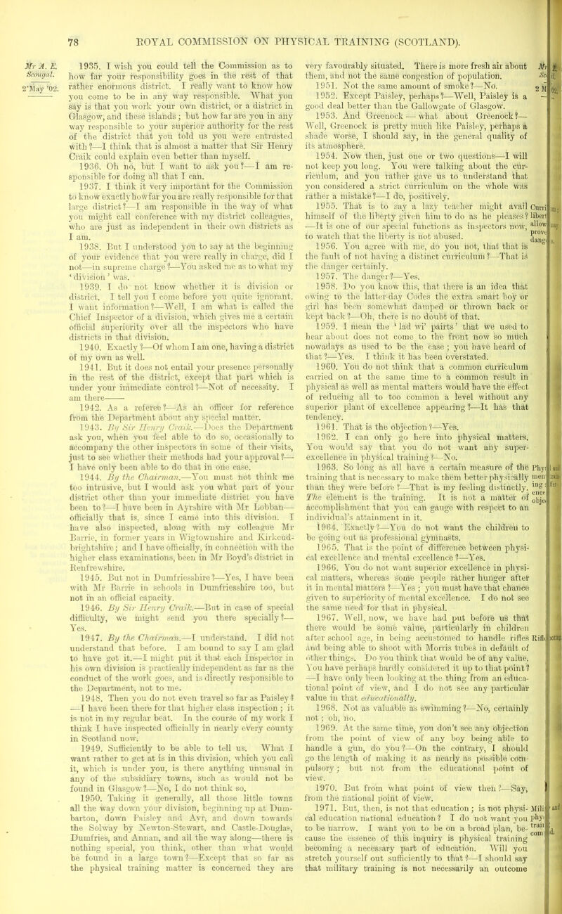 1frr A. E. 1935. I wish you could tell the Commission as to Scougal. ]low far y0ur responsibility goes in the rest of that 2’May ’02. rather enormous district. I really want to know how you come to he in any way responsible. What you say is that you work your own district, or a district in Glasgow, arid these islands; hut how far ate you in dhy way responsible to your superior authority for the rest of the district that you told us you were entrusted with ?—I think that is almost a matter that Sir Henry Ciaik could explain even better than inyself. 1936. Oh no, but I want to ask you?—I am re- sponsible for doing all that I can. 1937. I think it very important for the Commission to know exactly how far you are really responsible for that large district ?—I am responsible in the way of what you might call conference with my district colleagues, who are just as independent in their own districts as I am. 1938. But I understood you to say at the beginning of your evidence that you were really in charge, did I not—in supreme charge ?—You asked me as to what my ■ division ’ was. 1939. I do not know whether it is division or district. I tell you I come before you quite ignorant. I wailt information?—Well, I am what is called the Chief Inspector of a division, which gives me a certain official superiority over all the inspectors who have districts in that division. 1940. Exactly ?—Of whom I am one, having a district of my own as Well. 1941. But it does not entail your presence personally in the rest of the district, except that part which is under your immediate control?—Not of necessity. I am there 1942. As a referee?—As an officer for reference from the Department about any special matter. 1943. By Sir Henry Crailc.—Does the Department ask you, when you feel able to do so, occasionally to accompany the other inspectors in some of their visits, just to see whether their methods had your approval?— I have only been able to do that in one case. 1944. By the Chairman.—You must not think me too intrusive, but I would ask you what part of your district other than your immediate district you have been to ?—I have been in Ayrshire with Mr Lobban—- officially that is, since I came into this division. I have also inspected, along with my colleague Mr Barrie, in former years in Wigtownshire and Kirkcud- brightshire; and I have officially, in connection with the higher class examinations, been in Mr Boyd’s district in Renfrewshire. 1945. But not in Dumfriesshire?—Yes, I have been with Mr Barrie in schools in Dumfriesshire too, but not in an official capacity. 1946. By Sir Henry Crailc.—But in case of special difficulty, we might send you there specially?— Yes. 1947. By the Chairman.—I understand. I did not understand that before. I am bound to say I am glad to have got it.—I might put it that each Inspector in his own division is practically independent as far as the conduct of the work goes, and is directly responsible to the Department, not to me. 1948. Then you do not even travel so far as Paisley ? —I have been there for that higher class inspection ; it is not in my regular beat. In the course of my work I think I have inspected officially in nearly every county in Scotland now. 1949. Sufficiently to he able to tell us. What I want rather to get at is in this division, which you call it, which is under you, is there anything unusual in any of the subsidiary towns, such as would not be found in Glasgow ?—No, I do not think so. 1950. Taking it generally, all those little towns all the way down your division, beginning up at Dum- barton, down Paisley and Avr, and down towards the Solway by Newton-Stewart, and Castle-Douglas, Dumfries, and Annan, and all the way along—there is nothing special, you think, other than what would be found in a large town ?—Except that so far as the physical training matter is concerned they are very favourably situated. There is more fresh air about Mr them, and not the same congestion of population. tlo 1951. Not the same amount of smoke?—No. 2M 1952. Except Paisley, perhaps?—Well, Paisley is a — good deal better than the Gallowgate of Glasgow. 1953. And Greenock — what about Greenock?— Well, Greenock is pretty much like Paisley, perhaps a shade worse, I should say, in the general quality of its atmosphere. 1954. Now then, just one or two questions—I will not keep you long. You were talking about the cur- riculum, and you rather gave us to understand that you considered a strict curriculum on the whole was rather a mistake?—I do, positively. 1955. That is to say a lazy teacher might avail Curri himself of the liberty given him to do as he pleases ? libert •—It is one of our special functions as inspectors now, a^ow to watch that the liberty is not abused. |||Jj 1956. You agree with me, do you not, that that is ° the fault of not having a distinct curriculuin ?—That is d. 02. in; nay s. tile danger certainly. 1957. The danger?—Yes. 1958. Do you know this, that there is an idea that owing to the latter-day Codes the extra smart hoy or girl has been Somewhat damped or thrown back or kept back ?—Oh, there is no doubt of that. 1959. I mean the ‘lad wi’ pairts’ that We used to hear about does not come to the front now so milch nowadays as used to be the case; you have heard of that?—Yes. 1 think it has been overstated. 1960. You do not think that a common curriculum carried on at the same time to a common result in physical as well as mental matters would have the effect of reducing all to too common a level without any superior plant of excellence appearing ?—It has that tendency. 1961. That is the objection ?—Yes. 1962. I co,n only go here into physical matters. You would say that you do not waut any super- excellence in physical training ?—No. 1963. So long as all have a certain measure of tile Phyllaul training that is necessary to make them better physically men( ram than they were before?—-That is my feeling distinctly. ing;Jlier' The element is the training. It is not a matter of 0bje<| accomplishment that you cah gauge with respect to an j individual’s attainment in it. 1964. Exactly?—You do not want the children to ) | be going out as professional gymnasts. 1965. That is the point of difference between physi- cal excellence and mental excellence ?—Yes. 1966. You do not want superior excellence in physi- cal matters, whereas some people rather hunger after it in mental matters ?—Yes ; you must have that chance given to superiority of mental excellence. I do not see the same need for that in physical. 1967. Well, now, we have had put before us that L there would be some value, particularly in children after school age, in being accustomed to handle rifles RifkUotn# and being able tb shoot with Morris tubes in defdult of other things. Do you think that would be of any value. You have perhaps hardly considered it Up to that point ? —I have only been looking at the thing from an educa- tional point of view, and I do not see any particular value in that educationally. 1968. Not as valuable as swimming?—No, certainly not; oh, no. 1969. At the same time, you don’t see any objection from the point of view of any boy being able to handle a gun, do you ?—On the contrary, I should go the length of making it as nearly as possible com- pulsory ; but not from the educational point of view. 1970. But from what point of view then?—Say, l] from the national point of view. 1971. But, then, is not that education ; is not physi- Mill■ cal education national education ? I do not want you phy-‘l to be narrow. I want you to be on a broad plan, be- tran#j cause tne essence ol this inquiry is physical training 1 becoming a necessary part of education. Will you stretch yourself out sufficiently to that ?—I should say that military training is not necessarily an outcome