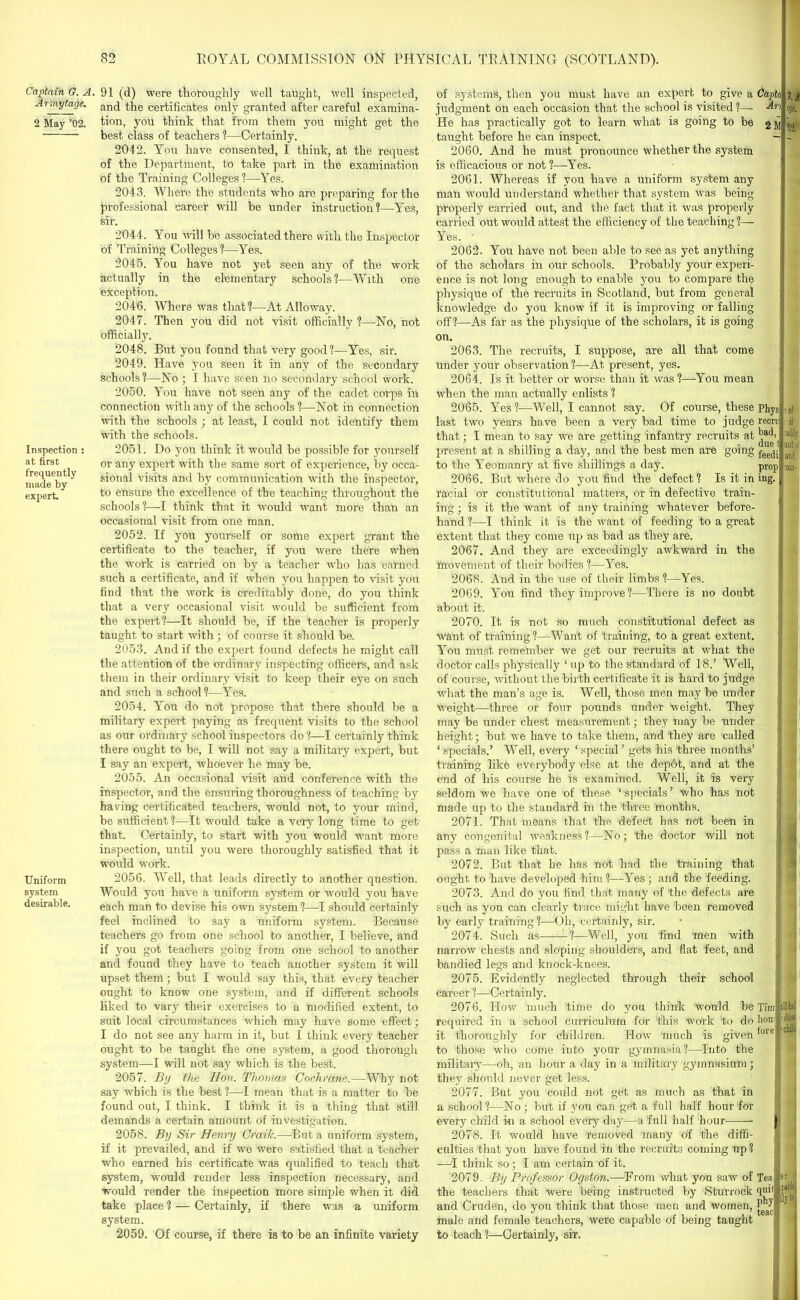 Captain G. A. Arrnytage. 2 May ’02. Inspection : at first frequently made by expert. Uniform system desirable. 91 (d) were thoroughly well taught, well inspected, and the certificates only granted after careful examina- tion, you think that from them you might get the best class of teachers ?—Certainly. 2042. You have consented, I think, at the request of the Department, to take part in the examination of the Training Colleges?—Yes. 2043. Where the students who are preparing for the professional career will be under instruction?—Yes, sir. 2044. You will he associated there with the Inspector of Training Colleges?—Yes. 2045. You have not yet seen any of the work actually in the elementary schools?—With one exception. 2046. Where was that?—At Alloway. 2047. Then you did not visit officially ?—No, not officially. 2048. But you found that very good?—Yes, sir. 2049. Have you seen it in any of the secondary schools?—No ; I have seen no secondary school work. 2050. You have not seen any of the cadet corps in connection with any of the schools?—Not in connection with the schools ; at least, I could not identify them with the schools. 2051. Do you think it would be possible for yourself or any expert with the same sort of experience, by occa- sional visits and by communication with the inspector, to ensure the excellence of the teaching throughout the schools?—I think that it would want more than an occasional visit from one man. 2052. If you yourself or some expert grant the certificate to the teacher, if you were there when the work is carried on by a teacher who has earned such a certificate, and if when you happen to visit you find that the work is creditably done, do you think that a very occasional visit would be sufficient from the expert?—It should be, if the teacher is properly taught to start with; of course it should be. 2053. And if the expert found defects he might call the attention of the ordinary inspecting officers, and ask them in their ordinary visit to keep their eye on such and such a school?—Yes. 2054. You do not propose that there should he a military expert paying as frequent visits to the school as our ordinary school inspectors do?—I certainly think there ought to be, I will not say a military expert, but I say an expert, whoever he may be. 2055. An occasional visit and conference with the inspector, and the ensuring thoroughness of teaching by having certificated teachers, would not, to your mind, be sufficient ?—It would take a very long time to get- that. Certainly, to start with you wmuld want more inspection, until you were thoroughly satisfied that it would work. 2056. Well, that leads directly to another question. Would you have a uniform system or would you have each man to devise his own system ?—-I should certainly feel inclined to say a uniform system. Because teachers go from one school to another, I believe, and if you got teachers going from one school to another and found they have to teach another system it will upset them; but I would say this, that every teacher ought to know one system, and if different schools liked to vary their exercises to a modified extent, to suit local circumstances which may have some effect; I do not see any harm in it, but I think every teacher ought to be tanght the one system, a good thorough system—I will not say which is the best. 2057. By the Hon. Thomas Cochrane.—Why not say which is the best ?—1 mean that is a matter to be found out, I think. I think it is a thing that still demands a certain amount of investigation. 2058. By Sir Henry Craih.—But a uniform system, if it prevailed, and if we were satisfied that a teacher •who earned his certificate was qualified to teach that system, would render less inspection necessary, and would render the inspection more simple when it did take place ? — Certainly, if there was a uniform system. 2059. Of course, if there is to be an infinite variety of systems, then you must have an expert to give a judgment on each occasion that the school is visited ?— He has practically got to learn what is going to be taught before he can inspect. 2060. And he must pronounce whether the system is efficacious or not ?—Yes. 2061. Whereas if you have a uniform system any man would understand whether that system was being properly carried out, and the fact that it was properly carried out would attest the efficiency of the teaching ?— Yes. - 2062. You have not been able to see as yet anything of the scholars in our schools. Probably your experi- ence is not long enough to enable you to compare the physique of the recruits in Scotland, but from general knowledge do you know if it is improving or falling off?—As far as the physique of the scholars, it is going on. 2063. The recruits, I suppose, are all that come under your observation ?—At present, yes. 2064. Is it better or worse than it was ?—You mean when the man actually enlists ? 2065. Yes?—Well, I cannot say. Of course, these last two years have been a very bad time to judge that; I mean to say we are getting infantry recruits at present at a shilling a day, and the best men are going to the Yeomanry at five shillings a day. 2066. But where do you find the defect? Is it in racial or constitutional matters, or in defective train- ing ; is it the want of any training whatever before- hand ?—I think it is the want of feeding to a great extent that they come up as bad as they are. 2067. And they are exceedingly awkward in the movement of their bodies ?—Yes. 2068. And in the use of their limbs?—Yes. 2069. You find they improve?—There is no doubt about it. 2070. It is not so much constitutional defect as want of training?—Want of training, to a great extent. Capti Ar 2 M l A % 02. Phys recri bad. due feedi prop ing. You must remember we get our recruits at what the doctor calls physically ‘ up to the standard of 18.’ Well, of course, without the birth certificate it is hard to judge what the man’s age is. Well, those men may be under weight—three or four pounds under weight. They may be under chest measurement; they may be under height; but we have to take them, and they are called ‘ specials.’ Well, every ‘ special ’ gets his three months’ training like everybody else at the dep6t, and at the end of his course he is examined. Well, it is very seldom we have one of these ‘ specials ’ who has not made up to the standard in the three months. 2071. That means that the defect has not been in any congenital weakness?—No; the doctor will not pass a man like that. 2072. But that he has not had the training that ought to have developed him?—Yes; and the feeding. 2073. And do you find that many of the defects are such as you can clearly trace might have been removed by early training ?—Oh, certainly, sir. 2074. Such as ?—Well, you find men with !0f if lably ant of and •ain- narrow chests and sloping shoulders, and flat feet, and bandied legs and knock-knees. 2075. Evidently neglected through their school career ?—Certainly. 2076. How much time do you think would be required in a school curriculum for this work to do it thoroughly for children. How much is given to those who come into your gymnasia?—Into the military—oh, an hour a day in a military gymnasium; they should never get less. 2077. But you could not gdt as much as that in a school?—No ; but if you can get a full half hour for every child in a school every day—a full half hour- Tint HW hou11]1 forel'chi 2078. It would have removed many of the diffi- culties that you have found in the recruits coming up? —I think so; I am certain of it. 2079. By Professor Ogston.—From what you saw of the teachers that were being instructed by Sturrock and Cruden, do you think that those men and women, male and female teachers, were capable of being taught to teach ?—Certainly, sir. Teafs: quil phy jiiyto teac
