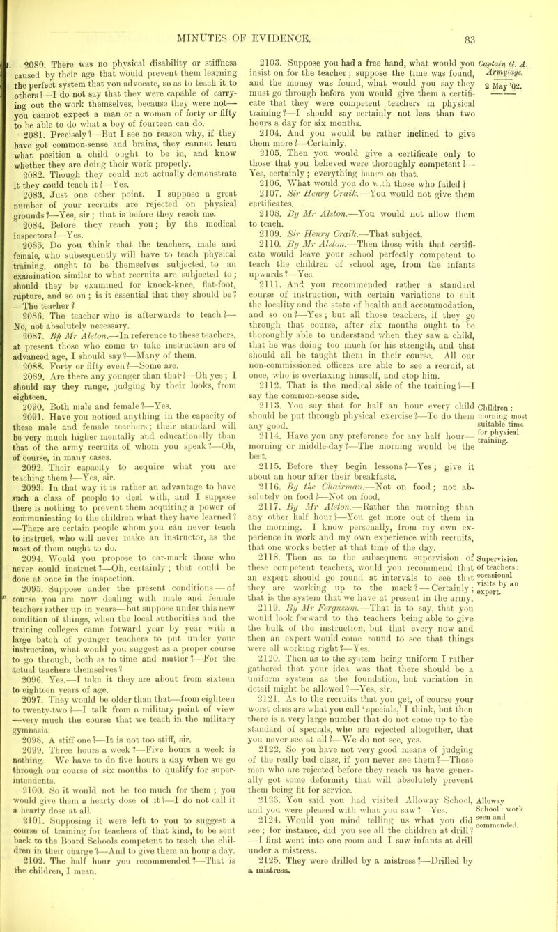 t. 2080. There was no physical disability or stiffness caused by their age that would prevent them learning the perfect system that you advocate, so as to teach it to others ?—I do not say that they were capable of carry- in°- out the work themselves, because they were not—- you cannot expect a man or a woman of forty or fifty to be able to do what a boy of fourteen can do. 2081. Precisely?—But I see no reason why, if they have got common-sense and brains, they cannot learn what position a child ought to be in, and know whether they are doing their work properly. 2082. Though they could not actually demonstrate it they could teach it ?—Yes. 2083. Just one other point. I suppose a great number of your recruits are rejected on physical grounds?—Yes, sir; that is before they reach me. 2084. Before they reach you; by the medical inspectors ?—Yes. 2085. Do you think that the teachers, male and female, who subsequently will have to teach physical training, ought to be themselves subjected, to an examination similar to what recruits are subjected to; should they be examined for knock-knee, flat-foot, rupture, and so on; is it essential that they should be ? —The teacher ? 2086. The teacher who is afterwards to teach ?— No, not absolutely necessary. 2087. Bij Mr Alston.—In reference to these teachers, at present those who come to take instruction are of advanced age, I should say ?—Many of them. 2088. Forty or fifty even?—Some are. 2089. Are there any younger than that?—Oh yes; I should say they range, judging by their looks, from eighteen. 2090. Both male and female?—Yes. 2091. Have you noticed anything in the capacity of these male and female teachers; their standard will be very much higher mentally and educationally than that of the army recruits of whom you speak?—Oh, of course, in many cases. 2092. Their capacity to acquire what you are teaching them?—Yes, sir. 2093. In that way it is rather an advantage to have such a class of people to deal with, and I suppose there is nothing to prevent them acquiring a power of communicating to the children what they have learned? —There are certain people whom you can never teach to instruct, who will never make an instructor, as the most of them ought to do. 2094. Would you propose to ear-mark those who never could instruct ?—Oh, certainly ; that could be done at once in the inspection. 2095. Suppose under the present conditions — of 0 course you are now dealing with male and female teachers rather up in years—but suppose under this new condition of things, when the local authorities and the training colleges came forward year by year with a large batch of younger teachers to put under your instruction, what would you suggest as a proper course to go through, both as to time and matter ?—For the actual teachers themselves ? 2096. Yes.—I take it they are about from sixteen to eighteen years of age. 2097. They would be older than that—from eighteen to twenty-two ?—I talk from a military point of view —very much the course that we teach in the military gymnasia. 2098. A stiff one?—It is not too stiff, sir. 2099. Three hours a week ?—Five hours a week is nothing. We have to do five hours a day when we go through our course of six months to qualify for super- intendents. 2100. So it would not be too much for them ; you would give them a hearty dose of it ?—T do not call it a hearty dose at all. 2101. Supposing it were left to you to suggest a course of training for teachers of that kind, to be sent back to the Board Schools competent to teach the chil- dren in their charge ?—And to give them an hour a day. 2102. The half hour you recommended?—That is the children, I moan. 2103. Suppose you had a free hand, what would you Captain G. A. insist on for the teacher;, suppose the time was found, Arm,y,taye. and the money was found, what would you say they 2 May ’02. must go through before you would give them a certifi- cate that they were competent teachers in physical training?—-I should say certainly not less than two hours a day for six months. 2104. And you would be rather inclined to give them more ?—Certainly. 2105. Then you would give a certificate only to those that you believed were thoroughly competent?— Yes, certainly; everything harms on that. 2106. What would you do v, Ah those who failed? 2107. Sir Henry Craik.—You would not give them certificates. 2108. By Mr Alston.—You would not allow them to teach. 2109. Sir Henry Craik.-—That subject. 2110. By Mr Alston.—Then those with that certifi- cate would leave your school perfectly competent to teach the children of school age, from the infants upwards ?—Yes. 2111. And you recommended rather a standard course of instruction, with certain variations to suit the locality and the state of health and accommodation, and so on?—Yes; but all those teachers, if they go through that course, after six months ought to be thoroughly able to understand when they saw a child, that he was doing too much for his strength, and that should all be taught them in their course. All our non-commissioned officers are able to see a recruit, at once, who is overtaxing himself, and stop him. 2112. That is the medical side of the training?—I say the common-sense side. 2113. You say that for half an hour every child should be put through physical exercise ?—-To do them any good. 2114. Have you any preference for any half hour— morning or middle-day?—The morning would be the best. 2115. Before they begin lessons?—Yes; give it about an hour after their breakfasts. 2116. By the Chairman.—Not on food; not ab- solutely on food?—Not on food. 2117. By Mr Alston.—Bather the morning than any other half hour?—You get more out of them in the morning. I know personally, from my own ex- perience in work and my own experience with recruits, that one works better at that time of the day. 2118. Then as to the subsequent supervision of these competent teachers, would you recommend that an expert should go round at intervals to see that they are working up to the mark ? — Certainly; that is the system that we have at present in the army. 2119. By Mr Fergussun.—That is to say, that you would look forward to the teachers being able to give the bulk of the instruction, but that every now and then an expert would come round to see that things were all working right?—Yes. 2120. Then as to the system being uniform I rather gathered that your idea was that there should be a uniform system as the foundation, but variation in detail might be allowed?—Yes, sir. 2121. As to the recruits that you get, of course your worst class are what you call ‘specials,’ I think, but then there is a very large number that do not come up to the standard of specials, who are rejected altogether, that you never see at all ?—We do not see, yes. 2122. So you have not very good means of judging of the really bad class, if you never see them ?—Those men who are rejected before they reach us have gener- ally got some deformity that will absolutely prevent them being fit for service. 2123. You said you had visited Alloway School, and yon were pleased with what you saw?—Yes. 2124. Would you mind telling us what you did see; for instance, did you see all the children at drill ? —L first went into one room and I saw infants at drill under a mistress. 2125. They were drilled by a mistress?—Drilled by a mistress. Children : morning most suitable time for physical training. Supervision of teachers : occasional visits by an expert Alloway School : work seen and commended.