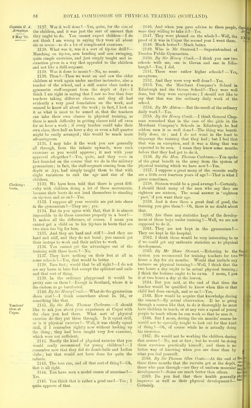 Captain G. A. Armytage. 2 May ’02. Clothing: boots. Teachers’ class at Cupar. 2127. Was it well done?—Yes, quite, for the size of the children, and it was just the sort of amount that they ought to do. You cannot expect children—I do not think I am wrong in saying they were all about six or seven—to do a lot of complicated exercises. 2128. What was it, was it a sort of tip-toe drill ?— Marching on tip-toe, arm bending and arm swinging, quite simple exercises, and just simply taught and in- struction given in a way that appealed to the children and not like a drill-sergeant. 2129. Was it done to music?—No, no music. 2130. Then?—Then we went on and saw the elder children at work again under another instructor, also a teacher of the school, and a still senior class under a gymnastic staff-sergeant from the depot at Ayr—I think I am right in saying that I saw no less than four teachers taking different classes, and they all had evidently a very good foundation on the work, and seemed to know all about the work; in fact, I look on it as what is most to be aimed at, that the teachers can take their own classes in physical training, as there is much difficulty in getting classes told off even for an hour a week ; if every teacher could take their own class, then half an hour a day or even a full quarter might be easily arranged; this would be much more advantageous. 2131. I may take it the work you saw generally all through, from the infants upwards, were such exercises as you would approve; it met with your approval altogether?—Yes, quite, and they were in fact founded on the course that we do in the military gymnasium; in fact, the staff-sergeant coming from the depot at Ayr, had simply taught them to that with slight variations to suit the age and size of the children. 2132. We have been told that there is great diffi- culty with children doing a lot of these movements, because their boots do not lend themselves to standing on tip-toes and so on?—Yes. 2133. I suppose all your recruits are put into shoes in the gymnasium?—They are; yes. 2134. But do you agree with that, that it is almost impossible to do these exercises properly in a boot ?— It makes all the difference, of course. I mean you cannot get a child on to his tip-toes in boots that are two sizes too big for him. 2135. And they are hard and stiff?—And they are hard and stiff, and they do not bend; you cannot get their insteps to work and their ankles to work. 2136. You cannot get the advantages out of the training with these boots ?—No. 2137. They have nothing on their feet at all in some schools ?—Yes, that would be better. 2138. Bare feet; would that be all right?—I do not see any harm in bare feet except the splinters and nails and that sort of thing. 2139. In the ordinary playground it would be pretty sore on them ?—Except in Scotland, where it is the custom to go barefooted. 2140. By Sir Henry Craik.—What do the gymnasium shoes cost ?—I think somewhere about Is. 2d., or something like that. 2141. By the Hon. Thomas Cochrane.—I should like to ask you about your experience at Cupar with the class you had there. What sort of physical exercise do they put them through. Is it squad drill, or is it physical exercise ?—Well, it was chiefly squad drill, if I remember rightly now without looking up the thing; they had been taught very few exercises, which were not sufficient. 2142. Hardly the kind of physical exercise that you would really recommend for young children ? — I remember now that they did do dumb-bells and Indian clubs; but that would not have done for quite the infants. 2143. The toes rise, and all that sort of thing?—Oh, that is all right. 2144. You have seen a model course of exercises?— Yes. 2145. You think that is rather a good one?—Yes ; I quite approve of that. 2146. And when you gave advice to these people, Caph q a were they willing to take it?—Yes. Ar ^ 2147. They were pleased on the whole?—Well, the 21 proof of it was in Cupar the second year I went there. - J' 2148. Much better?—Much better. 2149. Who is Mr Sturrock? — Superintendent of Dundee Public Gymnasium. 2450. By Sir Henry Craik.—I think you saw two schools with me, one in Govan and one in Edin- burgh?—Yes, I did. 2151. These were rather higher schools? — Yes, exceptions. 2152. And they were very well done?—Yes. 2153. Yes, the Merchant Company’s School in Edinburgh and the Govan School?—They were well done, but they were exceptions; I should not like to say that that was the ordinary daily work of the school. 2154. By Mr Alston.—But the result of the ordinary daily work?—Yes. 2155. By Sir Henry Craik.-—I think General Chap- man remarked that in the case of the girls in the Merchant Company’s Schools in Edinburgh he had seldom seen it so well done?—The thing was beauti- fully done, sir; and I do not want in the least to disparage the training that they had; but I feel that that was an exception, and it was a thing that was expected to be seen. I mean they knew sotoe months before that they had got to do it. 2156. By the Hon. Thomas Cochrane.—You spoke of the great benefit in the army from the system of physical training which we have now?—Yes. 2157. I suppose a great many of the recruits really are a little over fourteen years of age ?—That is what I guess sometimes. 2158. Sixteen would be a good average?—Certainly. I should think many of the men who say they are eighteen are sixteen. The usual answer is ‘ eighteen ‘ past,’ if you want their age. 2159. And it does them a great deal of good, the training you give them ?—Oh, there is no doubt about that. 2160. Are there any statistics kept of the develop- ment of these boys under training?—Well, we are not supposed to do it. 2161. They are not kept in the gymnasium?— They are kept in the hospital. 2162. I think those would be very interesting to us if we could get any authentic statistics as to physical development. 2163. By Mr Shaw Steioart.—Referring to the Tea :s system you recommend for training teachers for two tra'| >• hours a day for six months. Would that include any lectures on physical training?—Well, I think that the { two hours a day ought to be actual physical training; I think the lectures ought to be extra. I mean, I put it at two hours a daj' at the lowest. 2164. But you said, at the end of that time the teacher would be qualified to know when this or that child had done enough, and so on?—Yes. 2165. How would he acquire that knowledge during the course?—By actual observation. If he is going *! through a course like that, to do it thoroughly he must have children to teach, or at any rate a squad of young j |' people to teach whom he can work so that he sees it. 2166. But I mean, during the six months’ course he would not be specially taught to look out for that kind I of thing ?—Oh, of course while he is actually doing his exercises. 2167. He would not be working the children during that course?—No, not at first; but he would be doing these exercises practically himself; and there is no better way of knowing when you are done than by what you feel yourself. 2168. By Sir Thomas Glen Coats.—At the end of Rec these three months that the recruits get at the depot, couil those who pass through—are they of uniform muscular imp development ?—Some are much better than others. heal 2169. Do you find that their health generally phy improves as well as their physical development?—fooc Certainly. x 3 ini e: