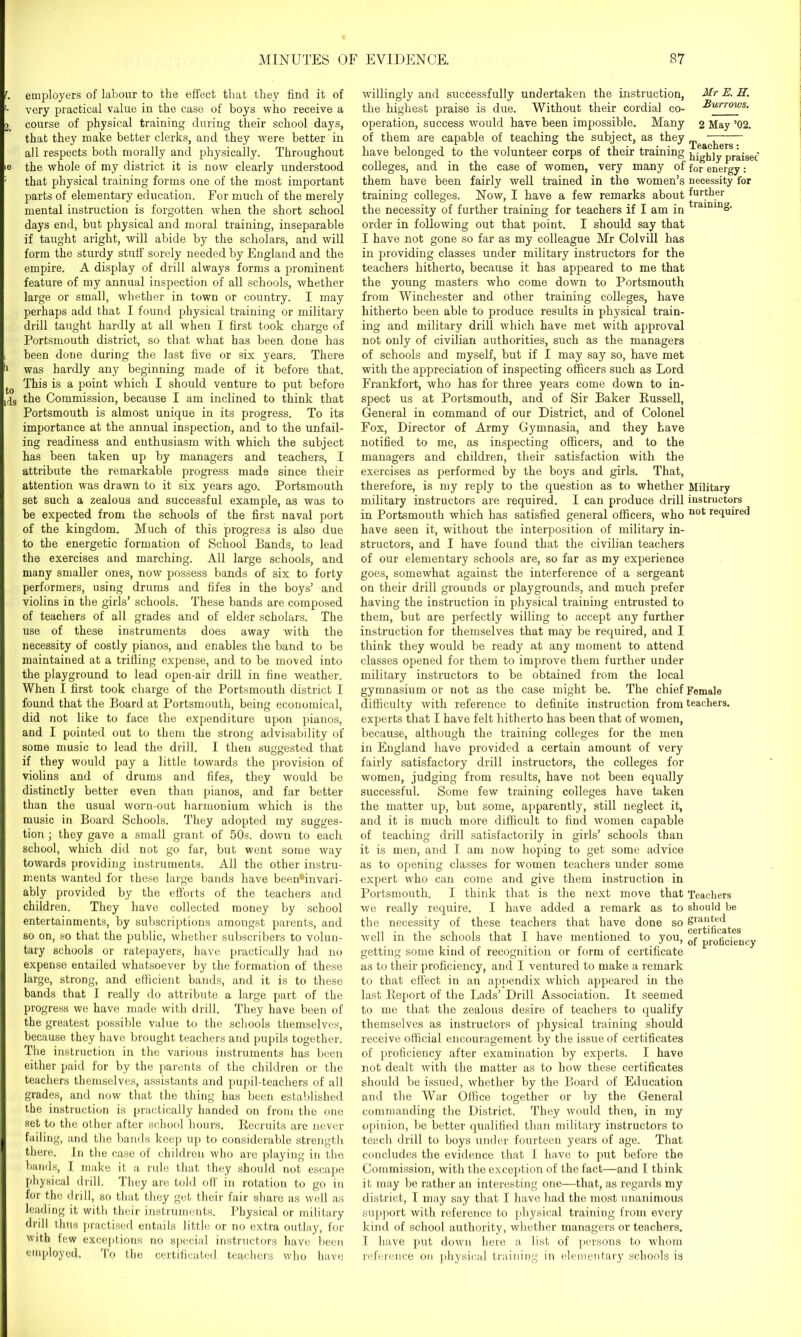 f. employers of labour to the effect that they find it of '• very practical value in the case of boys who receive a I course of physical training during their school days, that they make better clerks, and they were better in all respects both morally and physically. Throughout ie the whole of my district it is now clearly understood ' that physical training forms one of the most important parts of elementary education. For much of the merely mental instruction is forgotten when the short school days end, but physical and moral training, inseparable if taught aright, will abide by the scholars, and will form the sturdy stuff sorely needed by England and the empire. A display of drill always forms a prominent feature of my annual inspection of all schools, whether large or small, whether in town or country. I may perhaps add that I found physical training or military drill taught hardly at all when I first took charge of Portsmouth district, so that what has been done has i been done during the last five or six years. There II was hardly any beginning made of it before that. to This is a point which I should venture to put before lfjs the Commission, because I am inclined to think that Portsmouth is almost unique in its progress. To its importance at the annual inspection, and to the unfail- ing readiness and enthusiasm with which the subject has been taken up by managers and teachers, I attribute the remarkable progress made since their attention was drawn to it six years ago. Portsmouth set such a zealous and successful example, as was to be expected from the schools of the first naval port of the kingdom. Much of this progress is also due to the energetic formation of School Bands, to lead the exercises and marching. All large schools, and many smaller ones, now possess bands of six to forty performers, using drums and fifes in the boys’ and violins in the girls’ schools. These bands are composed of teachers of all grades and of elder scholars. The use of these instruments does away with the necessity of costly pianos, and enables the band to be maintained at a trilling expense, and to be moved into the playground to lead open-air drill in fine weather. When I first took charge of the Portsmouth district I found that the Board at Portsmouth, being economical, did not like to face the expenditure upon pianos, and I pointed out to them the strong advisability of some music to lead the drill. I then suggested that if they would pay a little towards the provision of violins and of drums and fifes, they would be distinctly better even than pianos, and far better than the usual worn-out harmonium which is the music in Board Schools. They adopted my sugges- tion ; they gave a small grant of 50s. down to each school, which did not go far, but went some way towards providing instruments. All the other instru- ments wanted for these large bands have been'invari- ably provided by the efforts of the teachers and children. They have collected money by school entertainments, by subscriptions amongst parents, and so on, so that the public, whether subscribers to volun- tary schools or ratepayers, have practically had no expense entailed whatsoever by the formation of these large, strong, and efficient bands, and it is to these bands that I really do attribute a large part of the progress we have made with drill. They have been of the greatest possible value to the schools themselves, because they have brought teachers and pupils together. The instruction in the various instruments has been either paid for by the parents of the children or the teachers themselves, assistants and pupil-teachers of all grades, and now that the thing has been established the instruction is practically handed on from the one set to the other after school hours. Recruits are never I failing, and the bands keep up to considerable strength there. In the case of children who are playing in the bands, I make it a rule that they should not escape physical drill. They are told off in rotation to go in for the drill, so that they get their fair share as well as leading it with their instruments. Physical or military drill thus practised entails little or no extra outlay, for with few exceptions no special instructors have been employed. To the certificated teachers who have willingly and successfully undertaken the instruction, Mr E. H. the highest praise is due. Without their cordial co- Burrows. operation, success would have been impossible. Many 2 May ’02. of them are capable of teaching the subject, as they ipeacjierg have belonged to the volunteer corps of their training j^yy prajse(- colleges, and in the case of women, very many of for energy: them have been fairly well trained in the women’s necessity for training colleges. Now, I have a few remarks about further the necessity of further training for teachers if I am in tlamin& order in following out that point. I should say that I have not gone so far as my colleague Mr Colvill has in providing classes under military instructors for the teachers hitherto, because it has appeared to me that the young masters who come down to Portsmouth from Winchester and other training colleges, have hitherto been able to produce results in physical train- ing and military drill which have met with approval not only of civilian authorities, such as the managers of schools and myself, but if I may say so, have met with the appreciation of inspecting officers such as Lord Frankfort, who has for three years come down to in- spect us at Portsmouth, and of Sir Baker Russell, General in command of our District, and of Colonel Fox, Director of Army Gymnasia, and they have notified to me, as inspecting officers, and to the managers and children, their satisfaction with the exercises as performed by the boys and girls. That, therefore, is my reply to the question as to whether Military military instructors are required. I can produce drill instructors in Portsmouth which has satisfied general officers, who not reffuired have seen it, without the interposition of military in- structors, and I have found that the civilian teachers of our elementary schools are, so far as my experience goes, somewhat against the interference of a sergeant on their drill grounds or playgrounds, and much prefer having the instruction in physical training entrusted to them, but are perfectly willing to accept any further instruction for themselves that may be required, and I think they would be ready at any moment to attend classes opened for them to improve them further under military instructors to be obtained from the local gymnasium or not as the case might be. The chief Female difficulty with reference to definite instruction from teachers, experts that I have felt hitherto has been that of women, because, although the training colleges for the men in England have provided a certain amount of very fairly satisfactory drill instructors, the colleges for women, judging from results, have not been equally successful. Some few training colleges have taken the matter up, but some, apparently, still neglect it, and it is much more difficult to find women capable of teaching drill satisfactorily in girls’ schools than it is men, and I am now hoping to get some advice as to opening classes for women teachers under some expert who can come and give them instruction iu Portsmouth. I think that is the next move that Teachers we really require. I have added a remark as to should be the necessity of these teachers that have done so &ra‘!*ed v m certificates well in the schools that I have mentioned to you, 0f progeienCy getting some kind of recognition or form of certificate as to their proficiency, and I ventured to make a remark to that effect in an appendix which appeared in the last Report of the Lads’ Drill Association. It seemed to me that the zealous desire of teachers to qualify themselves as instructors of physical training should receive official encouragement by the issue of certificates of proficiency after examination by experts. I have not dealt with the matter as to how these certificates should be issued, whether by the Board of Education and the War Office together or by the General commanding the District. They would then, in my opinion, be better qualified than military instructors to teach drill to boys under fourteen years of age. That concludes the evidence that I have to put before the Commission, with the exception of the fact—and I think it may be rather an interesting one—that, as regards my district, I may say that I have had the most unanimous support with reference to physical training from every kind of school authority, whether managers or teachers. I have put down here a list of persons to whom reference on physical training in elementary schools is