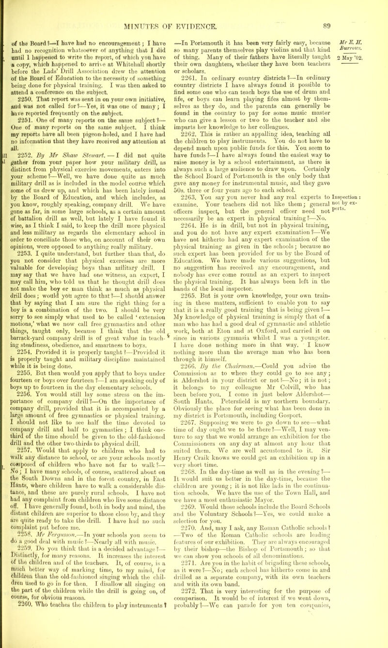 Ell .1 of the Board ?—I have had no encouragement; I have had no recognition whatsoever of anything that I did until 1 happened to write the report, of which you have a copy, which happened to arrive at Whitehall shortly before the Lads’ Drill Association drew the attention of the Board of Education to the necessity of something being done for physical training. I was then asked to attend a conference on the subject. 2250. That report was sent in on your own initiative, and was not called for?—Yes, it was one of many; I have reported frequently on the subject. 2251. One of many reports on the same subject?— One of many reports on the same subject. I think my reports have all been pigeon-holed, and I have had no information that they have received any attention at all. 2252. By Mr Shaw Stewart. — I did not quite gather from your paper how your military drill, as distinct from physical exercise movements, enters into your scheme?—Well, we have done quite as much military drill as is included in the model course which some of us drew up, and which has been lately issued by the Board of Education, and which includes, as you know, roughly speaking, company drill. We have gone as far, in some large schools, as a certain amount of battalion drill as well, but lately I have found it wise, as I think I said, to keep the drill more physical and less military as regards the elementary school in order to conciliate those who, on account of their own opinions, were opposed to anything really military. 2253. I quite understand, but further than that, do you not consider that physical exercises are more valuable for developing boys than military drill. I may say that we have had one witness, an expert, I may call him, who told us that he thought drill does not make the boy or man think as much as physical drill does; would you agree to that?—I should answer that by saying that I am sure the right thing for a boy is a combination of the two. I should be very sorry to see simply what used to be called ‘ extension motions,’ what we now call free gymnastics and other things, taught only, because I think that the old barrack-yard company drill is of great value in teach- ing steadiness, obedience, and smartness to boys. 2254. Provided it is properly taught ?—Provided it is properly taught and military discipline maintained while it is being done. 2255. But then would you apply that to boys under fourteen or boys over fourteen ?—I am speaking only of boys up to fourteen in the day elementary schools. 2256. You would still lay some stress on the im- portance of company drill?—On the importance of company drill, provided that it is accompanied by a large amount of free gymnastics or physical training. I should not like to see half the time devoted to company drill and half to gymnastics ; I think one- third of the time should be given to the old-fashioned drill and the other two-thirds to physical drill. 2257. Would that apply to children who had to walk any distance to school, or are your schools mostly composed of children who have not far to walk?— No; I have many schools, of course, scattered about on the South Downs and in the forest country, in East Hants, where children have to walk a considerable dis- tance, and these are purely rural schools. I have not had any complaint from children who live some distance off. I have generally found, both in body and mind, the distant children are superior to those close by, and they are quite ready to take the drill. I have had no such complaint put before me. 2258. Mr Bergusson.—In your schools you seem to do a good deal with music?'—-Nearly all with music. 2259. Do you think that is a decided advantage?— Distinctly, for many reasons. It increases the interest of the children and of the teachers. It, of course, is a much better way of marking time, to my mind, for children than the old-fashioned singing which the chil- dren used to go in for then. I disallow all singing on the part of the children while the drill is going on, of course, for obvious reasons. It 2260. Who teaches the children to play instruments f —In Portsmouth it has been very fairly easy, because so many parents themselves play violins and that kind of thing. Many of their fathers have literally taught their own daughters, whether they have been teachers or scholars. 2261. In ordinary country districts?—In ordinary country districts I have always found it possible to find some one who can teach boys the use of drum and fife, or boys can learn playing fifes almost by them- selves as they do, and the parents can generally be found in the country to pay for some music master who can give a lesson or two to the teacher and she imparts her knowledge to her colleagues. 2262. This is rather an appalling idea, teaching all the children to play instruments. You do not have to depend much upon public funds for this. You seem to have funds ?—I have always found the easiest way to raise money is by a school entertainment, as there is always such a large audience to draw upon. Certainly the School Board of Portsmouth is the only body that gave any money for instrumental music, and they gave 50s. three or four years ago to each school. 2263. You say you never had any real experts to Inspection: examine. Your teachers did not like them; general 110 c hy ex> officers inspect, but the general officer need notPelt:3’ necessarily be an expert in physical training?—No. 2264. He is in drill, but not in physical training, and you do not have any expert examination?—We have not hitherto had any expert examination of the physical training as given in the schools; because no such expert has been provided for us by the Board of Education. We have made various suggestions, but no suggestion has received- any encouragement, and nobody has ever come round as an expert to inspect the physical training. It has always been left in the hands of the local inspector. 2265. But is your own knowledge, your own train- ing in these matters, sufficient to enable you to say that it is a really good training that is being given ?— My knowledge of physical training is simply that of a man who has had a good deal of gymnastic and athletic work, both at Eton and at Oxford, and carried it on since in various gymnasia whilst I was a youngster. I have done nothing more in that way. I know nothing more than the average man who has been through it himself. 2266. By the Chairman.—Could you advise the Commission as to where they could go to see any; is Aldershot in your district or not?—No; it is not; it belongs to my colleague Mr Colvill, who has been before you. I come in just below Aldershot— South Hants. Petersfield is my northern boundary. Obviously the place for seeing what has been done in my district is Portsmouth, including Gosport. 2267. Supposing we were to go down to see—what time of day ought we to be there?—Well, I may ven- ture to say that we would arrange an exhibition for the Commissioners on any day at almost any hour that suited them. We are well accustomed to it. Sir Henry Craik knows we could get an exhibition up in a very short time. 2268. In the day-time as well as in the evening ?— It would suit us better in the day-time, because the children are young; it is not like lads in the continua- tion schools. We have the use of the Town Hall, and we have a most enthusiastic Mayor. 2269. Would those schools include the Board Schools and the Voluntary Schools?—Yes, we could make a selection for you. 2270. And, may I ask, any Homan Catholic schools? —Two of the Roman Catholic schools are leading features of our exhibition. They are always encouraged by their bishop—the Bishop of Portsmouth; so that we can show you schools of all denominations. 2271. Are you in the habit of brigading these schools, as it were?—No; each school has hitherto come in and drilled as a separate company, with its own teachers and with its own band. 2272. That is very interesting for the purpose of comparison. It would be of interest if we went down, probably ?—-We can parade for you ten companies, Mr E. IT. Burrows. 2 May ’02,