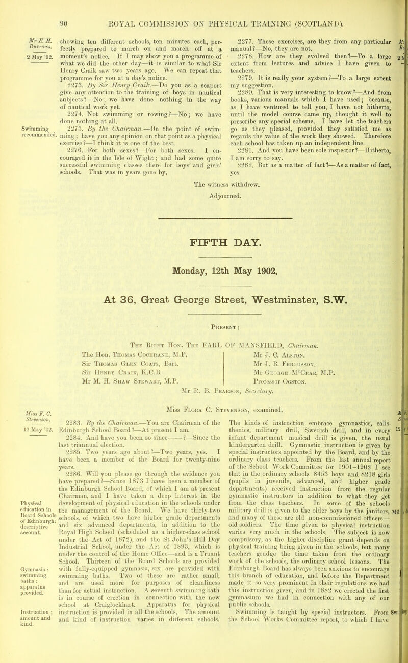 Mr E. H. Burrows. 2 May ’02. Swimming recommended. Miss F. C. Stevenson. 12 May ’02. Physical education in Board Schools of Edinburgh: descriptive account. Gymnasia : swimming baths : apparatus provided. Instruction ; amount and kind. showing ten different schools, ten minutes each, per- fectly prepared to march on and march off at a moment’s notice. If I may show you a programme of what we did the other day—it is similar to what Sir Henry Craik saw two years ago. We can repeat that programme for you at a day’s notice. 2273. By Sir Henry Craik.— Do you as a seaport give any attention to the training of boys in nautical subjects?—No; we have done nothing in the way of nautical work yet. 2274. Not swimming or rowing?—No; we have done nothing at all. 2275. By the Chairman.—On the point of swim- ming ; have you any opinion on that point as a physical exercise ?—I think it is one of the best. 2276. For both sexes?—For both sexes. I en- couraged it in the Isle of Wight; and had some quite successful swimming classes there for boys’ and girls’ schools. That was in years gone by. 2277. These exercises, are they from any particular Mi manual?—No, they are not. 2278. How are they evolved then?—To a large extent from lectures and advice I have given to teachers. 2279. It is really your system?—To a large extent my suggestion. 2280. That is very interesting to know?—And from books, various manuals which I have used; because, as I have ventured to tell you, I have not hitherto, until the model course came up, thought it well to prescribe any special scheme. I have let the teachers go as they pleased, provided they satisfied me as regards the value of the work they showed. Therefore each school has taken up an independent line. 2281. And you have been sole inspector?—Hitherto, j lam sorry to say. 2282. But as a matter of fact?—As a matter of fact, yes. The witness withdrew. Adjourned. — — — FIFTH DAY. Monday, 12th May 1902. At 36, Great George Street, Westminster, S.W. Present : The Bight Hon. The EARL OF MANSFIELD, Chairman. The Hon. Thomas Cochrane, M.P. Sir Thomas Glen Coats, Bart. Sir Henry Craik, K.C.B. Mr M. H. Shaw Stewart, M.P. Mr J. C. Alston. Mr J. B. Fergusson. Mr George M' Ckae, M.P. Professor Ogston. Mr E. B. Pearson, Secretary. Miss Flora C. Stevenson, examined. 2283. By the Chairman.—You are Chairman of the Edinburgh School Board ?—At present I am. 2284. And have you been so since ?—Since the last triannual election. 2285. Two years ago about?—Two years, yes. I have been a member of the Board for twenty-nine years. 2286. Will you please go through the evidence you have prepared?—Since 1873 I have been a member of the Edinburgh School Board, of which I am at present Chairman, and I have taken a deep interest in the development of physical education in the schools under the management of the Board. We have thirty-two schools, of which two have higher grade departments and six advanced departments, in addition to the Eoyal High School (scheduled as a higher-class school under the Act of 1872), and the St John’s Hill Day Industrial School, under the Act of 1893, which is under the control of the Home Office—and is a Truant School. Thirteen of the Board Schools are provided with fully-equipped gymnasia, six are provided with swimming baths. Two of these are rather small, and are used more for purposes of cleanliness than for actual instruction. A seventh swimming bath is in course of erection in connection with the new school at Craiglockhart. Apparatus for physical instruction is provided in all the schools. The amount and kind of instruction varies in different schools. The kinds of instruction embrace gymnastics, calis- thenics, military drill, Swedish drill, and in every 12 (jj infant department musical drill is given, the usual j, i kindergarten drill. Gymnastic instruction is given by j i special instructors appointed by the Board, and by the j: . ordinary class teachers. From the last annual report of the School Work Committee for 1901-1902 I see that in the ordinary schools 8453 boys and 8218 girls (pupils in juvenile, advanced, and higher grade departments) received instruction from the regular I | gymnastic instructors in addition to what they get 11 from the class teachers. In some of the schools 11 military drill is given to the older boys by the janitors, Mililf h and many of these are old non-commissioned officers — old soldiers. The time given to physical instruction varies very much in the schools. Tlie subject is now compulsory, as the higher discipline grant depends on physical training being given in the schools, but many )| ■, teachers grudge the time taken from the ordinary work of the schools, the ordinary school lessons. The Edinburgh Board has always been anxious to encourage | a this branch of education, and before the Department li' made it so very prominent in their regulations we had 1 this instruction given, and in 1882 we erected the first gymnasium we had in connection with any of our public schools. Swimming is taught by special instructors. From Swi |i“fr the School Works Committee report, to which I have