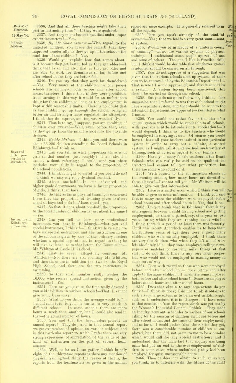 Miss F. C. Stevenson. 12 May ’02. Underfed children. Boys and girls : pro- portion in attendance. Instructors in Edinburgh : professional. 2336. And that all these teachers might take their part in instructing them ?—If they were qualified. 2337. And they might become qualified under proper expert instructors?—Yes. 2338. By Mr Shaio Stewart.—With regard to the underfed children, you made the remark that they improved wonderfully as they go up in the school—the condition of the children ?—Yes. 2339. Would you explain how that comes about; is it because they get better fed as they get older?—I think that is so, and also, that as they get older and are able to work for themselves so far, before and after school hours, they are better fed. 2340. Do yon say that they work for them§elves? —Yes. Yery many of the children in our poorer schools are employed both before and after school hours, therefore I think that if they were prohibited from earning in this way it would be an unfortunate thing for those children so long as the employment is kept within reasonable limits. There is no doubt that as the children go up through the school, being in better air and having a more regulated life altogether, I think they do improve, and improve wonderfully. 2341. That is to say, I suppose, you are speaking of children over twelve?—Well, even before that, even as they go up from the infant school into the juvenile division. 2342. By Mr McCrae,—I think you said there were about 33,000 children attending the Board Schools in Edinburgh?—I think so. 2343. Can you tell us what proportion there is of girls in that number—just roughly?—I am afraid I cannot without referring; I could send you these statistics more fully iu regard to the proportion of the school populations. 2344. I think it might be useful if you could do so ? —I think we may say roughly about one-half. 2345. About one-half?—In our advanced and higher grade departments we have a larger proportion of girls, I think, than boys. 2346. So that as far as physical training is concerned I see that the proportion of training given is about equal to boys and girls?—About equal ; yes. 2347. So that if it is about one-half, the proportion to the total number of children is just about the same ? —Yes. 2348. Can you tell us how many professional instructors you have in Edinburgh—what you call special instructors, I think ?—I think we have six ; we have six special instructors, and the instruction in one of the schools is given by one of the ordinary masters who has a special appointment in regard to that ; he will give evidence as to that before the Commission— Mr Whitton of Castle Hill School. 2349. That is seven altogether, counting Mr Whitton?—No, there are six, counting Mr Whitton, and then there are in addition the two in the Royal High School, and there are the two instructors in swimming. 2350. So that small number really teaches the 16,000 who receive special instruction given by the instructors ?—Yes. 2351. Then can you give us the time really devoted ; you said it differs in various schools?—That I. cannot give you ; I am sorry. 2352. What do you think the average would be ?— I could send it in to you; it varies so very much in different schools. In some schools there are more hours a week than another, but I could also send in that—the actual number of hours. 2353. You said that the headmasters present an annual report ?—They do ; and in that annual report we get expressions of opinion on various subjects, and in this particular report to which I refer there are very strong expressions of appreciation of the value of this kind of instruction on the part of several head- masters. 2354. Well, so far as I can gather, I think in only eight of the thirty-two reports is there any mention of physical training ?—I think the reason of that is, the reports from the headmasters as given in the annual report are mere excerpts. It is generally referred to in Mis all the reports. 2355. Then you speak strongly of the want of system ?—Yes ; that we feel is a very great want—want — of system. 2356. Would you be in favour of a uniform course SU°§e of training?—There are various systems of physical training. I understand some people approve of one and some of others. The one I like is Swedish drill, but I think it would be desirable that whichever system is adopted should be carried on all through. 2357. You do not approve of a suggestion that was given that the various schools send up systems of then- own to be approved of by the Education Department ?— That is what I would approve of, and that it should bo 1 a system. A system having been sanctioned, that should be carried on through the school. 2358. But you do not quite follow me, I think. The suggestion that I referred to was that each school might have a separate system, and that should be sent to the 1 Education Department for approval ?—Yes, that is what I mean. 2359. You would not rather favour the idea of a general system which would be applicable to all schools, with perhaps a little latitude in its application?—It would depend, I think, as to the teachers who would be employed in carrying it out. Of course you would have to have all your teachers trained in one particular I system in order to carry out a definite, a central system, as I might call it, and we find such variety of training, such as it is, in regard to our teachers. 2360. Have you many female teachers in the Board Schools who can really bo said to be qualified in- structors?—I cannot tell you what proportion, but I there are some who could do it. 2361. With regard to the continuation classes in the evening schools, how many hours are devoted to those classes?—I cannot tell you ; Mr Whitton will be able to give you that information. 2362. Here is a matter upon which I think you will Casnl he able to give us some information. I think you said emp'l that in many cases the children were employed before school hours and after school hours?—Yes, that is so. | 2363. Do you think that in Edinburgh there is any interregnum between a child leaving school and getting employment; is there a period, say, of a year or two years during which they are running about wild ?— I think there is a period, at least there was formerly. Until this recent Act which enables us to keep them till fourteen years of age there were a great many children who were casually employed. I think there are very few children who when they left school were left absolutely idle; they were employed selling news- papers or matches or carrying milk, things of that sort; I do not think there is any very large propor- tion who would not be employed in earning money in some sort of way. 2364. Then with regard to those who were employed before and after school hours, does before and after apply to the same children ; I mean, are some employed both before and after school hours ?—Some are employed before school hours and after school hours. 2365. Does that obtain to any large extent, do you think?—I think it does; I do not think it obtains to such a very large extent as to be an evil in Edinburgh, such as I understand it is in Glasgow. I have come to that conclusion from the report which was got out by the Women’s Industrial Council, I think. They made an inquiry, sent out schedules to various of our schools asking for the number of children employed before and after school hours, and the times of their employment; and as far as I could gather from the replies they got, there was a considerable number of children so era- I ployed, but there did not seem to me to be a number which would call for any special restriction; and I [j understand that the mere fact that inquiry was being made had put an end to the over-employment of chil- dren in some cases, where undoubtedly they had been employed for quite unreasonable hours. 2366. Then it does not obtain to such an extent, you think, as to interfere with the fitness of the child