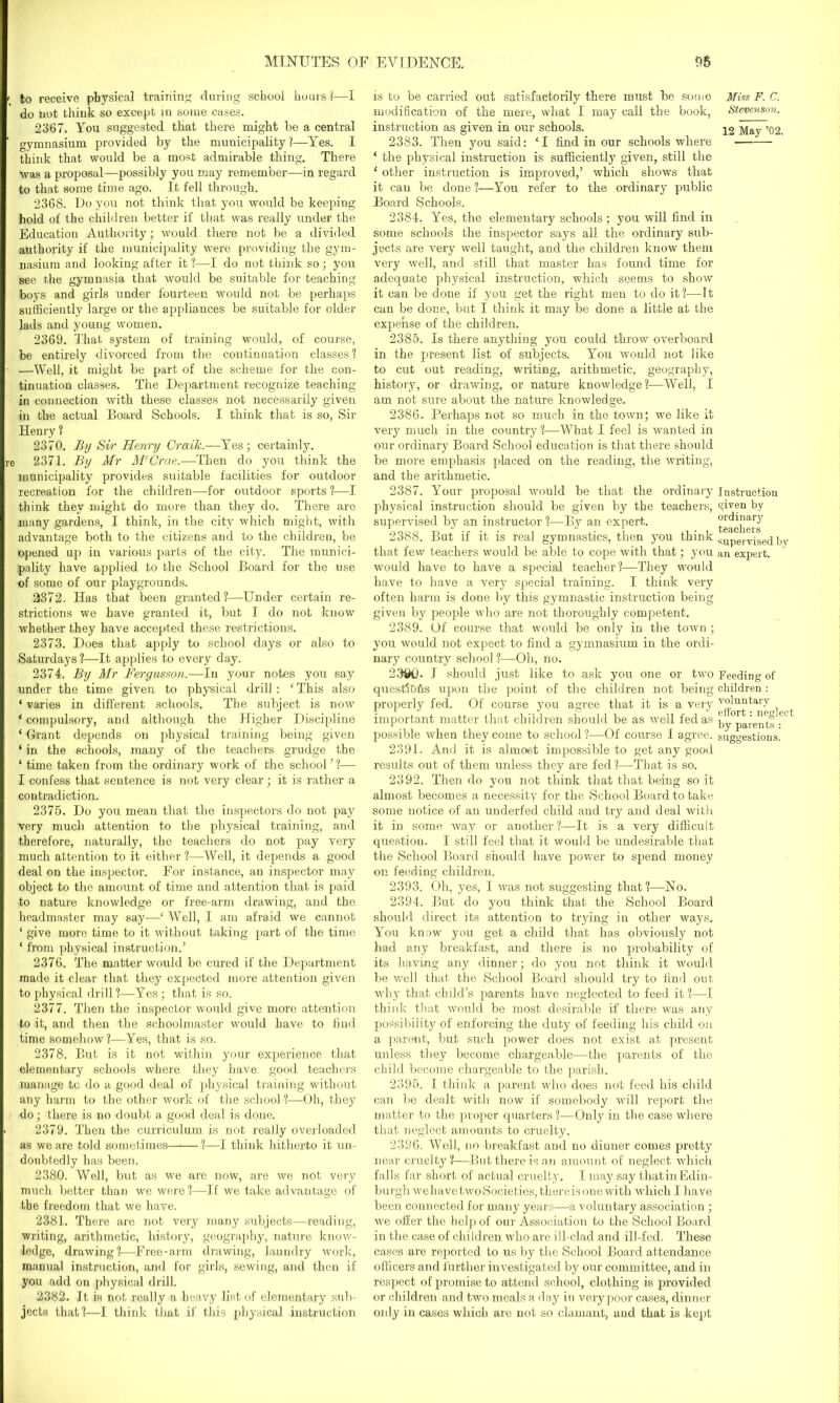 to receive physical training during school hoursi—I do not think so except in some cases. 2367. You suggested that there might he a central gymnasium provided by the municipality?—Yes. I think that would be a most admirable thing. There was a proposal—possibly you may remember—in regard to that some time ago. It fell through. 2368. Do you not think that you would be keeping hold of the children better if that was really under the Education Authority; would there not be a divided authority if the municipality were providing the gym- nasium and looking after it ?—I do not think so; you see the gymnasia that would be suitable for teaching boys and girls under fourteen would not be perhaps sufficiently large or the appliances be suitable for older lads and young women. 2369. That system of training would, of course, be entirely divorced from the continuation classes? —Well, it might be part of the scheme for the con- tinuation classes. The Department recognize teaching in connection with these classes not necessarily given in the actual Board Schools. I think that is so, Sir Henry ? 2370. By Sir Henry Craik.—Yes; certainly. 2371. By Mr McCrae.—Then do you think the municipality provides suitable facilities for outdoor recreation for the children—for outdoor sports ?—I think they might do more than they do. There are many gardens, I think, in the city which might, with advantage both to the citizens and to the children, be opened up in various parts of the city. The munici- pality have applied to the School Board for the use of some of our playgrounds. 2372. Has that been granted?—Under certain re- strictions we have granted it, but I do not know whether they have accepted these restrictions. 2373. Does that apply to school days or also to Saturdays ?—It applies to every day. 2374. By Mr Fergimon.—In your notes you say under the time given to physical drill: 1 This also ‘ varies in different schools. The subject is now ‘ compulsory, and although the Higher Discipline ‘ Grant depends on physical training being given ‘ in the schools, many of the teachers grudge the ‘ time taken from the ordinary work of the school’?— I confess that sentence is not very clear; it is rather a contradiction. 2375. Do you mean that the inspectors do not pay very much attention to the physical training, and therefore, naturally, the teachers do not pay very much attention to it either ?—Well, it depends a good deal on the inspector. For instance, an inspector may object to the amount of time and attention that is paid to nature knowledge or free-arm drawing, and the headmaster may say—‘ Well, I am afraid we cannot ‘ give more time to it without taking part of the time ‘ from physical instruction.’ 2376. The matter would be cured if the Department made it clear that they expected more attention given to physical drill ?—Yes ; that is so. 2377. Then the inspector would give more attention to it, and then the schoolmaster would have to find time somehow?—Yes, that is so. 2378. But is it not within your experience that elementary schools where they have good teachers manage tc do a good deal of physical training without any harm to the other work of the school ?—Oh, they do; there is no doubt a good deal is done. 2379. Then the curriculum is not really overloaded as we are told sometimes ?—I think hitherto it un- doubtedly has been. 2380. Well, but as we are now, are we not very much better than we were?—If we take advantage of the freedom that we have. 2381. There are not very many subjects—reading, writing, arithmetic, history, geography, nature know- ledge, drawing?—Free-arm drawing, laundry work, manual instruction, and for girls, sewing, and then if you add on physical drill. 2382. It is not really a heavy list of elementary sub- jects that?—I think that if this physical instruction is to be carried out satisfactorily there must be some modification of the mere, what I may call the book, instruction as given in our schools. 2383. Then you said: ‘I find in our schools where ‘ the physical instruction is sufficiently given, still the ‘ other instruction is improved,’ which shows that it can be done ?—You refer to the ordinary public Board Schools. 2384. Yes, the elementary schools ; you will find in some schools the inspector says all the ordinary sub- jects are very well taught, and the children know them very well, and still that master has found time for adequate physical instruction, which seems to show it can be done if you get the right men to do it?—it can be done, but I think it may be done a little at the expense of the children. 2385. Is there anything you could throw overboard in the present list of subjects. You would not like to cut out reading, writing, arithmetic, geography, history, or drawing, or nature knowledge?—Well, I am not sure about the nature knowledge. 2386. Perhaps not so much in the town; we like it very much in the country ?—What I feel is wanted in our ordinary Board School education is that there should be more emphasis placed on the reading, the writing, and the arithmetic. 2387. Your proposal would be that the ordinary physical instruction should be given by the teachers, supervised by an instructor ?—By an expert. 2388. But if it is real gymnastics, then you think that few teachers would be able to cope with that; you would have to have a special teacher?—They would have to have a very special training. I think very often harm is done by this gymnastic instruction being given by people who are not thoroughly competent. 2389. Of course that would be only in the town; you would not expect to find a gymnasium in the ordi- nary country school?—Oh, no. 2390- I should just like to ask you one or two questlOfis upon the point of the children not being properly fed. Of course you agree that it is a very important matter that children should be as well fed as possible when they come to school ?—Of course I agree. 2391. And it is almost impossible to get any good results out of them unless they are fed?—That is so. 2392. Then do you not think that that being so it almost becomes a necessity for the School Board to take some notice of an underfed child and try and deal with it in some way or another ?—It is a very difficult question. I still feel that it would be undesirable that the School Board should have power to spend money on feeding children. 2393. Oh, yes, I was not suggesting that?—No. 2394. But do you think that the School Board should direct its attention to trying in other ways. You know you get a child that has obviously not had any breakfast, and there is no probability of its having any dinner; do you not think it would be well that the School Board should try to find out why that child’s parents have neglected to feed it ?—I think that would be most desirable if there was any possibility of enforcing the duty of feeding his child on a parent, but such power does not exist at present unless they become chargeable—the parents of the child become chargeable to the parish. 2395. I think a parent who does not feed his child can be dealt with now if somebody will report the matter to the proper quarters?—Only in the case where that neglect amounts to cruelty. 23.96. Well, no breakfast and no dinner comes pretty near cruelty ?—But there is an amount of neglect which falls far short of actual cruelty. I may say thatin Edin- burgh wehavetwoSocieties, there is one with which I have been connected for many years—a voluntary association; we offer the help of our Association to the School Board in the case of children who are ill-clad and ill-fed. These cases are reported to us by tire School Board attendance officers and further investigated by our committee, and in respect of promise to attend school, clothing is provided or children and two meals a day in very poor cases, din ner only in cases which are not so clamant, and that is kept Miss F. C. Stevenson. 12 May ’02. Instruction given by ordinary teachers supervised by an expert. Feeding of children : voluntary effort: neglect by parents : suggestions.