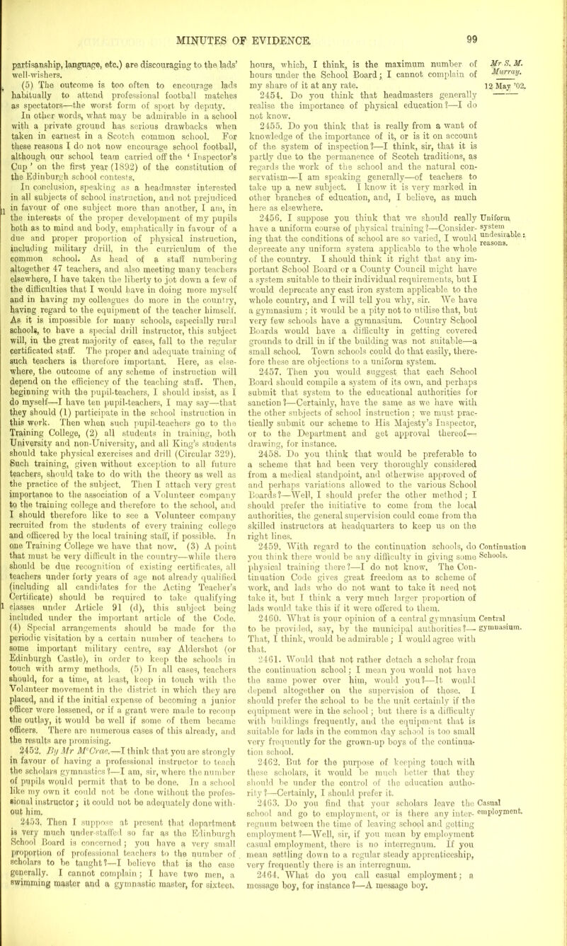 u i partisanship, language, etc.) are discouraging to the lads’ well-wishers. (5) The outcome is too often to encourage lads habitually to attend professional football matches as spectators—the worst form of sport by deputy. In other words, what may be admirable in a school with a private ground has serious drawbacks when taken in earnest in a Scotch common school. For these reasons I do not now encourage school football, although our school team carried off the ‘ Inspector’s Cup ’ on the first year (1892) of the constitution of the Edinburgh school contests. In conclusion, speaking as a headmaster interested in all subjects of school instruction, and not prejudiced in favour of one subject more than another, I am, in the interests of the proper development of my pupils both as to mind and body, emphatically in favour of a due and proper proportion of physical instruction, including military drill, in the curriculum of the common school. As head of a staff numbering altogether 47 teachers, and also meeting many teachers elsewhere, I have taken the liberty to jot down a few of the difficulties that I would have in doing more myself and in having my colleagues do more in the country, having regard to the equipment of the teacher himself. As it is impossible for many schools, especially rural schools, to have a special drill instructor, this subject will, in the great majority of cases, fall to the regular certificated staff. The proper and adequate training of such teachers is therefore important. Here, as else- where, the outcome of any scheme of instruction will depend on the efficiency of the teaching staff. Then, beginning with the pupil-teachers, I should insist, as I do myself—I have ten pupil-teachers, I may say—that they should (1) participate in the school instruction in this work. Then when such pupil-teachers go to the Training College, (2) all students in training, both University and non-University, and all King’s students should take physical exercises and drill (Circular 329). Such training, given without exception to all future teachers, should take to do with the theory as well as the practice of the subject. Then I attach very great importance to the association of a Volunteer company to the training college and therefore to the school, and I should therefore like to see a Volunteer company recruited from the students of every training college and officered by the local training staff, if possible. In one Training College we have that now. (3) A point that must be very difficult in the country—while there should be due recognition of existing certificates, all teachers under forty years of age not already qualified (including all candidates for the Acting Teacher’s Certificate) should be required to take qualifying classes under Article 91 (d), this subject being included under the important article of the Code. (4) Special arrangements should be made for the periodic visitation by a certain number of teachers to some important military centre, say Aldershot (or Edinburgh Castle), in order to keep the schools in touch with army methods. (5) In all cases, teachers should, for a time, at least, keep in touch with the Volunteer movement in the district in which they are placed, and if the initial expense of becoming a junior officer were lessened, or if a grant wero made to recoup the outlay, it would be well if some of them became officers. There are numerous cases of this already, and the results are promising. 2452. By Mr McCrae.—I think that you are strongly jn favour of having a professional instructor to teach the scholars gymnastics'!—I am, sir, where the number of pupils would permit that to be done. In a school like my own it could not be done without the profes- sional instructor; it could not be adequately done with- out him. 2453. Then I suppose at present that department is very much under-staffed so far as the Edinburgh School Board is concerned; you have a very small proportion of professional, teachers to the number of scholars to be taught1!—I bolieve that is the case generally. I cannot complain; I have two men, a swimming master and a gymnastic master, for sixteen hours, which, I think, is the maximum number of hours under the School Board; I cannot complain of my share of it at any rate. 2454. Do you think that headmasters generally realise the importance of physical education?—I do not know. 2455. Do you think that is really from a want of knowledge of the importance of it, or is it on account of the system of inspection?—I think, sir, that it is partly due to the permanence of Scotch traditions, as regards the work of the school and the natural con- servatism—I am speaking generally—of teachers to take up a new subject. I know it is very marked in other branches of education, and, I believe, as much here as elsewhere. 2456. I suppose you think that we should really Uniform have a uniform course of physical training ?—Consider- system ing that the conditions of school are so varied, I would u„n ®sna 0: deprecate any uniform system applicable to the whole of the country. I should think it right that any im- portant School Board or a County Council might have a system suitable to their individual requirements, but I would deprecate any cast iron system applicable to the whole country, and I will tell you why, sir. We have a gymnasium ; it would be a pity not to utilise that, but very few schools have a gymnasium. Country School Boards would have a difficulty in getting covered grounds to drill in if the building was not suitable—a small school. Town schools could do that easily, there- fore these are objections to a uniform system. 2457. Then you would suggest that each School Board should compile a system of its own, and perhaps submit that system to the educational authorities for sanction ?—Certainly, have the same as we have with the other subjects of school instruction ; we must prac- tically submit our scheme to His Majesty’s Inspector, or to the Department and get approval thereof— drawing, for instance. 2458. Do you think that would be preferable to a scheme that had been very thoroughly considered from a medical standpoint, and otherwise approved of and perhaps variations allowed to the various School Boards?—Well, I should prefer the other method; I should prefer the initiative to come from the local authorities, the general supervision could come from the skilled instructors at headquarters to keep us on the right lines. 2459. With regard to the continuation schools, do Continuation you think there would be any difficulty in giving some Schools, physical training there?—I do not know. The Con- tinuation Code gives great freedom as to scheme of work, and lads who do not want to take it need n°t take it, but I think a very much larger proportion of lads would take this if it were offered to them. 2460. What is your opinion of a central gymnasium Central to be provided, say, by the municipal authorities?—gymnasium. That, I think, would be admirable; I would agree with that. 2461. Would that not rather detach a scholar from the continuation school; I mean you would not have the same power over him, would you?—It would depend altogether on the supervision of those. I should prefer the school to be the unit certainly if the equipment were in the school; but there is a difficulty with buildings frequently, and the equipment that is suitable for lads in the common day school is too small very frequently for the grown-up boys of tfie continua- tion school. 2462. But for the purpose of keeping touch with tfiese scholars, it would be much better that they should be under the control of the education autho- rity ?—Certainly, I should prefer it. 2463. Do you find that your scholars leave the Casual school and go to employment, or is there any inter- employment, regnnm between the time of leaving school and getting employment ?—Well, sir, if you mean by employment casual employment, there is no interregnum. If you mean settling down to a regular steady apprenticeship, very frequently there is an interregnum. 2464. What do you call casual employment; a message boy, for instance ?—A message boy. Mr S. M. Murray. 12 May ’02.