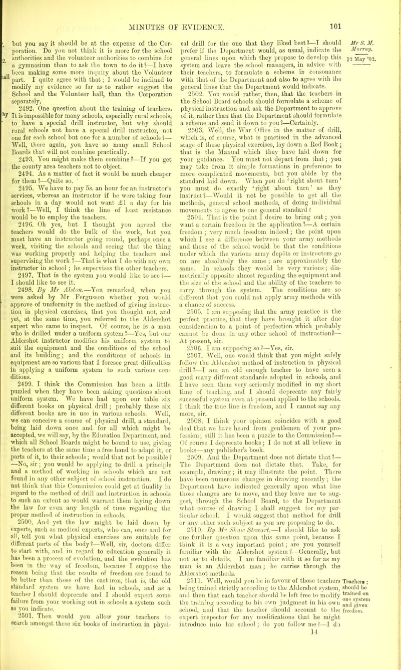 but you say it should be at the expense of the Cor- poration. Do you not think it is more for the school 9 authorities and the volunteer authorities to combine for a gymnasium than to ask the town to do it ?—I have been making some more inquiry about the Volunteer ia 1 part. I quite agree with that; I would be inclined to modify my evidence so far as to rather suggest the School and the Volunteer hall, than the Corporation separately. 2492. One question about the training of teachers. It is impossible for many schools, especially rural schools, to have a special drill instructor, but why should rural schools not have a special drill instructor, not one for each school but one for a number of schools ?— Well, there again, you have so many small School Boards that will not combine practically. 2493. You might make them combine ?—If you get the county area teachers not to object. 2494. As a matter of fact it would be much cheaper for them ?—Quite so. 2495. We have to pay 5s. an hour for an instructor’s services, whereas an instructor if he were taking four schools in a day would not want £1 a day for his work?—Well, I think the line of least resistance would be to employ the teachers. 2496. Oh yes, but I thought you agreed the teachers would do the bulk of the work, but you must have an instructor going round, perhaps once a week, visiting the schools and seeing that the thing was working properly and helping the teachers and supervising the work ?—That is what I do with my own instructor in school; he supervises the other teachers. 2497. That is the system you would like to see ?— I should like to see it. 2498. By Mr Alston.—You remarked, when you were asked by Mr Fergusson whether you would approve of uniformity in the method of giving instruc- tion in physical exercises, that you thought not, and yet, at the same time, you referred to the Aldershot expert who came to inspect. Of course, he is a man who is drilled under a uniform system ?—Yes, but our Aldershot instructor modifies his uniform system to suit the equipment and the conditions of the school and its building ; and the conditions of schools in equipment are so various that I foresee great difficulties in applying a uniform system to such various con- ditions. 2499. I think the Commission has been a little puzzled when they have been asking questions about uniform system. We have had upon our table six different books on physical drill; probably these six different books are in use in various schools. Well, we can conceive a course of physical drill, a standard, being laid down once and for all which might be accepted, we will say, by the Education Department, and which all School Boards might be bound to use, giving the teachers at the same time a free hand to adapt it, or parts of it, to their schools; would that not be possible ? —No, sir; you would be applying to drill a principle and a method of working in schools which are not found in any other subject of school instruction. I do not think that this Commission could get at finality in regard to the method of drill and instruction in schools to such an extent as would warrant them laying down the law for even any length of time regarding the proper method of instruction in schools. 2500. And yet the law might be laid down by experts, such as medical experts, who can, once and for all, tell you what physical exercises are suitable for different parts of the body?—Well, sir, doctors differ to start with, and in regard to education generally it has been a process of evolution, and the evolution has been in the way of freedom, because I suppose the reason being that the results of freedom are found to be better than those of the cast-iron, that is, the old standard system we have had in schools, and as a teacher I should deprecate and I should expect some failure from your working out in schools a system such as you indicate. 2501. Then would you allow your teachers to search amongst these six books of instruction in physi- cal drill for the one that they liked best ?—I should Mr S. M. prefer if the Department would, as usual, indicate the Murray. general lines upon which they propose to develop this May ’02. system and leave the school managers, in advice with their teachers, to formulate a scheme in consonance with that of the Department and also to agree with the general lines that the Department would indicate. 2502. You would rather, then, that the teachers in the School Board schools should formulate a scheme of physical instruction and ask the Department to approve of it, rather than that the Department should formulate a scheme and send it down to you?—Certainly. 2503. Well, the War Office in the matter of drill, which is, of course, what is practised in the advanced stage of these physical exercises, lay down a Bed Book; that is the Manual which they have laid down for your guidance. You must not depart from that; you may take from it simple formations in preference to more complicated movements, but you abide by the standard laid down. When you do ‘right about turn’ you must do exactly ‘ right about turn ’ as they instruct?—Would it not be possible to get all the methods, general school methods, of doing individual movements to agree to one general standard ? 2504. That is the point I desire to bring out; you w'ant a certain freedom in the application?—A certain freedom; very much freedom indeed; the point upon which I see a difference between your army methods and those of the school would be that the conditions under which the various army depots or instructors go on are absolutely the same ; are approximately the same. In schools they would be very various; dia- metrically opposite almost regarding the equipment and the size of the school and the ability of the teachers to carry through the system. The conditions are so different that you could not apply army methods with a chance of success. 2505. I am supposing that the army practice is the perfect practice, that they have brought it after due consideration to a point of perfection which probably cannot be done in any other school of instruction?— At present, sir. 2506. I am supposing so?—Yes, sir. 2507. Well, one would think that you might safely follow the Aldershot method of instruction in physical drill ?—I am an old enough teacher to have seen a good many different standards adopted in schools, and I have seen them very seriously modified in my short time of teaching, and I should deprecate any fairly successful system even at present applied to the schools. I think the true line is freedom, and I cannot say any more, sir. 2508. I think your opinion coincides with a good deal that we have heard from gentlemen of your pro- fession; still it has been a puzzle to the Commission?— Of course I deprecate books; I do not at all believe in books—any publisher’s book. 2509. And the Department does not dictate that?— The Department does not dictate that. Take, for example, drawing; it may illustrate the point. There have been numerous changes in drawing recently; the Department have indicated generally upon what line those changes are to move, and they leave me to sug- gest, through the School Board, to the Department what course of drawing I shall suggest for my par- ticular school. I would suggest that method for drill or any other such subject as you are proposing to do. 2510. By Mr Shaw Stewart.—I should like to ask one further question upon this same point, because I think it is a very important point; are you yourself familiar with the Aldershot system ?—-Generally, but not as to details. I am familiar with it so far as my man is an Aldershot man; he carries through the Aldershot methods. 2511. Well, would you be in favour of those teachers Teachers ; being trained strictly according to the Aldershot system, should be and then that each teacher should be left free to modify trained on the training according to his own judgment in his own alK] ,qven school, and that the teacher should account to the freedom, expert inspector for any modifications that he might introduce into his school; do you follow me?—I do 14