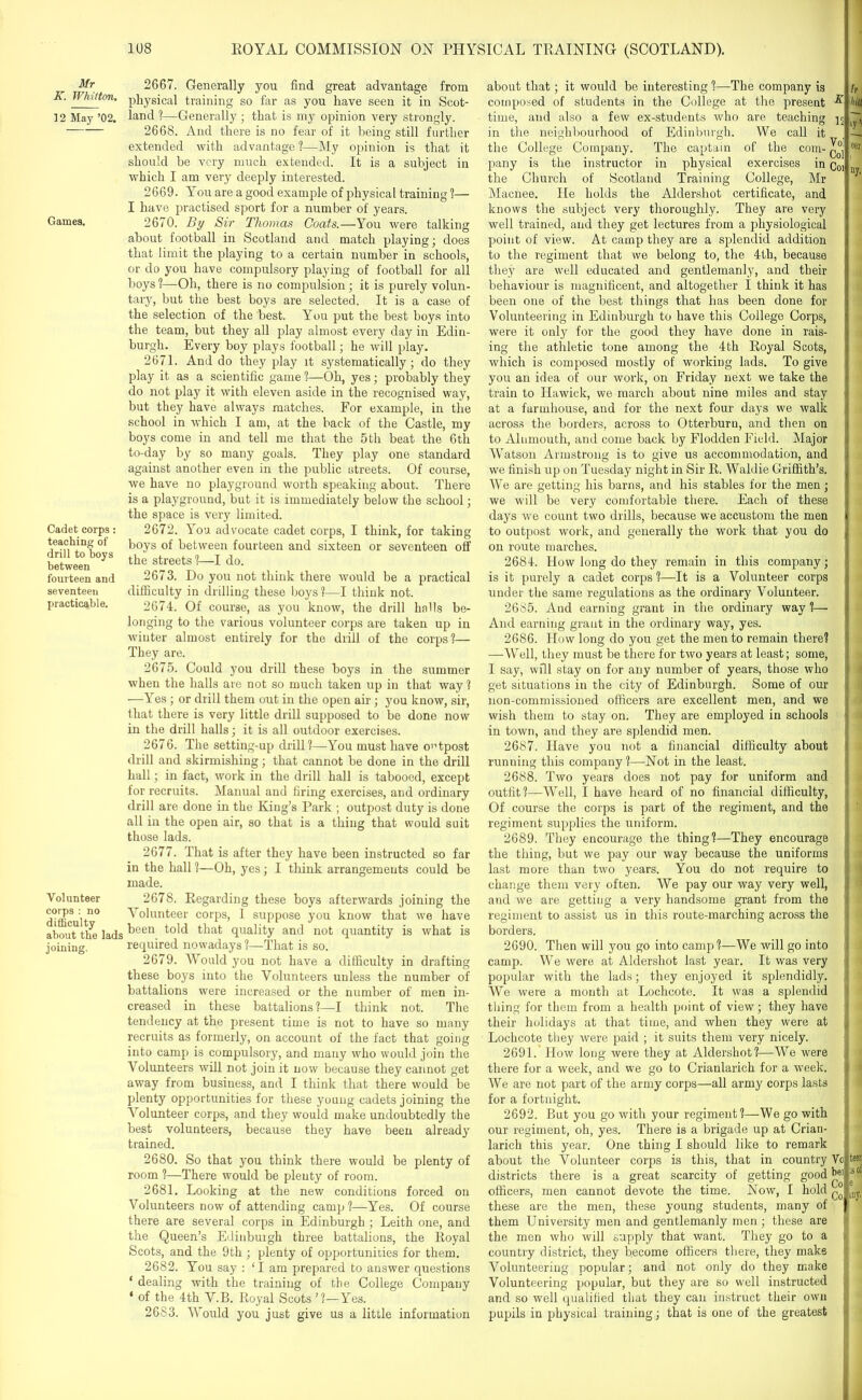 Mr K. Whitton. 12 May ’02. Games. Cadet corps : teaching of drill to boys between fourteen and seventeen practicable. Volunteer corps : no difficulty about the lads joining. 2667. Generally you find great advantage from physical training so far as you have seen it in Scot- land ?—Generally ; that is my opinion very strongly. 2668. And there is no fear of it being still further extended with advantage ?—My opinion is that it should be very much extended. It is a subject in which I am very deeply interested. 2669. You are a good example of physical training ?— I have practised sport for a number of years. 2670. By Sir Thomas Coats.—You were talking about football in Scotland and match playing; does that limit the playing to a certain number in schools, or do you have compulsory playing of football for all boys ?—Oh, there is no compulsion; it is purely volun- tary, but the best boys are selected. It is a case of the selection of the best. YMu put the best boys into the team, but they all play almost every day in Edin- burgh. Every boy plays football; he will play. 2671. And do they play it systematically; do they play it as a scientific game ?—Oh, yes; probably they do not play it with eleven aside in the recognised way, but they have always matches. For example, in the school in which I am, at the back of the Castle, my boys come in and tell me that the 5th beat the 6th to-day by so many goals. They play one standard against another even in the public streets. Of course, we have no playground worth speaking about. There is a playground, but it is immediately below the school; the space is very limited. 2672. You advocate cadet corps, I think, for taking boys of between fourteen and sixteen or seventeen off the streets!—I do. 2673. Do you not think there would be a practical difficulty in drilling these boys ?—I think not. 2674. Of course, as you know, the drill halls be- longing to the various volunteer corps are taken up in winter almost entirely for the drill of the corps?— They are. 2675. Could you drill these boys in the summer when the halls are not so much taken up in that way? —Yes; or drill them out in the open air ; you know, sir, that there is very little drill supposed to be done now in the drill halls; it is all outdoor exercises. 2676. The setting-up drill?—You must have outpost drill and skirmishing; that cannot be done in the drill hall; in fact, work in the drill hall is tabooed, except for recruits. Manual and firing exercises, and ordinary drill are done in the King’s Park ; outpost duty is done all in the open air, so that is a thing that would suit those lads. 2677. That is after they have been instructed so far in the hall ?—Oh, yes; I think arrangements could be made. 2678. Regarding these boys afterwards joining the Volunteer corps, I. suppose you know that we have been told that quality and not quantity is what is required nowadays ?—That is so. 2679. Would you not have a difficulty in drafting these boys into the Volunteers unless the number of battalions were increased or the number of men in- creased in these battalions ?—I think not. The tendency at the present time is not to have so many recruits as formerly, on account of the fact that going into camp is compulsory, and many who would join the Volunteers will not join it now because they cannot get away from business, and I think that there would be plenty opportunities for these young cadets joining the Volunteer corps, and they would make undoubtedly the best volunteers, because they have been already trained. 2680. So that you think there would be plenty of room ?—There would be plenty of room. 2681. Looking at the new conditions forced on Volunteers now of attending camp?—Yes. Of course there are several corps in Edinburgh ; Leith one, and the Queen’s Edinburgh three battalions, the Royal Scots, and the 9th ; plenty of opportunities for them. 2682. You say : ‘I am prepared to answer questions ‘ dealing with the training of the College Company * of the 4th V.B. Royal Scots ’?—Yes. 2683. Would you just give us a little information about that; it would be interesting ?—The company is composed of students in the College at the present % time, and also a few ex-students who are teaching 15 in the neighbourhood of Edinburgh. We call it the College Company. The captain of the com- pany is the instructor in physical exercises in q01 the Church of Scotland Training College, Mr Macnee. He holds the Aldershot certificate, and knows the subject very thoroughly. They are very well trained, and they get lectures from a physiological point of view. At camp they are a splendid addition to the regiment that we belong to, the 4th, because they are well educated and gentlemanly, and their behaviour is magnificent, and altogether I think it has been one of the best things that has been done for Volunteering in Edinburgh to have this College Corps, were it only for the good they have done in rais- ing the athletic tone among the 4th Royal Scots, which is composed mostly of working lads. To give you an idea of our work, on Friday next we take the train to Hawick, we march about nine miles and stay at a farmhouse, and for the next four days we walk across the borders, across to Otterburu, and then on to Alumouth, and come back by Flodden Field. Major Watson Armstrong is to give us accommodation, and we finish up on Tuesday night in Sir R. Waldie Griffith’s. We are getting his barns, and his stables for the men ; we will be very comfortable there. Each of these days we count two drills, because we accustom the men to outpost work, and generally the work that you do on route marches. 2684. How long do they remain in this company; is it purely a cadet corps ?—It is a Volunteer corps under the same regulations as the ordinary Volunteer. 2685. And earning grant in the ordinary way ?— And earning grant in the ordinary way, yes. 2686. How long do you get the men to remain there? —Well, they must be there for two years at least; some, I say, will stay on for any number of years, those who get situations in the city of Edinburgh. Some of our non-commissioned officers are excellent men, and we wish them to stay on. They are employed in schools in town, and they are splendid men. 2687. Have you not a financial difficulty about running this company?—Not in the least. 2688. Two years does not pay for uniform and outfit?—Well, I have heard of no financial difficulty, Of course the corps is part of the regiment, and the regiment supplies the uniform. 2689. They encourage the thing?—They encourage the thing, but we pay our way because the uniforms last more than two years. You do not require to change them very often. We pay our way very well, and we are getting a very handsome grant from the regiment to assist us in this route-marching across the borders. 2690. Then will you go into camp ?—We will go into camp. We were at Aldershot last year. It was very popular with the lads; they enjoyed it splendidly. We were a month at Lochcote. It was a splendid thing for them from a health point of view; they have their holidays at that time, and when they were at Lochcote they were paid ; it suits them very nicely. 2691. How long were they at Aldershot?—We were there for a week, and we go to Crianlarich for a week. We are not part of the army corps—all army corps lasts for a fortnight. 2692. But you go with your regiment?—We go with our regiment, oh, yes. There is a brigade up at Crian- larich this year. One thing I should like to remark about the Volunteer corps is this, that in country Vo districts there is a great scarcity of getting good f01 officers, men cannot devote the time. Now, I hold these are the men, these young students, many of them University men and gentlemanly men; these are the men who will supply that want. They go to a country district, they become officers there, they make Volunteering popular; and not only do they make Volunteering popular, but they are so well instructed and so well qualified that they can instruct their own pupils in physical training; that is one of the greatest h hilt >y’i eer ny. teeri ;s of e iny.