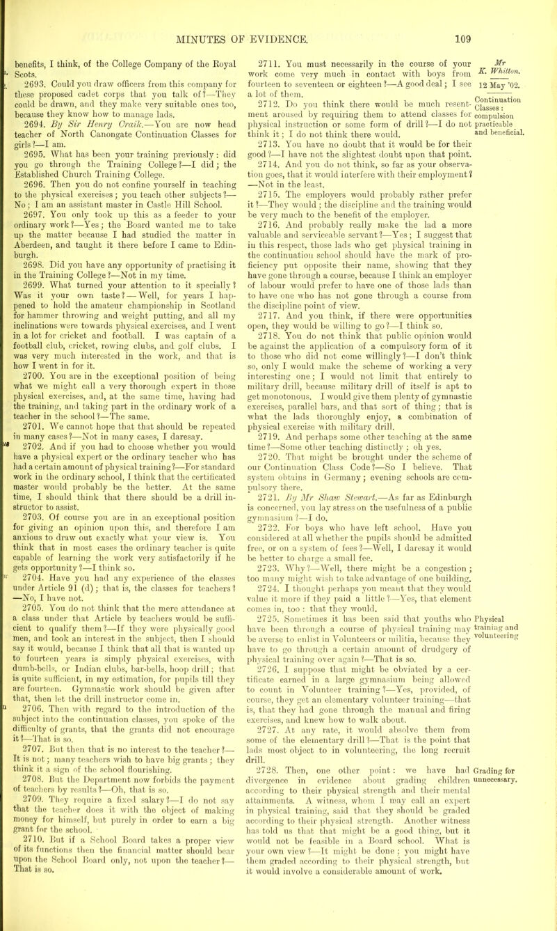 benefits, I think, of the College Company of the Royal Scots. 2693. Could you draw officers from this company for these proposed cadet corps that you talk of?—They could be drawn, and they make very suitable ones too, because they know how to manage lads. 2694. By Sir Henry Craik.—You are now head teacher of North Canongate Continuation Classes for girls?—I am. O ^ ^ 2695. What has been your training previously : did you go through the Training College ?—I did; the Established Church Training College. 2696. Then you do not confine yourself in teaching to the physical exercises; you teach other subjects?— No; I am an assistant master in Castle Hill School. 2697. You only took up this as a feeder to your ordinary work?—Yes; the Board wanted me to take up the matter because I had studied the matter in Aberdeen, and taught it there before I came to Edin- burgh. 2698. Did you have any opportunity of practising it in the Training College?—Not in my time. 2699. What turned your attention to it specially ? Was it your own taste? — Well, for years I hap- pened to hold the amateur championship in Scotland for hammer throwing and weight putting, and all my inclinations were towards physical exercises, and I went in a lot for cricket and football. I was captain of a football club, cricket, rowing clubs, and golf clubs. I was very much interested in the work, and that is how I went in for it. 2700. You are in the exceptional position of being what we might call a very thorough expert in those physical exercises, and, at the same time, having had the training, and taking part in the ordinary work of a teacher in the school ?—The same. 2701. We cannot hope that that should be repeated in many cases?—Not in many cases, I daresay. 2702. And if you had to choose whether you would have a physical expert or the ordinary teacher who has had a certain amount of physical training?—For standard work in the ordinary school, I think that the certificated master would probably be the better. At the same time, I should think that there should be a drill in- structor to assist. 2703. Of course you are in an exceptional position for giving an opinion upon this, and therefore I am anxious to draw out exactly what your view is. You think that in most cases the ordinary teacher is quite capable of learning the work very satisfactorily if he gets opportunity ?—I think so. 2704. Have you had any experience of the classes under Article 91 (d); that is, the classes for teachers? —No, I have not. 2705. You do not think that the mere attendance at a class under that Article by teachers would be suffi- cient to qualify them?—If they were physically good men, and took an interest in the subject, then I should say it would, because I think that all that is wanted up to fourteen years is simply physical exercises, with dumb-bells, or Indian clubs, bar-bells, hoop drill; that is quite sufficient, in my estimation, for pupils till they are fourteen. Gymnastic work should be given after that, then let the drill instructor come in. 2706. Then with regard to the introduction of the subject into the continuation classes, you spoke of the difficulty of grants, that the grants did not encourage it ?—That is so. 2707. But then that is no interest to the teacher?— It is not; many teachers wish to have big grants; they think it a sign of the school flourishing. 2708. But the Department now forbids the payment of teachers by results ?—Oh, that is so. 2709. They require a fixed salary?—I do not say that the teacher does it with the object of making money for himself, but purely in order to earn a big grant for the school. 2710. But if a School Board takes a proper view of its functions then the financial matter should bear upon the School Board only, not upon the teacher?—- That is so. 2711. You must necessarily in the course of your Mr work come very much in contact with boys from wrLUlon- fourteen to seventeen or eighteen ?—A good deal; I see 12 May ’02. a lot of them. ~ 7. 2712. Do you think there would be much resent- Q°^SggUa lon ment aroused by requiring them to attend classes for compulsion, physical instruction or some form of drill ?—I do not practicable think it; I do not think there would. an(* beneficial. 2713. You have no doubt that it would be for their good ?—-I have not the slightest doubt upon that point. 2714. And you do not think, so far as your observa- tion goes, that it would interfere with their employment ? —Not in the least. 2715. The employers would probably rather prefer it ?—They would ; the discipline and the training would be very much to the benefit of the employer. 2716. And probably really make the lad a more valuable and serviceable servant?—Yes; I suggest that in this respect, those lads who get physical training in the continuation school should have the mark of pro- ficiency put opposite their name, showing that they have gone through a course, because I think an employer of labour would prefer to have one of those lads than to have one who has not gone through a course from the discipline point of view. 2717. And you think, if there were opportunities open, they would be willing to go ?—I think so. 2718. You do not think that public opinion would be against the application of a compulsory form of it to those who did not come willingly?—I don’t think so, only I would make the scheme of working a very interesting one; I would not limit that entirely to military drill, because military drill of itself is apt to get monotonous. I would give them plenty of gymnastic exercises, parallel bars, and that sort of thing; that is what the lads thoroughly enjoy, a combination of physical exercise with military drill. 2719. And perhaps some other teaching at the same time?—Some other teaching distinctly ; oh yes. 2720. That might be brought under the scheme of our Continuation Class Code?—So I believe. That system obtains in Germany; evening schools are com- pulsory there. 2721. By Mr Shaio Stewart.—As far as Edinburgh is concerned, you lay stress on the usefulness of a public gymnasium ?—I do. 2722. For boys who have left school. Have you considered at all whether the pupils should be admitted free, or on a system of fees ?—Well, I daresay it would be better to charge a small fee. 2723. Why?—Well, there might be a congestion; too many might wish to take advantage of one building. 2724. I thought perhaps you meant that they would value it more if they paid a little ?—Yes, that element comes in, too : that they would. 2725. Sometimes it has been said that youths who Physical have been through a course of physical training may training and be averse to enlist in Volunteers or militia, because they v0^unteei’ing have to go through a certain amount of drudgery of physical training over again ?—That is so. 2726. I suppose that might be obviated by a cer- tificate earned in a large gymnasium being allowed to count in Volunteer training?—Yes, provided, of course, they get an elementary volunteer training—that is, that they had gone through the manual and firing exercises, and knew how to walk about. 2727. At any rate, it would absolve them from some of the elementary drill?—That is the point that lads most object to in volunteering, the long recruit drill. 2728. Then, one other point: we have had Grading for divergence in evidence about grading children unnecessary, according to their physical strength and their mental attainments. A witness, whom I may call an expert in physical training, said that they should be graded according to their physical strength. Another witness has told us that that might be a good thing, but it would not be feasible in a Board school. What is your own view ?—It might be done ; you might have them graded according to their physical strength, but it would involve a considerable amount of work.