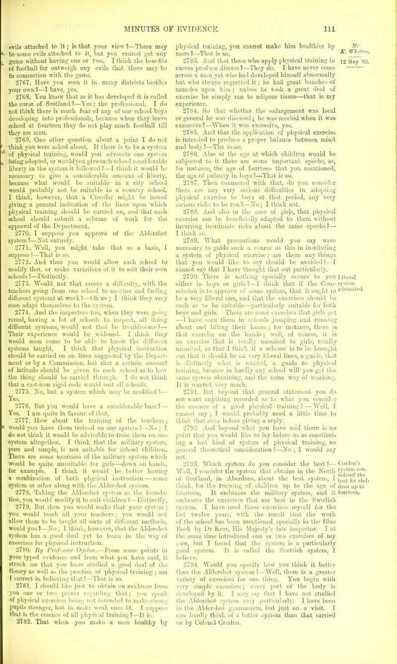 evils attached to it; is that your view ?—There may be some evils attached to it, but you cannot get any game without having one or two. I think the benefits of football far outweigh any evils that there may be in connection with the game. 2767. Have you seen it in many districts besides your own ?—I have, yes. 2768. You know that as it has developed it is called the curse of Scotland?—Yes; the professional. I do not think there is much fear of any of our school boys developing into professionals, because when they leave school at fourteen they do not play much football till they are men. 2769. One other question about a point I do not think you were asked about. If there is to be a system of physical training, would you advocate one system being adopted, or would you give each school considerable liberty in the system it followed ?—I think it would be necessary to give a considerable amount of liberty, because what would be suitable in a city school would probably not be suitable in a country school. I think, however, that a Circular might be issued giving a general indication of the lines upon which physical training should be carried on, and that each school should submit a scheme of work for the approval of the Department. 2770. I suppose you approve of the Aldershot system?—Not entirely. 2771. Well, you might take that as a basis, I suppose ?—That is so. 2772. And then you would allow each school to modify that, or make variations of it to suit their own schools ?—Distinctly. 2773. Would not that create a difficulty, with the teachers going from one school to another and finding different systems at work ?—Oh no; I think they very soon adapt themselves to the system. 2774. And the inspectors too, when they were going round, having a lot of schools to inspect, all doing different systems, would not that be troublesome?— Their experience would be widened. I think they would soon come to be able to know the different systems taught. I think that physical instruction should be carried on on lines suggested by the Depart- ment or by a Commission, but that a certain amount of latitude should be given to each school as to how the thing should be carried through. I do not think that a cast-iron rigid code would suit all schools. 2775. No, but a system which may be modified?— Yes. 2776. But you would have a considerable base ?— Yes. I am quite in favour of that. 2777. How about the training of the teachers; would you have them trained on one system?—-No; I do not think it would be advisable to train them on one system altogether. I think that the military system, pure and simple, is not suitable for school children. There are some exercises of the military system which would be quite unsuitable for girls—down on hands, for example. I think it would be better having a combination of both physical instruction — some system or other along with the Aldershot system. 2778. Taking the Aldershot system as the founda- tion, you would modify it to suit children ?—Distinctly. 2779. But then you would make that your system ; you would teach all your teachers; you would not allow them to be taught all sorts of different methods, would you?—No ; I think, however, that the Aldershot system has a good deal yet to learn in the way of exercises for physical instruction. 2780. By Professor Ogston.—From some points in your typed evidonco and from what you have said, it struck me that you have studied a good deal of the theory as well as the practice of physical training; am I correct in believing that?—That is so. 2781. I should like just to obtain on evidence from you one or two points regarding that; you speak of physical exercises being not intended to make strong pupils stronger, but to make weak ones fit. I suppose that is the essence of all physical training?—It is. 2782. That when you make a man healthy by physical training, you cannot make him healthier by more?—That is so. 2783. And that those who apply physical training in excess produce disease?—They do. I have never come across a man yet who had developed himself abnormally but who always regretted it; he had great bunches of muscles upon him; unless he took a great deal of exercise he simply ran to adipose tissue—that is my experience. 2784. So that whether the enlargement was local Mr K. Whitton. 12 May ’02. or general he was diseased; he was morbid when it was excessive?—When it was excessive, yes. 2785. And that the application of physical exercise is intended to produce a proper balance between mind and body ?—The same. 2786. Also at the age at which children would be subjected to it there are some important epochs, as, for instance, the age of fourteen that you mentioned, the age of puberty in boys ?—That is so. 2787. Then connected with that, do you consider there are any very serious difficulties in adopting physical exercise to boys at that period, any very serious risks to be run ?—No; I think not. 2788. And also in the case of girls, that physical exercise can be beneficially adapted to them without incurring inordinate risks about the same epochs?—• I think so. 2789. What precautions would you say were necessary to guide such a course as this in instituting a system of physical exercise; are there any things that you would like to say should be avoided?—I cannot say that I have thought that out particularly. 2790. There is nothing specially occurs to you Liberal either in boys or girls ?—I think that if the Com- system mission is to approve of some system, that it ought to advocated, be a very liberal one, and that the exercises should be such as to be suitable—particularly suitable for both boys and girls. There are some exercises that girls get —I have seen them in schools jumping and running about and lifting their knees; for instance, there is that exercise on the hands; well, of course, it is an exercise that is totally unsuited to girls, totally unsuited, so that I think if a scheme is to be brought out that it should be on very liberal lines, a guide, that is distinctly what is wanted, a guide to physical training, because in hardly any school will you get the same system obtaining, and the same way of teaching. It is wanted very much. 2791. But beyond that general statement you do not want anything recorded as to what you consider the essence of a good physical training ?— Well, I cannot say ; I would probably need a little time to think that over before giving a reply. 2792. And beyond what you have said there is no point that you would like to lay before us as constitut- ing a bad kind of system of physical training, no general theoretical consideration?—No; I would say not. 2793. Which system do you consider the best ?— Cruden’s Well, I consider the system that obtains in the North sy«tenl of Scotland, in Aberdeen, about the best system, I pegt for think, for the training of children up to the age of dren up to fourteen. It embraces the military system, and it fourteen, embraces the exercises that are best in the Swedish system. I have used these exercises myself for the last twelve years, with the result that the work of the school has been mentioned specially in the Blue Book by Dr Kerr, His Majesty’s late inspector. I at the same time introduced one or two exercises of my own, but I found that the system is a particularly good system. It is called the Scottish system, I believe. 2794. Would you specify how you think it better than the Aldershot system ?—Well, there is a greater variety of exercises for one thing. You begin with very simple exercises; every part of the body is developed by it. I may say that I have not studied the Aldershot system very particularly. I have been in the Aldershot gymnasium, but just on a visit. I can hardly think of a better system than that carried on by Colonel Cruden.