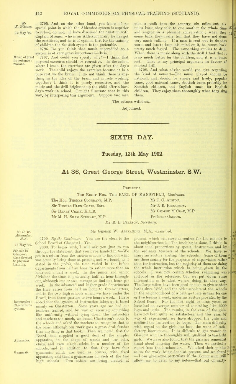 Mr K. Whitton. 12 May ’02. Music of great importance : reasons. Mr G. TP. Alexander, M.A. 13 May ’02. Schools in Glasgow: time devoted to physical training. Instruction : Chesterton’s system. Apparatus. Gymnasia. 2795. And on the other hand, you know of no special point in which the Aldershot system is superior to it ?—I do not. I have discussed the question with Captain Macnee, who is an Aldershot man; he has got the certificate, and he is of opinion that for the training of children the Scottish system is the preferable. 2796. Do you think that music superadded to a system is of very great importance 1—It is. 2797. And could you specify why?—I think that physical exercises should he recreative. In the school where I teach, the exercises are given after the day’s work. The child enjoys the exercises because it is a pure rest to the brain. I do not think there is any- thing in the idea of the brain and muscle working together; I think it is purely recreative, and the music and the drill brightens up the child after a hard day’s work in school. I might illustrate that in this way, by interposing this argument. Suppose two men take a walk into the country, six miles out, six miles back, they talk to one another the whole time and engage in a pleasant conversation ; when they 12 come back they really feel that they have not clone very much walking. If a man is sent out to do that work, and has to keep his mind on it, he comes back pretty much fagged. The same thing applies to drill. When there is music along with the drill I find that it is so much better for the children, and it is a brain rest. That is my principal argument in favour of musical drill. 2798. And what advice would you give regarding the kind of music ?—The music played should be national, and should be cheery and lively, popular tunes, good national tunes, Scottish tunes probably for Scottish children, and English tunes for English children. They enjoy them thoroughly when they sing them. The witness withdrew. Adjourned. SIXTH DAY. Tuesday, 13th May 1902. At 36, Great George Street, Westminster, S.W. Present : The Right Hon. The EARL OF MANSFIELD, Chairman. The Hon. Thomas Cochrane, M.P. Sir Thomas Glen Coats, Bart. Sir Henry Craik, K.C.B. Mr M. H. Shaw Stewart, M.P. Mr J. C. Alston. Mr J. B. Fergusson. Mr George McCrae, M.P. Professor Ogston. Mr R. B. Pearson, Secretary. Mr George W. Alexandfr, M.A., examined. 0J 2799. By the Chairman.—You are the clerk to the School Board of Glasgow?—Yes. 2800. To begin with, I will ask you just to run through the statement that you have handed in ?—We got in a return from the various schools to find out what was actually being done at present, and we found, as I stated in the precis, the time varied in the infant departments from half an hour to rather more than an hour and a half a week. In the junior and senior divisions the time is practically half an hour through- out, although one or two manage to find one hour per week. In the advanced and higher grade departments the time varies from half an hour to three-quarters, and in the two high schools which we have under the Board, from three-quarters to two hours a week. I have noted that the system of instruction taken up is based mainly on Chesterton. Some years ago we had our teachers trained, and by way of securing something like uniformity without tying down the instructors and teachers too much, we issued Chesterton’s book to the schools and asked the teachers to recognize that as the basis, although our work goes a great deal further than anything in that book. Then we noted that the Board had supplied a good deal of the simpler apparatus, in the shape of wands and bar-bells, clubs, and even single - sticks in a number of the schools, and in addition to that they have four gymnasia, which are used as centres, with fixed apparatus, and then a gymnasium in each of the two present, which will serve as centres for the schools in the neighbourhood. The teaching is done, I think, in about equal proportions by special instructors and by the ordinary teachers of the schools. We have so many instructors visiting the schools. Some of them are there mainly for the purposes of supervision rather than for instruction, but the majority of them are doing the whole instruction which is being given in the schools. I was not certain whether swimming was included in the reference, but we put down some information as to what we are doing in that way. The Corporation have been good enough to give us their baths since 1893, and the older scholars of the schools in the neighbourhood of a bath go there in turn for one or two lessons a week, under instructors provided by the School Board. For the last eight or nine years we have had an average number of something like 2000 boys and girls. The results, in the case of the girls, have not been quite so satisfactory, and this year, by \U 1' ay'5 — T< era, or iryf! ex ;s, Si ming. way of experiment, we have dropped the girls and high schools Two others are being erected at confined the instruction to boys. The main difficulty with regard to the girls has been the want of satis- factory instructors. It is difficult to get women in Glasgow who are thoroughly well qualified to teach the girls. We have also found that the girls are somewhat timid about entering the water. Then we invited a report from the headmasters. We asked their opinion as to the work being done at present, and we found —I can give some particulars if the Commission will allow me to refer to my notes—that out of sixty- ton ;t from listen