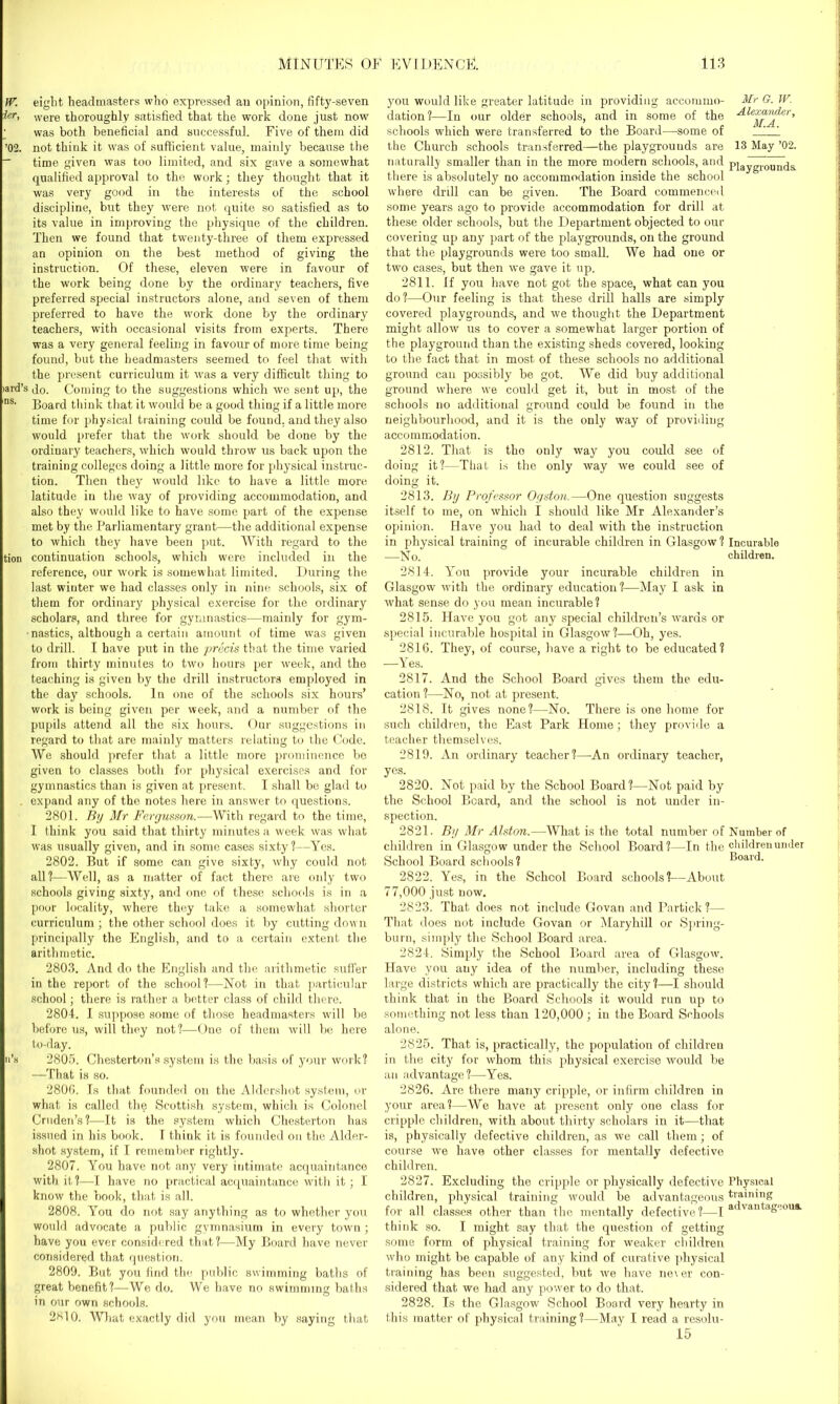 W. eight headmasters who expressed an opinion, fifty-seven were thoroughly satisfied that the work done just now was both beneficial and successful. Five of them did ’02. not think it was of sufficient value, mainly because the _ time given was too limited, and six gave a somewhat qualified approval to the work; they thought that it was very good in the interests of the school discipline, but they were not quite so satisfied as to its value in improving the physique of the children. Then we found that twenty-three of them expressed an opinion on the best method of giving the instruction. Of these, eleven were in favour of the work being done by the ordinary teachers, five preferred special instructors alone, and seven of them preferred to have the work done by the ordinary teachers, with occasional visits from experts. There was a very general feeling in favour of more time being found, but the headmasters seemed to feel that with the present curriculum it was a very difficult thing to •aid’s Jo. Coming to the suggestions which we sent up, the nS- Board think that it would be a good thing if a little more time for physical training could be found, and they also would prefer that the work should be done by the ordinary teachers, which would throw us back upon the training colleges doing a little more for physical instruc- tion. Then they would like to have a little more latitude in the way of providing accommodation, and also they would like to have some part of the expiense met by the Parliamentary grant—the additional expense to which they have been put. With regard to the tion continuation schools, which were included in the reference, our work is somewhat limited. During the last winter we had classes only in nine schools, six of them for ordinary physical exercise for the ordinary scholars, and three for gymnastics—mainly for gym- mastics, although a certain amount of time was given to drill. I have put in the precis that the time varied from thirty minutes to two hours per week, and the teaching is given by the drill instructors employed in the day schools. In one of the schools six hours’ work is being given per week, and a number of the pupils attend all the six hours. Our suggestions in regard to that are mainly matters relating to the Code. We should prefer that a little more prominence bo given to classes both for physical exercises and for gymnastics than is given at present. I shall be glad to . expand any of the notes here in answer to questions. 2801. By Mr Fergusson.—With regard to the time, I think you said that thirty minutes a week was what was usually given, and in some cases sixty?—Yes. 2802. But if some can give sixty, why could not all?—Well, as a matter of fact there are only two schools giving sixty, and one of these schools is in a poor locality, where they take a somewhat shorter curriculum ; the other school does it by cutting down principally the English, and to a certain extent the arithmetic. 2803. And do the English and the arithmetic suffer in the report of the school?—Not in that particular school; there is rather a better class of child there. 2804. I suppose some of those headmasters will be before us, will they not?—One of them will be here to-day. n’s 2805. Chesterton’s system is the basis of your work? —That is so. 2806. Is that founded on the Aldershot system, or what is called the Scottish system, which is Colonel Cruden’s?-—It is the system which Chesterton has issued in his book. I think it is founded on the Aider- shot system, if I remember rightly. 2807. You have not any very intimate acquaintance with it?—I have no practical acquaintance with it; I know the book, that is all. 2808. You do not say anything as to whether you would advocate a public gymnasium in every town ; have you ever considered that ?—-My Board have never considered that question. 2809. But you find the public swimming baths of great benefit?—We do. We have no swimming baths in our own schools. 2610. What exactly did you mean by saying that you would like greater latitude in providing accommo- Mr G. JV. dation?—In our older schools, and in some of the Alexairder, schools which were transferred to the Board—some of 1 1 the Church schools transferred—the playgrounds are 13 May ’02. naturally smaller than in the more modern schools, and pjaygroun(j& there is absolutely no accommodation inside the school where drill can be given. The Board commenced some years ago to provide accommodation for drill at these older schools, but the Department objected to our covering up any part of the playgrounds, on the ground that the playgrounds were too small. We had one or two cases, but then we gave it up. 2811. If you have not got the space, what can you do?—Our feeling is that these drill halls are simply covered playgrounds, and we thought the Department might allow us to cover a somewhat larger portion of the playground than the existing sheds covered, looking to the fact that in most of these schools no additional ground can possibly be got. We did buy additional ground where we could get it, but in most of the schools no additional ground could be found in the neighbourhood, and it is the only way of providing accommodation. 2812. That is tho only way you could see of doing it?—That is the only way we could see of doing it. 2813. By Professor Ogston.—One question suggests itself to me, on which I should like Mr Alexander’s opinion. Have you had to deal with the instruction in physical training of incurable children in Glasgow? Incurable _N o. children. 2814. You provide your incurable children in Glasgow with the ordinary education?—May I ask in what sense do you mean incurable? 2815. Have you got any special children’s wards or special incurable hospital in Glasgow?—Oh, yes. 2816. They, of course, have a right to be educated? —Yes. 2817. And the School Board gives them the edu- cation?—No, not at present. 2818. It gives none?—No. There is one home for such children, the East Park Home; they provide a teacher themselves. 2819. An ordinary teacher?—-An ordinary teacher, yes. 2820. Not paid by the School Board?—Not paid by the School Beard, and the school is not under in- spection. 2821. By Mr Alston.—What is the total number of Number of children in Glasgow under the School Board?—In the children under School Board schools? Board. 2822. Yes, in the School Board schools?—About 77,000 just now. 2823. That does not include Govan and Particle ?— That does not include Govan or Maryhill or Spring- burn, simply the School Board area. 2824. Simply the School Board area of Glasgow. Have you any idea of the number, including these large districts which are practically the city?—I should think that in the Board Schools it would run up to something not less than 120,000 ; in the Board Schools alone. 2825. That is, practically, the population of children in the city for whom this physical exercise would be an advantage?—Yes. 2826. Are there many cripple, or infirm children in your area?—We have at present only one class for cripple children, with about thirty scholars in it—that is, physically defective children, as we call them; of course we have other classes for mentally defective children. 2827. Excluding the cripple or physically defective Physical children, physical training would be advantageous training for all classes other than the mentally defective?—I a vantagooua. think so. I might say that the question of gettiug some form of physical training for weaker children who might be capable of any kind of curative physical training has been suggested, but we have never con- sidered that we had any power to do that. 2828. Is the Glasgow School Board very hearty in this matter of physical training ?—May I read a resolu- 15