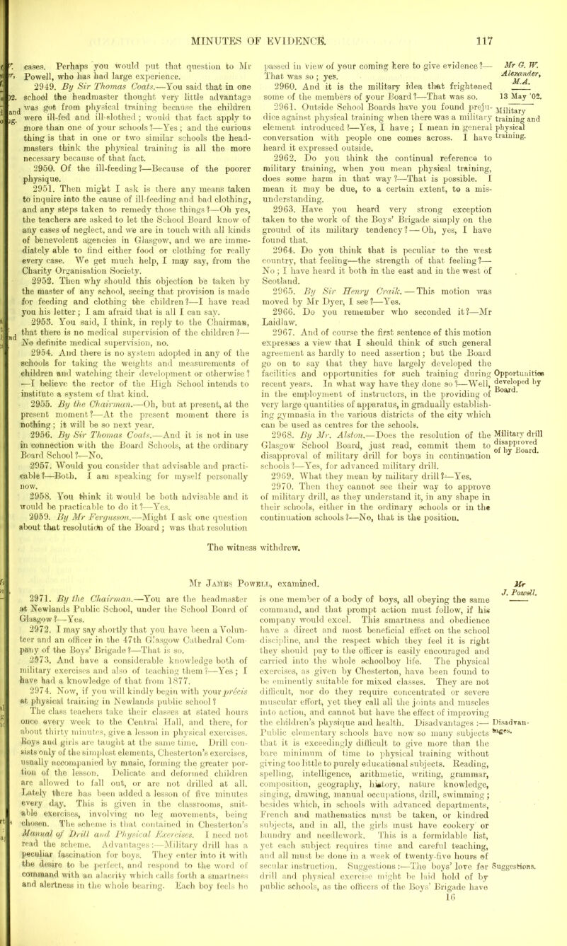 K cases. Perhaps you would put that question to Mr Powell, who has had large experience. 2949. By Sir Thomas Coats.—You said that in one )2. school the headmaster thought very little advantage ' was got from physical training because the children were ill-fed and ill-slothed; would that fact apply to more than one of your schools?—Yes; and the curious thing is that in one or two similar schools the head- masters think the physical training is all the more necessary because of that fact. 2950. Of the ill-feeding?—Because of the poorer physique. 2951. Then might I ask is there any means taken to inquire into the cause of ill-feeding and bad clothing, and any steps taken to remedy those things ?—Oh yes, the teachers are asked to let the School Board know of any cases of neglect, and we are in touch with all kinds of benevolent agencies in Glasgow, and we are imme- diately able to find either food or clothing for really every case. We get much help, I may say, from the Charity Organisation Society. 2952. Then why should this objection be taken by the master of any school, seeing that provision is made for feeding and clothing the children?—I have read you his letter; I am afraid that is all I can say. 2953. You said, I think, in reply to the Chairman, that there is no medical supervision of the children ?— No definite medical supervision, no. 2954. And there is no system adopted in any of the schools for taking the weights and measurements of children and watching their development or otherwise? —I believe the rector of the High School intends to institute a system of that kind. 2955. By the Chairman.—Oh, but at present, at the present moment?—At the present moment there is nothing; it will be so next year. 2956. By Sir Thomas Coats.—And it is not in use in connection with the Board Schools, at the ordinary Board School ?-—No. 2957. Would you consider that advisable and practi- cable?—Both. I am speaking for myself personally now. 2958. You think it would be both advisable and it would be practicable to do it?—Yes. 2959. By Mr Fergusson.—Might I ask one question about that resolution of the Board; was that resolution passed in view of your coming here to give evidence?— Mr Gf. TV. That was so ; yes. AlexatiAer, 2960. And it is the military idea that frightened ' some of the members of your Board ?—That was so. 13 May ’02. 2961. Outside School Boards have you found preju- Military dice against physical training when there was a military training and element introduced?—Yes, I have; I mean in general physical conversation with people one comes across. I have training, heard it expressed outside. 2962. Do you think the continual reference to military training, when you mean physical training, does some harm in that way ?-—That is possible. I mean it may be due, to a certain extent, to a mis- understanding. 2963. Have you heard very strong exception taken to the work of the Boys’ Brigade simply on the ground of its military tendency? — Oh, yes, I have foimd that. 2964. Do you think that is peculiar to the west country, that feelings—the strength of that feeling?— No; I have heard it both in the east and in the west of Scotland. 2965. By Sir Henry Crailc. — This motion was moved by Mr Dyer, I see?—Yes. 2966. Do you remember who seconded it?—Mr Laidlaw. 2967. And of course the first sentence of this motion expresses a view that I should think of such general agreement as hardly to need assertion; but the Board go on to say that they have largely developed the facilities and opportunities for such training during Opportunities recent years. In what way have they done so?—Well, developed by in the employment of instructors, in the providing of coaa very large quantities of apparatus, in gradually establish- ing gymnasia in the various districts of the city which can be used as centres for the schools. 2968. By Mr. Alston.—Does the resolution of the Military drill Glasgow School Board, just read, commit them to ont^oard disapproval of military drill for boys in continuation ^ schools ?—Yes, for advanced military drill. 2969. What they mean by military drill?—Yes. 2970. Then they cannot see their way to approve of military drill, as they understand it, in any shape in their schools, either in the ordinary schools or in the continuation schools ?—No, that is the position. The witness withdrew. Mr .James Powell, examined. Mr 2971. By the Chairman.—You are the headmaster at Newlands Public School, under the School Board of Glasgow ?—Yes. 2972. I may say shortly that you have been a Volun- teer and an officer in the 47th Glasgow Cathedral Com- pany of the Boys’ Brigade?—That is so. 2973. And have a considerable knowledge both of military exercises and also of teaching them?—Yes; I have had a knowledge of that from 1877. 2974. Now, if you will kindly begin with your precis at physical training in Newlands public school? The class teachers take their classes at stated hours once every week to the Central Hall, and there, for about thirty minutes, give a lesson in physical exercises. Boys and girls are taught at the same time. Drill con- sists only of the simplest elements, Chesterton’s exercises, usually accompanied by music, forming the greater por- tion of the lesson. Delicate and deformed children are allowed to fall out, or are not drilled at all. Lately there has been added a lesson of five minutes every day. This is given in the classrooms, suit- able exercises, involving no leg movements, being p chosen. The scheme is that contained in Chesterton’s Manual of Drill and Physical Exercises. I need not read the scheme. Advantages:—Military drill has a peculiar fascination for boys. They enter into it with the desire to be perfect, and respond to the word of command with an alacrity which calls forth a smartness and alertness in the whole bearing. Each boy feels ho is one member of a body of boys, all obeying the same command, and that prompt action must follow, if his company would excel. This smartness and obedience have a direct and most beneficial effect on the school discipline, and the respect which they feel it is right they should pay to the officer is easily encouraged and carried into the whole schoolboy life. The physical exercises, as given by Chesterton, have been found to be eminently suitable for mixed classes. They are not difficult, nor do they require concentrated or severe muscular effort, yet they call all the joints and muscles into action, and cannot but have the effect of improving the children’s physique and health. Disadvantages :— Disadvan- Public elementary schools have now so many subjects t*a6es> that it is exceedingly difficult to give more than the bare minimum of time to physical training without giving too little to purely educational subjects. Reading, spelling, intelligence, arithmetic, writing, grammar, composition, geography, history, nature knowledge, singing, drawing, manual occupations, drill, swimming; besides which, in schools with advanced departments, French and mathematics must be taken, or kindred subjects, and in all, the girls must have cookery’ or laundry and needlework. This is a formidable list, yet each subject requires time aud careful teaching, and all must be done in a week of twenty-five hours ®f secular instruction. Suggestions:—The boys’love for Suggestions, drill and physical exercise might he laid hold of by public schools, as the officers of the Boys’ Brigade have 10