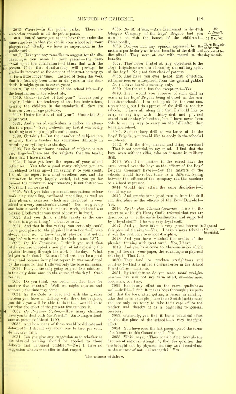 2. : lor of 1 3015. Where?—In the public parks. There are recreation grounds in all the public parks. 3016. But of course you cannot have them under the same supervision that you can in your school or in your playground?—Keally we have no supervision in the public parks. 3017. Have you any remedies to suggest for the dis- advantages you name in your 'precis — the over- crowding of the curriculum?—I think that with the present Code that disadvantage will perhaps be gradually removed as the amount of instruction may go on for a little longer time. Instead of doing the work that has formerly been done in six years in the stan- dards, it might go on to seven years. 3018. By the lengthening of the school life?—By the lengthening of the school life. 3019. Under the Act of last year?—That is pretty argely, I think, the tendency of the last instructions, keeping the children in the standards till they are fourteen years of age probably. 3020. Under the Act of last year?—Under the Act of last year. 3021. And a varied curriculum is rather an attrac- tion to a pupil ?—Yes; I should say that it was really the thing to stir up a pupil’s enthusiasm. 3022. Certainly ?—But the number of subjects are so many that a teacher has sometimes difficulty in crowding everything into the day. 3023. But the minimum number of subjects is not very large?—These are the subjects that we teach; those that I have named. 3024. I have got here the report of your school before me. You take a good many subjects you are not obliged to take up—I am saying it to your credit. I think the report is a most excellent one, and the instruction is very largely varied, but you go far beyond the minimum requirements; is not that so ?— Not that I am aware of. 3025. Well, you take up manual occupations, colour work, clay modelling, cardboard modelling, as well as these physical exercises, which are developed in your school to a very considerable extent?—Yes ; we give up one hour a week for this manual work, and that was because I believed it was most educative in itself. 3026. And you think a little variety in the cur- riculum is a good thing?—I believe in it. 3027. And that in that variety you certainly could find a good place for the physical instruction ?—I have always done so. I have taught physical instruction long before it was required by the Code—since 1877. 3028. By Mr Fergusson.—I think you said that lately you had adopted a new plan of interspersing the physical training through the work of the day. What led you to do that ?—Because I believe it to be a good thing, and because in my last report it was mentioned by the inspector that I allowed only the bare minimum. 3029. But you are only going to give five minutes ; is this only done once in the course of the day ?—Once per day. 3030. Do you think you could not find time for another five minutes?—Well, we might squeeze and squeeze ; the time may come. 3031. As the Code is now, and with the greater freedom you have in dealing with the other subjects, you think you will be able to do it ?—I would like to see what the effect of the present live minutes is. 3032. By Professor Ogston.—How many children have you to deal with Mr Powell?—An average attend- ance at present of about 1400. 3033. And how many of those would be delicate and deformed ?—I should say about one to two per cent, do not take drill. 3034. Can you give any suggestion as to whether or not physical training should be applied to those delicate and deformed children?—No; I have no suggestion whatever to offer in that respect. 3035. By Mr Alston.—As a Lieutenant in the 47th Mr Glasgow Company of the Boys’ Brigade had you B Powell. occasion to visit the homes of the children ?— 13 May ’02. Occasionally. — 3036. Did you find any opinion expressed by the 6‘ mothers particularly as to the benefits of the drill and advocated for discipline ?—They were at one with regard to the day schools, benefits. 3037. They never hinted at any objections to the Boys’ Brigade on account of rousing the military spirit of the boy ?—No ; not that class of parents. 3038. And have you ever heard that objection, either serious or widespread, from the general public? —No ; I have heard it casually only. 3039. Not the rule, but the exception?—Yes. 3040. Then would you approve of such drill as exists in the Boys’ Brigade being allowed in the con- tinuation schools ?—I cannot speak for the continua- tion schools, but I do approve of the drill in the day schools. I have all along felt that I should like to carry on my boys with military drill and physical exercises after they left school, but I have never been able to see my way to carry on the drill after they leave the school. 3041. Such military drill, as we know of in the Boys’ Brigade, you would like to apply in the schools ? —I should. 3042. With the rifle ; manual and firing exercises? —That is not essential, to my mind. I find that the boys, even without rifles, take an interest in military drill. 3043. Would the masters in the school have the same control over the boys as the officers of the Boys’ Brigade Company have?—Yes, the masters of the schools would have, but there is a different feeling between the officers of the company and the teachers of a school at present. 3044. Would they attain the same discipline?—I should say so. 3045. And get the same good results from the drill and discipline as the officers of the Boys’ Brigade?— Yes. 3046. By the Hon. Thomas Cochrane.—I see in the report to which Sir Henry Craik referred that you are described as an enthusiastic headmaster and supported by a loyal staff?—I have a very loyal staff. 3047. And you have taken a very great interest in Physical this physical training?—Yes. I have always felt that training:most it was the backbone to school discipline. eneficia . 3048. And you have watched the results of the physical training with great care?—Yes, I have. 3049. And you have come to the conclusion which you put down in your paper, the advantages in physical training?—That is so. 3050. They tend to produce straightness and courtesy ?—That is rather a clerical error in the School Board offices—alertness. 3051. By straightness do you mean moral straight- ness?—That was not my term at all, sir—alertness, obedience, courtesy. 3052. Has it any effect on the moral qualities as well—drill?—I find it makes boys thoroughly respect- ful ; that the boys, after getting a lesson in saluting, take that as an example ; lose their Scotch bashfulness, and are only too ready to take their caps off to the teacher, and thereby it is a beginning to general courtesy. 3053. Generally, you find it has a beneficial effect on the discipline of the school?—A very beneficial effect. 3054. You have read the last paragraph of the terms of reference to this Commission?—Yes. 3055. Which says: ‘ Thus contributing towards the * source of national strength ’; that the qualities that are brought out by physieal training would contribute to the sources of national strength ?—Yes. The witness withdrew.