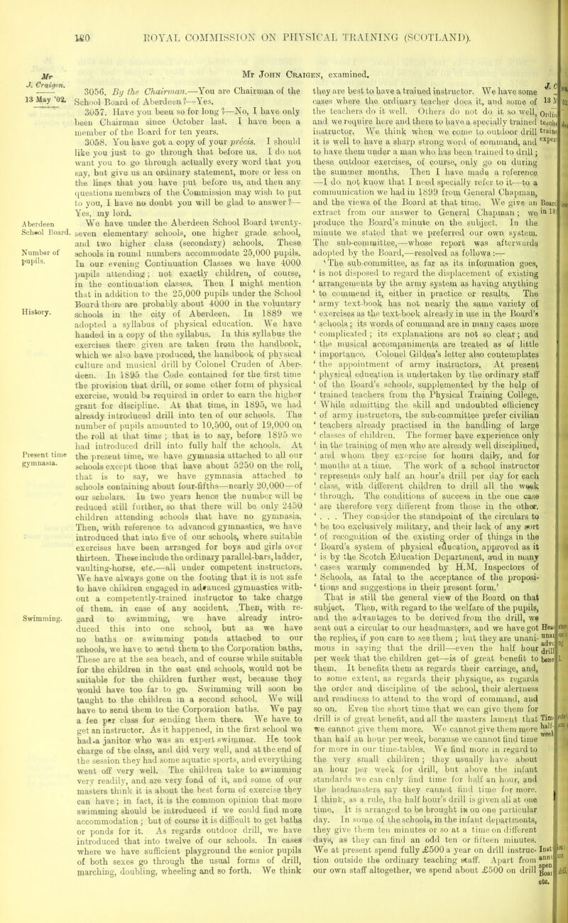 Mr J. Craigeri. 13 May ’02. Aberdeen Scheol Hoard. Number of pupils. History. Present time gymnasia. Swimming. Mr John Craigen, examined. 3056. By the Chairman.—You are Chairman of the School Board of Aberdeen?—Yes. 3057. Have you been so for long ?—No, I have only been Chairman since October last. I have been a member of the Board for ten years. 3058. You have got a copy of your prS&is. I should like you just to go through that before us. I do not want you to go through actually every word that you say, but give us an ordinary statement, more or less on the lines that you have put before us, and then any questions members of the Commission may wish to put to you, I have no doubt you will be glad to answer?— Yes, my lord. We have under the Aberdeen School Board twenty- seven elementary schools, one higher grade school, and two higher class (secondary) schools. These schools in round numbers accommodate 25,000 pupils. In our evening Continuation Classes we have 4000 pupils attending; not exactly children, of course, in the continuation classes. Then I might mention that in addition to the 25,000 pupils under the School Board there are probably about 4000 in the voluntary schools in the city of Aberdeen. In 1889 we adopted a syllabus of physical education. We have handed in a copy of the syllabus. In this syllabus the exercises there giveu are taken from the handbook, which we also have produced, the handbook of physical culture and musical drill by Colonel Cruden of Aber- deen. In 1895 the Code contained for the first time the provision that drill, or some other form of physical exercise, would be required in order to earn the higher grant for discipline. At that time, in 1895, we had already introduced drill into ten of our schools. The number of pupils amounted to 10,500, out of 19,000 on the roll at that time ; that is to say, before 1895 we had introduced drill into fully half the schools. At the present time, we have gymnasia attached to all our schools except those that have about 5250 on the roll, that is to say, we have gymnasia attached to schools containing about four-fifths—nearly 20,000—of our scholars. Iu two years hence the number will be reduced still further, so that there will be only 2450 children attending schools that have no gymnasia. Then, with reference to advanced gymnastics, we have introduced that into five of our schools, where suitable exercises have been arranged for boys and girls over thirteen. These include the ordinary parallel-bars, ladder, vaulting-horse, etc.—all under competent instructors. We have always gone on the footing that it is not safe to have children engaged in advanced gymnastics with- out a competently-trained instructor to take charge of them, in case of any accident. Then, with re- gard to swimming, we have already intro- duced this into one school, but as we have no baths or swimming ponds attached to our schools, we have to send them to the Corporation baths. These are at the sea beach, and of course while suitable for the children in the east end schools, would not be suitable for the children further west, because they would have too far to go. Swimming will soon be taught to the children in a second school. We will have to send them to the Corporation baths. We pay a fee per class for sending them there. We have to get an instructor. As it happened, in the first school we had .a janitor who was an expert swimmer. He took charge of the class, and did very well, and at the end of the session they had some aquatic sports, and everything went off very well. The children take to swimming very readily, and are very fond of it, and some of our masters think it is about the best form of exercise they can have ; in fact, it is the common opinion that more swimming should be introduced if we could find more accommodation; but of course it is difficult to get baths or ponds for it. As regards outdoor drill, we have introduced that into twelve of our schools. In cases where we have sufficient playground the senior pupils of both sexes go through the usual forms of drill, marching, doubling, wheeling and so forth. We think J. c they are best to have a trained instructor. We have some cases where the ordinary teacher does it, and some of 13 M the teachers do it well. Others do not do it so well, orripj and we require here and there to have a specially trained te<ich< instructor. We think when we come to outdoor drill tlain( it is well to have a sharp strong word of command, and exPetl to have them under a man who has been trained to drill; these outdoor exercises, of course, only go on during the summer months. Then I have made a reference —I do not know that 1 need specially refer to it—to a communication we had in 1899 from General Chapman, and the views of the Board at that time. We give an Boarc extract from our answer to General Chapman; wein 18 produce the Board’s minute on the subject. In the minute we stated that we preferred our own system. The sub-committee,—whose report was afterwards adopted by the Board,—resolved as follows :— ‘ The sub-committee, as far as its information goes, ‘ is not disposed to regard the displacement of existing ‘ arrangements by the army system as having anything ‘ to commend it, either in practice or results. The ‘ army text-book has not nearly the same variety of ‘ exercises as the text-book already in use in the Board’s ‘ schools; its words of command are in many cases more ‘complicated; its explanations are not so clear; and ‘ the musical accompaniments, are treated as of little ‘ importance. Colonel Gildea’s letter also contemplates ‘ the appointment of army instructors. At present ‘ physical education is undertaken by the ordinary staff ‘ of the Board’s schools, supplemented by the help of ‘ trained teachers from the Physical Training College. ‘ While admitting the skill and undoubted efficiency ‘ of army instructors, the sub-committee prefer civilian ‘ teachers already practised in the handling of large ‘ classes of children. The former have experience only i ‘ in the training of men who are already well disciplined, ‘ and whom they exercise for hours daily, and for ‘ months at a time. The work of a school instructor 1 represents only half an hour’s drill per day for each ‘ class, with different children to drill all the week ‘ through. The conditions of success in the one case ‘ are therefore very different from those in the othe<r. ‘ . . . They consider the standpoint of the circulars to ‘ be too exclusively military, and their lack of any sort ‘ of recognition of the existing order of things in the ‘ Board’s system of physical education, approved as it ‘ is by the Scotch Education Department, and in many ‘ cases warmly commended by H.M. Inspectors of ‘ Schools, as fatal to the acceptance of the proposi- ‘ tions and suggestions in their present form.’ That is still the general view of the Board on that subject. Then, with regard to the welfare of the pupils, and the advantages to be derived from the drill, we sent out a circular to our headmasters, and we have got Hea< the replies, if you care to see them ; but they are unani- u“aI mous in saying that the drill—even the half hour per week that the children get—is of great benefit to bene them. It benefits them as regards their carriage, and, to some extent, as regards their physique, as regards ] the order and discipline of the school, their alertness and readiness to attend to the word of command, and so on. Even the short time that we can give them for drill is of great benefit, and all the masters lament that Tinn we cannot give them more. We cannot give them more than half au hour per week, because we cannot find time for more in our time-tables. We find more in regard to the very small children; they usually have about an hour per week for drill, but above the infant standards we can only find time for half an hour, and the headmasters say they cannot find time for more. I think, as a rule, the half hour’s drill is given all at one time. It is arranged to be brought in on one particular day. In some of the schools, in the infant departments, they give them ten minutes or so at a time on different days, as they can find an odd ten or fifteen minutes. We at present spend fully £500 a year on drill iustruc- lust tion outside the ordinary teaching staff. Apart from annl our own staff altogether, we spend about £500 on drill etc. let sto: ms in rotrf: lourt