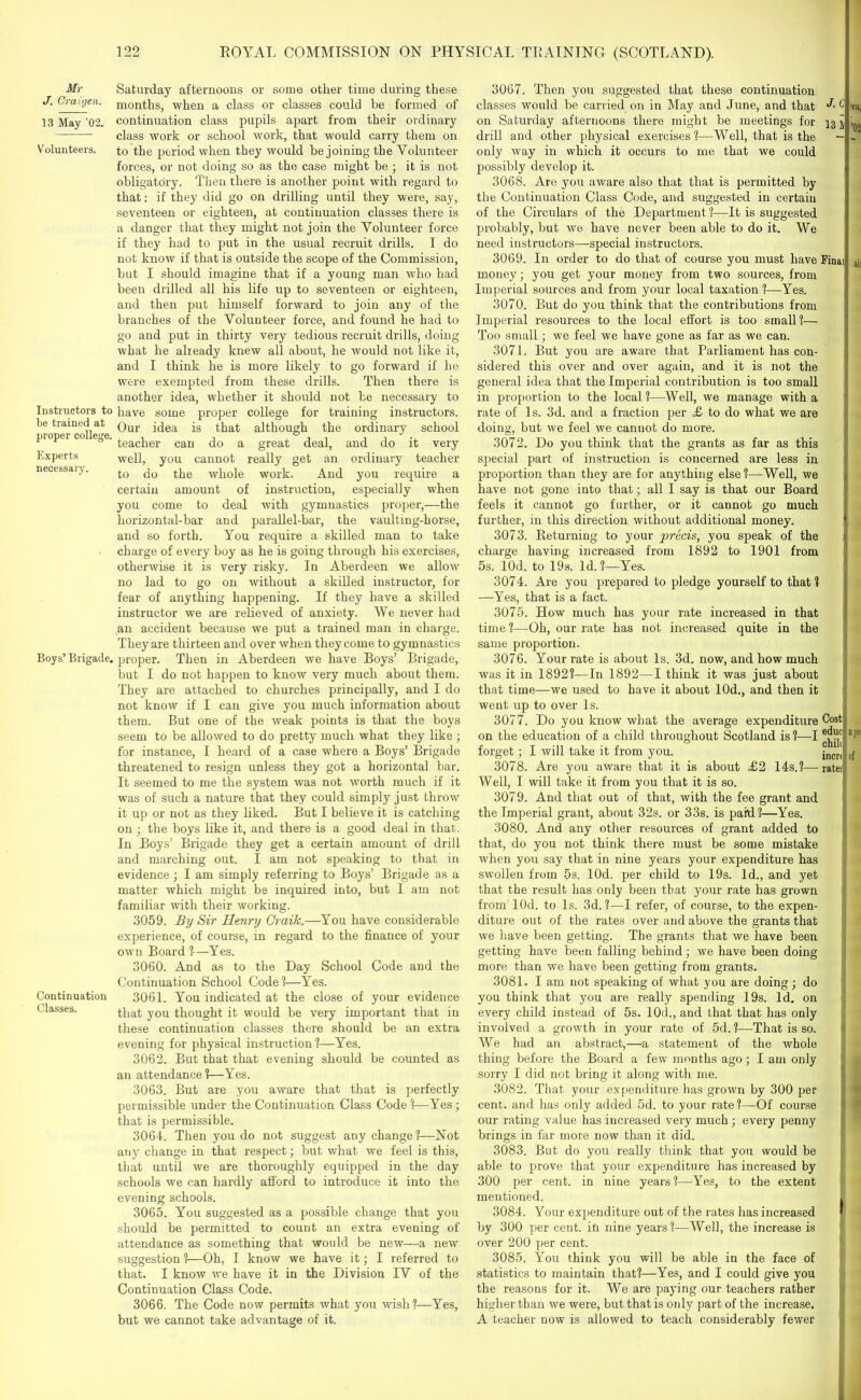 Mr J. Craigen. 13 May ’02. Volunteers. Instructors to be trained at proper college. Experts necessaiy. Boys’ Brigade. Continuation Classes. Saturday afternoons or some other time during these months, when a class or classes could he formed of continuation class pupils apart from their ordinary class work or school work, that would carry them on to the period when they would be joining the Volunteer forces, or not doing so as the case might be ; it is not obligatory. Then there is another point with regard to that: if they did go on drilling until they were, say, seventeen or eighteen, at continuation classes there is a danger that they might not join the Volunteer force if they had to put in the usual recruit drills. I do not know if that is outside the scope of the Commission, but I should imagine that if a young man who had been drilled all his life up to seventeen or eighteen, and then put himself forward to join any of the branches of the Volunteer force, and found he had to go and put in thirty very tedious recruit drills, doing what he already knew all about, he would not like it, and I think he is more likely to go forward if he were exempted from these drills. Then there is another idea, whether it should not be necessary to have some proper college for training instructors. Our idea is that although the ordinary school teacher can do a great deal, and do it very well, you cannot really get an ordinary teacher to do the whole work. And you require a certain amount of instruction, especially when you come to deal with gymnastics proper,—the horizontal-bar and parallel-bar, the vaulting-horse, and so forth. You require a skilled man to take charge of every boy as he is going through his exercises, otherwise it is very risky. In Aberdeen we allow no lad to go on without a skilled instructor, for fear of anything happening. If they have a skilled instructor we are relieved of anxiety. We never had an accident because we put a trained man in charge. They are thirteen and over when they come to gymnastics proper. Then in Aberdeen we have Boys’ Brigade, but I do not happen to know very much about them. They are attached to churches principally, and I do not know if I can give you much information about them. But one of the weak points is that the boys seem to be allowed to do pretty much what they like ; for instance, I heard of a case where a Boys’ Brigade threatened to resign unless they got a horizontal bar. It seemed to me the system was not worth much if it was of such a nature that they could simply just throw it up or not as they liked. But I believe it is catching on ; the boys like it, and there is a good deal in that. In Boys’ Brigade they get a certain amount of drill and marching out. I am not speaking to that in evidence; I am simply referring to Boys’ Brigade as a matter which might be inquired into, but I am not familiar with their working. 3059. By Sir Henry Graik.—You have considerable experience, of course, in regard to the finance of your own Board ?—Yes. 3060. And as to the Day School Code and the Continuation School Code ?—Yes. 3061. You indicated at the close of your evidence that you thought it would be very important that in these continuation classes there should be an extra evening for physical instruction ?—Yes. 3062. But that that evening should be counted as an attendance ?—Yes. 3063. But are you aware that that is perfectly permissible under the Continuation Class Code ?—Yes; that is permissible. 3064. Then you do not suggest any change?—Not any change in that respect; but what we feel is this, that until we are thoroughly equipped in the day schools we can hardly afford to introduce it into the evening schools. 3065. You suggested as a possible change that you should be permitted to count an extra evening of attendance as something that would be new—a new suggestion ?—Oh, I know we have it; I referred to that. I know we have it in the Division IV of the Continuation Class Code. 3066. The Code now permits what you wish ?—Yes, but we cannot take advantage of it. 3067. Then you suggested that these continuation classes would be carried on in May and June, and that on Saturday afternoons there might be meetings for drill and other physical exercises ?—Well, that is the only way in which it occurs to me that we could possibly develop it. 3068. Are you aware also that that is permitted by the Continuation Class Code, and suggested in certain of the Circulars of the Department ?—It is suggested probably, but we have never been able to do it. We need instructors—special instructors. 3069. In order to do that of course you must have money; you get your money from two sources, from Imperial sources and from your local taxation ?—Yes. 3070. But do you think that the contributions from Imperial resources to the local effort is too small?— Too small; we feel we have gone as far as we can. 3071. But you are aware that Parliament has con- sidered this over and over again, and it is not the general idea that the Imperial contribution is too small in proportion to the local?—Well, we manage with a rate of Is. 3d. and a fraction per £ to do what we are doing, but we feel we cannot do more. 3072. Do you think that the grants as far as this special part of instruction is concerned are less in proportion than they are for anything else?—Well, we have not gone into that; all I say is that our Board feels it cannot go further, or it cannot go much further, in this direction without additional money. 3073. Returning to your -precis, you speak of the charge having increased from 1892 to 1901 from 5s. lOd. to 19s. Id. ?—Yes. 3074. Are you prepared to pledge yourself to that? —Yes, that is a fact. 3075. How much has your rate increased in that time ?—Oh, our rate has not increased quite in the same proportion. 3076. Your rate is about Is. 3d. now, and how much was it in 1892?—In 1892—I think it was just about that time—we used to have it about 10d., and then it went up to over Is. 3077. Do you know what the average expenditure on the education of a child throughout Scotland is ?—I forget; I will take it from you. 3078. Are you aware that it is about £2 14s.?— Well, I will take it from you that it is so. 3079. And that out of that, with the fee grant and the Imperial grant, about 32s. or 33s. is paM?—Yes. 3080. And any other resources of grant added to that, do you not think there must be some mistake when you say that in nine years your expenditure has swollen from 5s. lOd. per child to 19s. Id., and yet that the result has only been that your rate has grown from lOd. to Is. 3d.?—I refer, of course, to the expen- diture out of the rates over and above the grants that we have been getting. The grants that we have been getting have been falling behind ; we have been doing more than we have been getting from grants. 3081. I am not speaking of what you are doing; do you think that you are really spending 19s. Id. on every child instead of 5s. 10d., and that that has only involved a growth in your rate of 5d. ?—That is so. We had an abstract,—a statement of the whole thing before the Board a few months ago; I am only sorry I did not bring it along with me. 3082. That your expenditure has grown by 300 per cent, and has only added 5d. to your rate?—Of course our rating value has increased very much ; every penny brings in far more now than it did. 3083. But do you really think that you would be able to prove that your expenditure has increased by 300 per cent, in nine years?—Yes, to the extent mentioned. 3084. Your expenditure out of the rates has increased by 300 per cent, in nine years?—Well, the increase is over 200 per cent. 3085. You think you will be able in the face of statistics to maintain that?—Yes, and I could give you the reasons for it. We are paying our teachers rather higher than we were, but that is only part of the increase. A teacher now is allowed to teach considerably fewer J.C 13 Final Cost1 educ1 njitr chili incri of rate;