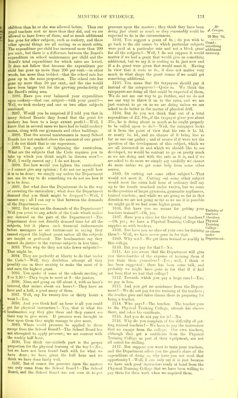 children than he or she was allowed before. Then our pupil teachers cost us more than they did, and we are allowed to have fewer of them, and so much additional has gone for other subjects, such as cookery, and these other special things are all costing us so much extra. The expenditure per child has increased more than 200 per cent., but there is a difference between the Board’s expenditure on school maintenance per child and the Board’s total expenditure for which rates are levied. It does not follow that because the expenditure per child has gone up more than 200 per cent.—in other words, has more than trebled—that the school rate has gone up in the same proportion. The school rate has gone up more than 50 per cent., and the rise would have been larger but for the growing productivity of the Board’s rating area. 3086. Have you ever balanced your expenditure upon cookery—that one subject—with your grant!— Well, we took cookery and one or two other subjects combined. 3087. Would you be surprised if I told you that in many School Boards they found that the grant for cookery has been to a large extent profit!—Well, I know that in several cases we have bad to build cookery rooms, along with our gymnasia and other buildings. 3088. That the annual maintenance in many School Boards has not reached above the amount of our grant ? —I do not think that is our experience. 3089. You spoke of lightening the curriculum. What are the subjects that the Code requires you to take up which you think might be thrown over!— Well, I really cannot say; I do not know. 3090. But how would you lighten the curriculum! '—I cannot give any opinion; I do not see myself how it is to be done; we simply say unless the Department can see its way to do something we do not see how it is to be done. 3091. But what does the Department do in the way of crowding the curriculum ; what does the Department demand that you think might be dropped!—Well, I cannot say; all I can say is that between the demands of the Department 3092. But what are the demands of the Department! Will you point to any article of the Code which makes any demand on the part of the Department!—The Department does not directly demand time for all the subjects, but it places such financial inducements before managers as are tantamount to saying they cannot expect the highest grant unless all the subjects are taught or professed. The headmasters say they cannot do justice to the various subjects in less time. 3093. Then why do they not take fewer subjects!— That might be. 3094. They are perfectly at liberty to do that under the Code!—Well, they doubtless attempt all they possibly can in their anxiety to make the most of it and earn the highest grant. 3095. You spoke of some of the schools meeting at 9 or 9.30?—They begin to meet at 9—the juniors. 3096. Nine, and going on till about 4, with an hour’s interval, that means about six hours?—They have an hour and a half, a good many of them. 3097. Well, say for twenty-five or thirty hours a week 1—-Yes. , 3098. And you think half an hour is all you could i- get for physical instruction?—Yes, that is what the ek headmasters say they give them and they cannot see their way to give more. If pressure were brought to bear upon them they might manage to give more. 3099. Where could pressure be applied to them except from the School Board?—The School Board has not attempted to apply pressure; we are content with the weekly half hour. 3100. You think one-sixtieth part is the proper proportion for the physical training of the boy ?—No ; but we have not been found fault with for what we have done: we have given the half hour and we think we have done fairly well. 3101. But of course the pressure upon the masters can only come from the School Board ?—The School Board, and the School Board has not seen lit to put pressure upon the masters ; they think they have been Mr doing just about as much as they reasonably could be fYcragew. expected to do in the circumstances. 13 May ’02. 3102. You suggest a grant of 4s.; do you wish to go back to the old course by which particular subjects g^Jethin were paid at a particular rate and not a block grant additional for all the subjects?—Well, I do not suppose it would necessary, matter if we had a grant that would give us something additional, but we say it is costing us 4s. just now and if a 4s. grant were given that would meet it. Having in view that it costs us 4s., it does not matter very much in what shape the grant comes if we could get something additional. 3103. You mean that the taxpayers should pay it instead of the ratepayers?—Quite so. We think the ratepayers are doing all that could he expected of them. We do not see our way to go further, and we do not see our way to throw it on to the rates, and we are just content to go on as we are doing unless we are asked to do better in the matter of physical drill. 3104. But do you not think that out of a total expenditure of £2, 10s., if the taxpayer gives you about 35s., he is doing about as much as he ought properly to be called upon to do?—Well, the ratepayer looks at it from the point of view that his rate is Is. 3d. or nearly Is. 4d., and no chance of it being less as far as one can gather; and of course if it were not the question of the development of this subject, which we are all interested in and which we should like to see developed, we would be content to go on pretty much as we are doing and with the rate as it is, and if we are asked to do more we simply say candidly we cannot do more unless we get some help from some other source. 3105. Or cutting out some other subject?—That would not meet it. Cutting out some other subject would meet the extra half hour of ordinary drill say up to the fourth standard under twelve, but we come to the question of larger gymnasia, gymnastic appliances, trained teachers; and while we are going so far in that direction we are not going so far as we see it is possible we might go if we had some higher grant. 3106. But have you no means for getting your 'rra:n;no. <• teachers trained?—Oh, yes. teachers'0 3107. Have you a class for the training of teachers? Aberdeen —Oh yes; we have a Physical Training College that Physical supplies us with teachers. College'? 3108. But have you no class of your own for training n0 classes them ?—Well, we have never gone in for that. under 3109. Why not?—We get them trained so readily in Department, this college. 3110. But you pay for that?—No. 3111. Are you arvare that the Department will give you three-fourths of the expense of training them if you train them yourselves?—Yes; well, I think it has been suggested; there has been some talk, and probably we might have gone in for that if it had not been that we had that college? 3112. Towards which you pay a large sum?—Yes, we pay in fees. 3113. And you get no assistance from the Depart- ment?—We do not pay for the training of the teachers; the teacher goes and takes classes there in preparing for being a teacher. 3114. Who pays?—The teacher. The teacher goes to the Physical Training College, attends his classes there, and takes his certificate. 3115. And you do not pay for it?—No. 3116. Why do you complain of the difficulty of get- ting trained teachers ?—We have to pay the instructors that we engage from the college. Our own teachers, although they get a certificate from the Physical Training College as part of their equipment, are not all suited for drilling. 3117. But suppose you want to train your teachers, and the Department offers you the giant’s share of the expenditure of doing so, why have you not used that opportunity?—Well, I can only say it is just because we have such good instructors ready at hand from the Physical Training College that we have been willing to pay them for their work when we required them.