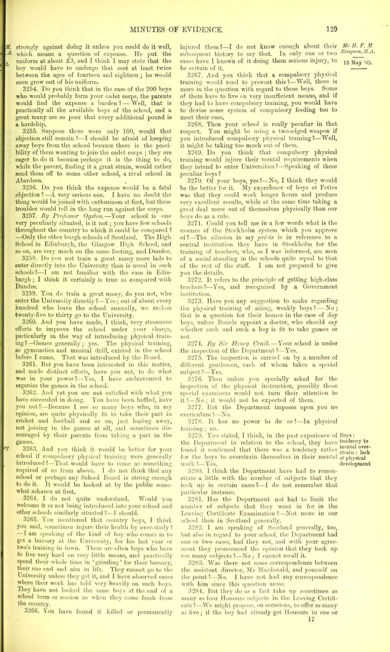M. strongly against doing it unless you could do it well, which means a question of expense. He put the , uniform at about £3, and I think I may state that the hoy would have to undergo that cost at least twice between the ages of fourteen and eighteen; he would soon grow out of his uuiform. 3254. Do you think that in the case of the 200 boys who would probably form your cadet corps, the parents would find the expense a burden ? — Well, that is practically all the available boys of the school, and a great many are so poor that every additional pound is a hardship. 3255. Suppose there were only 100, would that objection still remain ?—I should be afraid of keeping away boys from the school because there is the possi- bility of them wanting to join the cadet corps ; they are eager to do it because perhaps it is the thing to do, while the parent, finding it a great strain, would rather send them off to some other school, a rival school in Aberdeen. 3256. Do you think the expense would be a fatal objection ?—A very serious one. I have no doubt the thing would be joined with enthusiasm at first, but these troubles would tell in the long run against the corps. 3257. By Professor Ogston.—Your school is one very peculiarly situated, is it not; you have few schools throughout the country to which it could be compared ? —Only the other burgh schools of Scotland. The High School in Edinburgh, the Glasgow High School, and so on, are very much on the same footing, and Dundee. 3258. Do you not train a great many more lads to enter directly into the University than is usual in such schools?—I am not familiar with the case in Edin- burgh ; I think it certainly is true as compared with Dundee. 3259. You do train a great many, do you not, who enter the University directly ?—Yes; out of about every hundred who leave the school annually, wo reckon twenty-five to thirty go to the University. 3260. And you have made, I think, very strenuous efforts to improve the school under your charge, particularly in the way of introducing physical train- ing?—Games generally; yes. The physical training, as gymnastics and musical drill, existed in the school before I came. That was introduced by the Board. 3261. But you have been interested in this matter, and made distinct efforts, have you not, to do what was in your power?—Yes, I have endeavoured to organize the games in the school. 3262. And yet you are not satisfied with what you have succeeded in doing. You have been baffled, have you not?—Because I see so many boys who, in my opinion, are quite physically fit to take their part in cricket and football and so on, just loafing away, not joining in the games at all, and sometimes dis- couraged by their parents from taking a part in the games. ir7 3263. And you think it would be better for your school if compulsory physical training were generally , introduced?—That would have to come as something required of us from above. I do not think that any school or perhaps any School Board is strong enough to do it. It would be looked at by the public some- what askance at first. 3264. I do not quite understand. Would you welcome it or not being introduced into your school and other schools similarly situated ?—I should. 3265. You mentioned that country boys, I think you said, sometimes injure their health by over-study? —I am speaking of the kind of boy who comes in to get a bursary at the University, for his last year or two’s training in town. These are often boys who have to live very hard on very little means, and practically spend their whole time in * grinding ’ for their bursary, their one end and aim in life. They cannot go to the University unless they get it, and I have observed cases where their work has told very heavily on such boys. They have not looked the same boys at the end of a school term or session as when they came fresh from the country. 3266. You have found it killed or permanently injured them?—I do not know enough about their Mr H. F. M. subsequent history to say that. In only one or two Simpson,M.A. cases have I known of it doing them serious injury, to 13 May >02> be certain of it. 3267. And you think that a compulsory physical training would tend to prevent this?—Well, there is more in the question with regard to those boys. Some of them have to live on very insufficient means, and if they had to have compulsory training, you would have to devise some system of compulsory feeding too to meet their case. 3268. Then your school is really peculiar in that respect. You might be using a two-edged weapon if you introduced compulsory physical training?—Well, it might be taking too much out of them. 3269. Do you think that compulsory physical training would injure their mental requirements when they intend to enter Universities?—Speaking of these peculiar boys ? 3270. Of your boys, yes?—No, I think they would be the better for it. My experience of boys at Fettes was that they could work longer hours and produce very excellent results, while at the same time taking a great deal more out of themselves physically than our boys do as a rule. 3271. Could you tell me in a few words what is the essence of the Stockholm system which you approve of?—The allusion in my precis is in reference to a central institution they have in Stockholm for the training of teachers, who, as I was informed, are men of a social standing in the schools quite equal to that of the rest of the staff. I am not prepared to give you the details. 3272. It refers to the principle of getting high-class teachers?—Yes, and recognized by a Government institution. 3273. Have you any suggestion to make regarding the physical training of ailing, weakly boys? — No; that is a question for their homes in the case of day boys, unless Boards appoint a doctor, who should say whether such and such a boy is fit to take games or not. 3274. By Sir Henry Craik.—Your school is under the inspection of the Department?—Yes. 3275. The inspection is carried on by a number of different gentlemen, each of whom takes a special subject ?—Yes. 3276. Then unless you specially asked for the inspection of the physical instruction, possibly those special examiners would not turn their attention to it ?—No ; it would not be expected of them. 3277. But the Department imposes upon you no curriculum ?—No. 3278. It has no power to do so?—In physical training; no. 3279. You stated, I think, in the past experience of Boys: the Department in relation to the school, they have tendency to found it confirmed that there was a tendency rather for the boys to overstrain themselves in their mental 0f physical work ?—Yes. development 3280. I think the Department have had to remon- strate a little with the number of subjects that they took up iu certain cases?—I do not remember that particular instance. 3281. Has the Department not had to limit the number of subjects that they went in for in the Leaving Certificate Examination ?—Not more in our school than in Scotland generally. 3282. I am speaking of Scotland generally, too, but also in regard to your school, the Department had one or two cases, had they not, and with your agree- ment they pronounced the opinion that they took up too many subjects ?—No ; I cannot recall it. 3283. Was there not some correspondence between the assistant director, Mr Macdonald, and yourself on the point?—No. I have not had any correspondence with him since this question arose. 3284. But they do as a fact take up sometimes as many as four Honours subjects in the Leaving Certifi- cate?—We might propose, on occasions, to offer as many as five; if the boy had already got Honours in one or 17