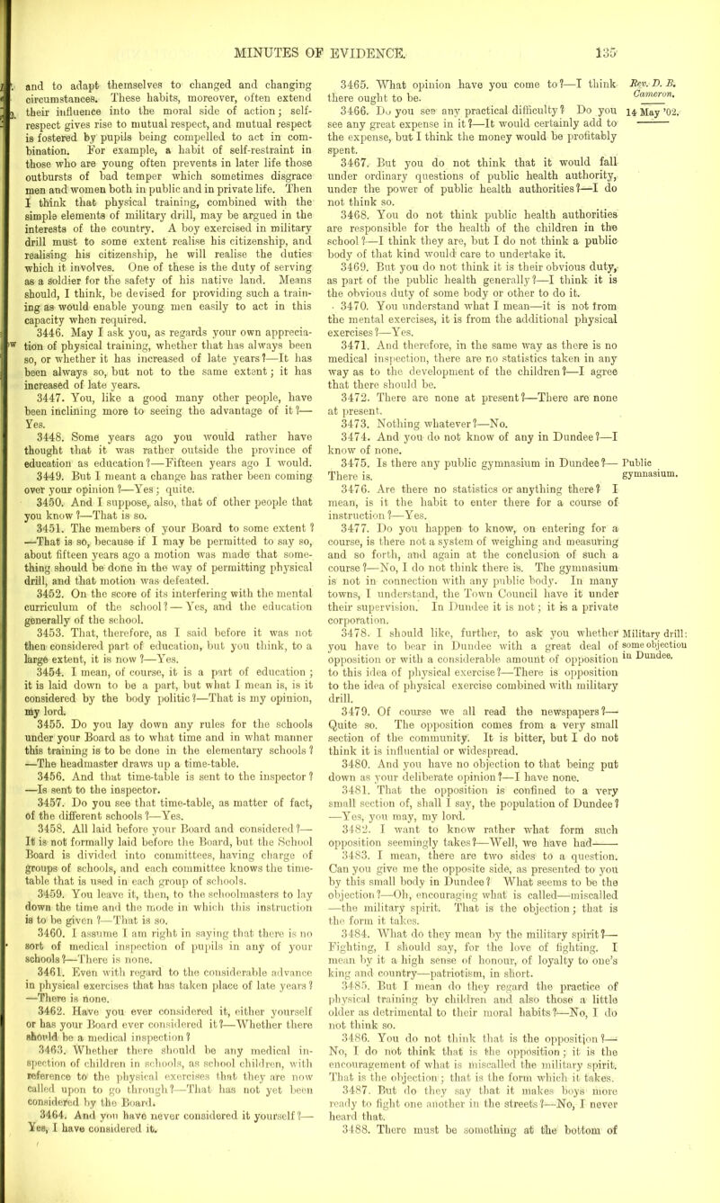 and to adapt themselves to changed and changing circumstances. These habits, moreover, often extend their influence into the moral side of action; self- respect gives rise to mutual respect, and mutual respect is fostered by pupils being compelled to act in com- bination. For example, a habit of self-restraint in those who are young often prevents in later life those outbursts of bad temper which sometimes disgrace men and women both in public and in private life. Then I think that physical training, combined with the simple elements of military drill, may be argued in the interests of the country. A boy exercised in military drill must to some extent realise his citizenship, and realising his citizenship, he will realise the duties which it involves. One of these is the duty of serving as a Soldier for the safety of his native land. Means should, I think, be devised for providing such a train- ing as would enable young men easily to act in this capacity when required. 3446. May I ask you, as regards your own apprecia- tion of physical training, whether that has always been so, or whether it has increased of late years ?—It has been always so, but not to the same extent; it has increased of late years. 3447. You, like a good many other people, have been inclining more to seeing the advantage of it ?— Yes. 3448. Some years ago you would rather have thought that it was rather outside the province of education as education?—Fifteen years ago I would. 3449. But I meant a change has rather been coming over your opinion ?—Yes; quite. 3450. And I suppose, also, that of other people that you know ?—That is so. 3451. The members of your Board to some extent ? —That is so, because if I may be permitted to say so, about fifteen years ago a motion was made that some- thing should be done in the way of permitting physical drill, and that motion was defeated. 3452. On the score of its interfering with the mental curriculum of the school? — Yes, and the education generally of the school. 3453. That, therefore, as I said before it was not then considered part of education, but you think, to a large extent, it is now ?—Yes. 3454. I mean, of course, it is a part of education ; it is laid down to be a part, but what I mean is, is it considered by the body politic ?—That is my opinion, my lord. 3455. Do you lay down any rules for the schools under your Board as to what time and in what manner this training is to be done in the elementary schools ? —The headmaster draws up a time-table. 3456. And that time-table is sent to the inspector ? —Is sent to the inspector. 3457. Do you see that time-table, as matter of fact, of the different schools ?—Yes. 3458. All laid before your Board and considered ?— If is not formally laid before the Board, but the School Board is divided into committees, having charge of groups of schools, and each committee knows the time- table that is used in each group of schools. 3459. You leave it, then, to the schoolmasters to lay down the time and the mode in which this instruction is to be given ?—That is so. 3460. I assume I am right in saying that there is no sort of medical inspection of pupils in any of your schools?—There is none. 3461. Even with regard to the considerable advance in physical exercises that has taken place of late years ? —There is none. 3462. Have you ever considered it, either yourself or has your Board ever considered it ?—Whether there shmdd be a medical inspection? 3463. Whether there should be any medical in- spection of children in schools, as school children, with reference to the physical exercises that they are now called upon to go through?—That has not yet been considered by the Board. 3464. And yon have never considered it yourself ?— Yes, I have considered it. 3465. What opinion have you come to?—I think Rev. D. B. there ought to be. Canwron. 3466. Do you see any practical difficulty ? Do you 14 May’02. see any great expense in it ?—It would certainly add to the expense, but I think the money would be profitably spent. 3467. But you do not think that it would fall under ordinary questions of public health authority, under the power of public health authorities?—I do not think so. 3468. You do not think public health authorities are responsible for the health of the children in the school?—I think they are, but I do not think a public body of that kind would care to undertake it. 3469. But you do not think it is their obvious duty, as part of the public health generally ?—I think it is the obvious duty of some body or other to do it. • 3470. You understand what I mean—it is not from the mental exercises, it is from the additional physical exercises ?—Yes. 3471. And therefore, in the same way as there is no medical inspection, there are no statistics taken in any way as to the development of the children ?—I agree that there should be. 3472. There are none at present?—There are none at present. 3473. Nothing whatever?—No. 3474. And you do not know of any in Dundee?—I know of none. 3475. Is there any public gymnasium in Dundee?— Public There is. gymnasium. 3476. Are there no statistics or anything there? I mean, is it the habit to enter there for a course of instruction ?—Yes. 3477. Do you happen to know, on entering for a course, is there not a system of weighing and measuring and so forth, and again at the conclusion of such a course?—No, I do not think there is. The gymnasium is not in connection with any public body. In many towns, I understand, the Town Council have it under their supervision. In Dundee it is not; it is a private corporation. 3478. I should like, further, to ask you whether Military drill: you have to bear in Dundee with a great deal of some objection opposition or with a considerable amount of opposition *u Dundee, to this idea of physical exercise ?—There is opposition to the idea of physical exercise combined with military drill. 3479. Of course we all read the newspapers?— Quite so. The opposition comes from a very small section of the community. It is bitter, but I do not think it is influential or widespread. 3480. And you have no objection to that being put down as your deliberate opinion ?—I have none. 3481. That the opposition is confined to a very small section of, shall I say, the population of Dundee ? -—Yes, you may, my lord. 3482. I want to know rather what form such opposition seemingly takes?—Well, we have had 3483. I mean, there are two sides to a question. Can you give me the opposite side, as presented to you by this small body in Dundee ? What seems to be the objection?—Oh, encouraging what is called—miscalled —the military spirit. That is the objection; that is the form it takes. 3484. What do they mean by the military spirit?— Fighting, I should say, for the love of fighting. I mean by it a high sense of honour, of loyalty to one’s king and country—patriotism, in short. 3485. But I mean do they regard the practice of physical training by children and also those a little older as detrimental to their moral habits?—No, I do not think so. 3486. You do not think that is the opposition?— No, I do not think that is the opposition; it is the encouragement of what is liiiscalled the military spirit. That is the objection ; that is the form which it takes. 3487. But do they say that it makes boys more ready to fight one another in the streets?—No, I never heard that. 3488. There must be something at the bottom of