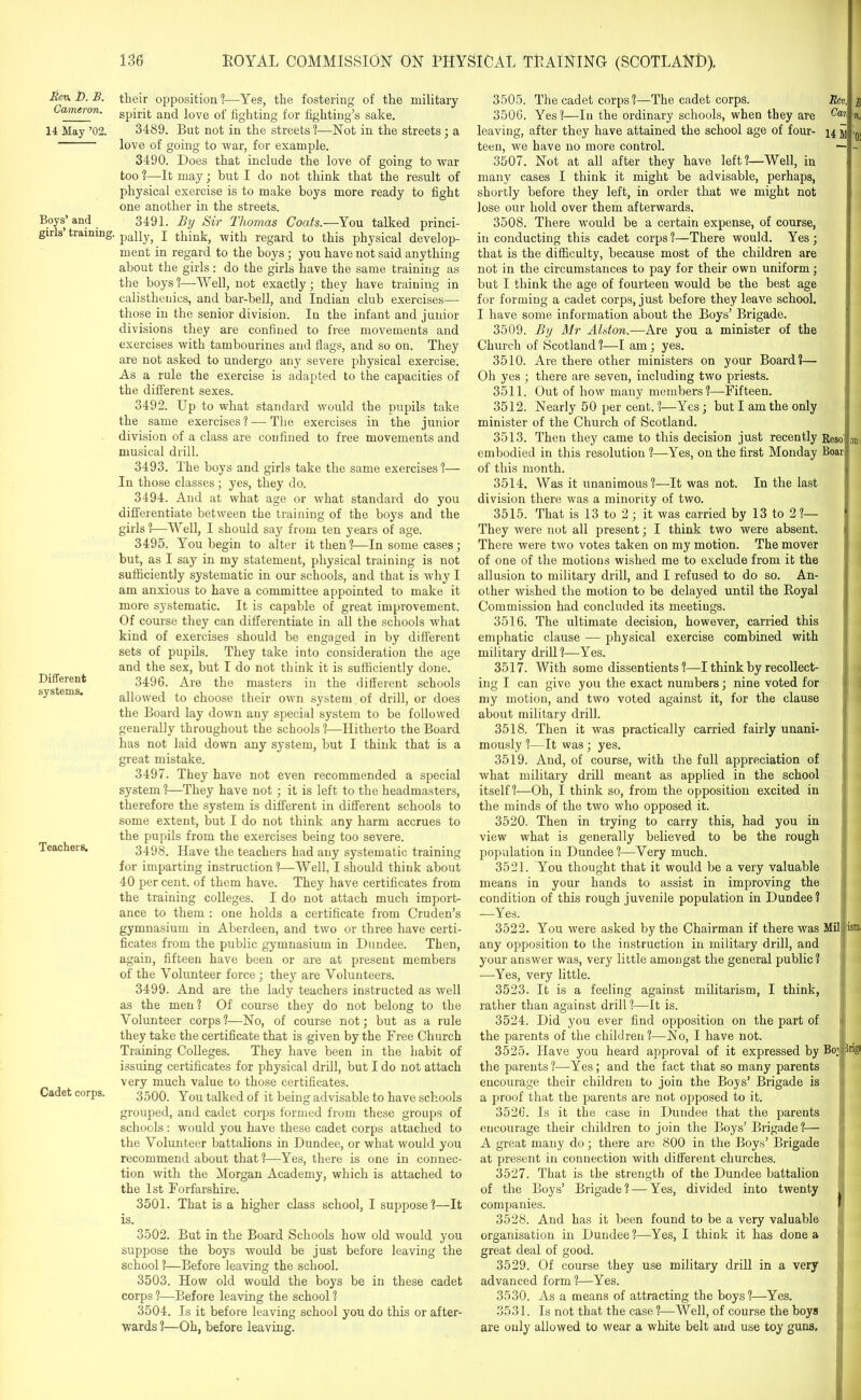 Rev. D. B. Cameron. 14 May ’02. Boys’ and girls’ training Different systems. Teachers. Cadet corps. 136 BOYAL COMMISSION ON PHYSICAL TRAINING (SCOTLAND). their opposition1?—Yes, the fostering of the military spirit and love of fighting for fighting’s sake. 3489. But not in the streets!—Not in the streets ; a love of going to war, for example. 3490. Does that include the love of going to war too ?—It may; hut I do not think that the result of physical exercise is to make boys more ready to fight one another in the streets. 3491. By Sir Thomas Coats.—You talked princi- pally, I think, with regard to this physical develop- ment in regard to the boys; you have not said anything about the girls: do the girls have the same training as the boys?—Well, not exactly; they have training in calisthenics, and bar-bell, and Indian club exercises— those in the senior division. In the infant and junior divisions they are confined to free movements and exercises with tambourines and flags, and so on. They are not asked to undergo any severe physical exercise. As a rule the exercise is adapted to the capacities of the different sexes. 3492. Up to what standard would the pupils take the same exercises? — The exercises in the junior division of a class are confined to free movements and musical drill. 3493. The boys and girls take the same exercises?— In those classes ; yes, they do. 3494. And at what age or what standard do you differentiate between the training of the boys and the girls?—Well, I should say from ten years of age. 3495. You begin to alter it then 1—In some cases ; but, as I say in my statement, physical training is not sufficiently systematic in our schools, and that is why I am anxious to have a committee appointed to make it more systematic. It is capable of great improvement. Of course they can differentiate in all the schools what kind of exercises should be engaged in by different sets of pupils. They take into consideration the age and the sex, but I do not think it is sufficiently done. 3496. Are the masters in the different schools allowed to choose their own system of drill, or does the Board lay down any special system to be followed generally throughout the schools ?—Hitherto the Board has not laid down any system, but I think that is a great mistake. 3497. They have not even recommended a special system ?—They have not; it is left to the headmasters, therefore the system is different in different schools to some extent, but I do not think any harm accrues to the pupils from the exercises being too severe. 3498. Have the teachers had any systematic training for imparting instruction?—Well, I should think about 40 per cent, of them have. They have certificates from the training colleges. I do not attach much import- ance to them : one holds a certificate from Cruden’s gymnasium in Aberdeen, and two or three have certi- ficates from the public gymnasium in Dundee. Then, again, fifteen have been or are at present members of the Volunteer force; they are Volunteers. 3499. And are the lady teachers instructed as well as the men? Of course they do not belong to the Volunteer corps?—No, of course not; but as a rule they take the certificate that is given by the Free Church Training Colleges. They have been in the habit of issuing certificates for physical drill, but I do not attach very much value to those certificates. 3500. You talked of it being advisable to have schools grouped, and cadet corps formed from these groups of schools : would you have these cadet corps attached to the Volunteer battalions in Dundee, or what would you recommend about that?—Yes, there is one in connec- tion with the Morgan Academy, which is attached to the 1st Forfarshire. 3501. That is a higher class school, I suppose?—It is. 3502. But in the Board Schools how old would you suppose the boys would be just before leaving the school ?—Before leaving the school. 3503. How old would the boys be in these cadet corps ?—Before leaving the school ? 3504. Is it before leaving school you do this or after- wards ?—Oh, before leaving. 3505. The cadet corps ?—The cadet corps. Rev. 3506. Yes?—In the ordinary schools, when they are Ca% leaving, after they have attained the school age of four- 14 jj teen, we have no more control. — 3507. Not at all after they have left?—Well, in many cases I think it might be advisable, perhaps, shortly before they left, in order that we might not lose our hold over them afterwards. 3508. There would be a certain expense, of course, in conducting this cadet corps?—There would. Yes; that is the difficulty, because most of the children are not in the circumstances to pay for their own uniform; but I think the age of fourteen would be the best age for forming a cadet corps, just before they leave school. I have some information about the Boys’ Brigade. 3509. By Mr Alston.—Are you a minister of the Church of Scotland?—I am; yes. 3510. Are there other ministers on your Board?— Oh yes ; there are seven, including two priests. 3511. Out of how many members?—Fifteen. 3512. Nearly 50 per cent. ?—Yes; but I am the only minister of the Church of Scotland. 3513. Then they came to this decision just recently Rcs& embodied in this resolution ?—Yes, on the first Monday Boar of this month. 3514. Was it unanimous?—It was not. In the last division there was a minority of two. 3515. That is 13 to 2; it was carried by 13 to 2?— They were not all present; I think two were absent. There were two votes taken on my motion. The mover of one of the motions wished me to exclude from it the allusion to military drill, and I refused to do so. An- other wished the motion to be delayed until the Koyal Commission had concluded its meetings. 3516. The ultimate decision, however, carried this emphatic clause — physical exercise combined with military drill?—Yes. 3517. With some dissentients ?—I think by recollect- ing I can give you the exact numbers; nine voted for my motion, and two voted against it, for the clause about military drill. 3518. Then it was practically carried fairly unani- mously ?—It was ; yes. 3519. And, of course, with the full appreciation of what military drill meant as applied in the school itself?—Oh, I think so, from the opposition excited in the minds of the two who opposed it. 3520. Then in trying to carry this, had you in view what is generally believed to be the rough population in Dundee?—Very much. 3521. You thought that it would be a very valuable means in your hands to assist in improving the condition of this rough juvenile population in Dundee? —Yes. B n. '0! an 3522. You were asked by the Chairman if there was any opposition to the instruction in military drill, and your answer was, very little amongst the general public ? —Yes, very little. 3523. It is a feeling against militarism, I think, rather than against drill?—It is. 3524. Did you ever find opposition on the part of the parents of the children?—No, I have not. 3525. Have you heard approval of it expressed by the parents ?—Yes; and the fact that so many parents encourage their children to join the Boys’ Brigade is a proof that the parents are not opposed to it. 3526. Is it the case in Dundee that the parents encourage their children to join the Boys’ Brigade?— A great many do; there are 800 in the Boys’ Brigade at present in connection with different churches. 3527. That is the strength of the Dundee battalion of the Boys’ Brigade? — Yes, divided into twenty companies. 3528. And has it been found to be a very valuable organisation in Dundee?—Yes, I think it has done a great deal of good. 3529. Of course they use military drill in a very advanced form ?—Yes. 3530. As a means of attracting the boys?—Yes. 3531. Is not that the case ?—Well, of course the boys are only allowed to wear a white belt and use toy guns. Mil B01 Inga 1