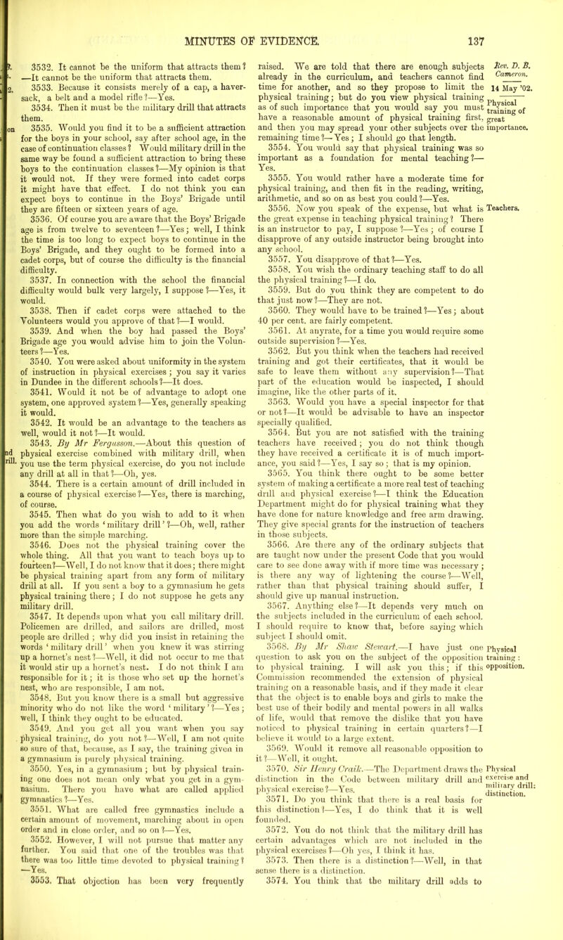 2. nd rill. 3532. It cannot be the uniform that attracts them ? —It cannot be the uniform that attracts them. 3533. Because it consists merely of a cap, a haver- sack, a belt and a model rifle ?—Yes. 3534. Then it must be the military drill that attracts them. 3535. Would you find it to be a sufficient attraction for the boys in your school, say after school age, in the case of continuation classes 1 Would military drill in the same way be found a sufficient attraction to bring these boys to the continuation classes 1—My opinion is that it would not. If they were formed into cadet corps it might have that effect. I do not think you can expect boys to continue in the Boys’ Brigade until they are fifteen or sixteen years of age. 3536. Of course you are aware that the Boys’ Brigade age is from twelve to seventeen ?—Yes; well, I think the time is too long to expect boys to continue in the Boys’ Brigade, and they ought to be formed into a cadet corps, but of course the difficulty is the financial difficulty. 3537. In connection with the school the financial difficulty would bulk very largely, I suppose ?—Yes, it would. 3538. Then if cadet corps were attached to the Volunteers would you approve of that?—I would. 3539. And when the boy had passed the Boys’ Brigade age you would advise him to join the Volun- teers ?—Yes. 3540. You were asked about uniformity in the system of instruction in physical exercises ; you say it varies in Dundee in the different schools ?—It does. 3541. Would it uot be of advantage to adopt one system, one approved system ?—Yes, generally speaking it would. 3542. It would be an advantage to the teachers as well, would it not ?—It would. 3543. By Mr Fergusson.—About this question of physical exercise combined with military drill, when you use the term physical exercise, do you not include any drill at all in that ?—Oh, yes. 3544. There is a certain amount of drill included in a course of physical exercise ?—Yes, there is marching, of course. 3545. Then what do you wish to add to it when you add the words ‘ military drill ’ ?—Oh, well, rather more than the simple marching. 3546. Does not the physical training cover the whole thing. All that you want to teach boys up to fourteen?—Well, I do not know that it does; there might be physical training apart from any form of military drill at all. If you sent a boy to a gymnasium he gets physical training there; I do not suppose he gets any military drill. 3547. It depends upon what you call military drill. Policemen are drilled, and sailors are drilled, most people are drilled ; why did you insist in retaining the words ‘ military drill ’ when you knew it was stirring up a hornet’s nest?—Well, it did not occur to me that it would stir up a hornet’s nest. I do not think I am responsible for it; it is those who set up the hornet’s nest, who are responsible, I am not. 3548. But you know there is a small but aggressive minority who do not like the word ‘ military ’ ?—Yes; well, I think they ought to be educated. 3549. And you get all you want w'hen you say physical training, do you not?—'Well, I am not quite so sure of that, because, as I say, the training given in a gymnasium is purely physical training. 3550. Yes, in a gymnasium ; but by physical train- ing one does not mean only what you get in a gym- nasium. There you have what are called applied gymnastics ?—Yes. 3551. What are called free gymnastics include a certain amount of movement, marching about in open order and in close order, and so on ?—Yes. 3552. However, I will not pursue that matter any further. You said that one of the troubles was that there was too little time devoted to physical training? —Yes. 3553. That objection has been very frequently raised. We are told that there are enough subjects already in the curriculum, and teachers cannot find time for another, and so they propose to limit the physical training; but do you view physical training as of such importance that you would say you must have a reasonable amount of physical training first, and then you may spread your other subjects over the remaining time?—Yes; I should go that length. 3554. You would say that physical training was so important as a foundation for mental teaching ?— Yes. 3555. You would rather have a moderate time for physical training, and then fit in the reading, writing, arithmetic, and so on as best you could ?—Yes. 3556. Now you speak of the expense, but what is the great expense in teaching physical training ? There is an instructor to pay, I suppose?—Yes; of course I disapprove of any outside instructor being brought into any school. 3557. You disapprove of that?—Yes. 3558. You wish the ordinary teaching staff to do all the physical training?—I do. 3559. But do you think they are competent to do that just now ?—They are not. 3560. They would have to be trained?—Yes; about 40 per cent, are fairly competent. 3561. At anyrate, for a time you would require some outside supervision ?—Yes. 3562. But you think when the teachers had received training and got their certificates, that it would be safe to leave them without any supervision?—That part of the education would be inspected, I should imagine, like the other parts of it. 3563. Would you have a special inspector for that or not?—It would be advisable to have an inspector specially qualified. 3564. But you are not satisfied with the training teachers have received; you do not think though they have received a certificate it is of much import- ance, you said?—Y’es, I say so; that is my opinion. 3565. You think there ought to be some better system of making a certificate a more real test of teaching drill and physical exercise?—I think the Education Department might do for physical training what they have done for nature knowledge and free arm drawing. They give special grants for the instruction of teachers in those subjects. 3566. Are there any of the ordinary subjects that are taught now under the present Code that you would care to see done away with if more time was necessary ; is there any way of lightening the course ?—Well, rather than that physical training should suffer, I should give up manual instruction. 3567. Anything else?—It depends very much on the subjects included in the curriculum of each school. I should require to know that, before saying which subject I should omit. 3568. By Mr Share Steioart.—l have just one question to ask you on the subject of the opposition to physical training. I will ask you this; if this Commission recommended the extension of physical training on a reasonable basis, and if they made it clear that the object is to enable boys and girls to make the best use of their bodily and mental powers in all walks of life, would that remove the dislike that you have noticed to physical training in certain quarters?—I believe it would to a large extent. 3569. Would it remove all reasonable opposition to it?—Well, it ought. 3570. Sir Henry CraiJc.—The Department draws the distinction in the Code between military drill and physical exercise?—Yes. 3571. Do you think that there is a real basis for this distinction?—Yes, I do think that it is well founded. 3572. You do not think that the military drill has certain advantages which are not included in the physical exercises?-—Oh yes, I think it has. 3573. Then there is a distinction ?—Well, in that sense there is a distinction. 3574. You think that the military drill adds to her. D. B. Cameron. 14 May ’02. Physical training of great importance. Teachers. Physical training : opposition. Physical exercise and military drill: distinction.