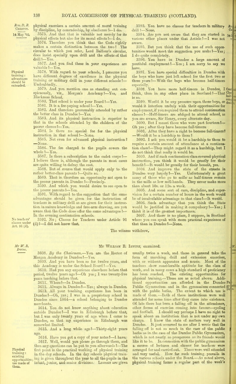 T). B. Cameron. 14 May ’02. Physical training: advantages should be extended. No teachers’ classes under Art. 91 (d). physical exercises a certain amount of moral training by discipline, by comradeship, by obedience ?—I do. 3575. And that that is valuable not merely for its physical effects but also for its moral effects ?—I do. 3576. Therefore you think that the Code rightly makes a certain distinction between the two? The circular to which you refer, Lord Balfour’s circular, does insist specially upon drill and the effects of that drill ?—Yes. 3577. And you find these in your experience are valuable ?—Yes. 3578. With regard to your schools, I presume you have different degrees of excellence in the physical training or military drill in your different schools ?— Undoubtedly. 3579. And you mention one as standing out con- spicuously, viz., Morgan’s Academy?—Yes, and Blackness School. 3580. That school is under your Board?—Yes. 3581. It is a fee-paying school?—Yes. 3582. And therefore presumably attended by rather the better class in Dundee ?—Yes. 3583. And its physical instruction is superior to that in the schools attended by the children of the poorer classes?—Yes. 3584. Is there no special fee for the physical instruction in that school?—None. 3585. Not even for advanced physical instruction ? —None. 3586. The fee charged to the pupils covers the whole ?—Yes. 3587. Is there a subscription to the cadet corps ?— I believe there is, although the parents in most cases are quite willing to defray the cost. 3588. But of course that would apply only to the rather better-class parents ?—Quite so. 3589. That is therefore an opportunity not open to the poorer parents in Dundee ?—Precisely. 3590. And which you would desire to see open to the poorer parents 1—Yes. 3591. With regard to the suggestion that the same advantages should be given for the instruction of teachers in military drill as are given for their instruc- tion in nature knowledge and free-arm drawing, are you aware that the Code does offer the same advantages ?— In the evening continuation schools. 3592. No; Classes for Teachers under Article 91 (d) ?—I did not know that. 3593. You have no classes for teachers in military Mn drill ?—None. 3594. Are you not aware that they are started in various other places under that Article ?—I was not aware. 3595. But you think that the use of such oppor- tunities would meet the suggestion you make?—Yes; I do quite completely. 3596. You have in Dundee a large amount of youthful employment ?—Yes ; I am sorry to say we have. 3597. You have special difficulties in Dundee with the boys who have just left school for the first two or three years ?—With the boys who become half-timers especially. 3598. You have more half-timers in Dundee, I Cont think, than in any other place in Scotland ?—That PaSi • „„ half- IS SO. conn 3599: Would it be any pressure upon these boys, or desi] would it interfere unduly with their opportunities for employment, if you required them to attend continuation classes ?—Half-timers are obliged to attend school, as you are aware, Sir Henry, every alternate day. 3600. But I meant those who were past fourteen ?— Oh yes; after they have become full-timers. 3601. After they have a right to become full-timers? —Would it be a hardship to them ? 3602. I ask you would it be a hardship to them to require a certain amount of attendance at a continua- tion class?—They might regard it as a hardship, but I do not think that really it would be. 3603. And if such continuation class covered physical instruction, you think it would be greatly for their benefit?—It would be greatly for their benefit, yes. 3604. And improve the state of the streets in Dundee very largely?—Yes. Unfortunately a great many of those who go to mills as half-timers remain in the mills as low mill-hands. They never make more than about 10s. or 12s. a week. 3605. And some sort of care, discipline, and super- vision for a certain number of hours in the week would be of incalculable advantage to that class?—It would. 3606. Such advantage that you think the State would be justified in making it compulsory?—Yes; I think it is of the greatest importance. 3607. And there is no place, I suppose, in Scotland where you can speak with more practical experience of that than in Dundee?—None. 1 on ’0 ati ers ion 9. The witness withdrew. Mr W. B. Irvine. Physical training: existing opportunities use made of them, Mr William B. Irvine, examined. W.\ vine, 3608. By the Chairman.—You are the Rector of Morgan Academy in Dundee?—Yes. 3609. And you have been so for twelve years, and this Academy is under the School Board?—Yes. 3610. Had you any experience elsewhere before that period, twelve years ago ?—Oh yes ; I was twenty-five years teaching before that. 3611. Where?—In Dundee. 3612. Always in Dundee?—Yes; always in Dundee. 3613. All your teaching experience has been in Dundee?—Oh, yes; I was in a proprietary school in Dundee since 1864—a school belonging to Dundee merchants. 3614. You do not know anything about education outside Dundee?—I was in Edinburgh before that, but I was only twenty years of age when I came to Dundee, so that my experience in Edinburgh was somewhat limited. 3615. And a long while ago?—Thirty-eight years ago. 3616. Have you got a copy of your notes?—I have. 3617. Well, would you please go through them, and then any questions can be put to you afterwards ?—The first point is the practical working of physical training in the day schools. In the day schools physical train- . ing is given throughout the year to all the pupils in the ’ infant, junior, and senior divisions. Lessons are given usually twice a week, and these in general take the form of marching drill and extension exercises, with or without apparatus and music. Most of the teachers show considerable aptitude for the class of work, and in many cases a high standard of proficiency has been reached. The existing opportunities for physical training.—These are as noted above. Addi- tional opportunities are afforded in the Dundee Public Gymnasium and in the gymnasium connected with the public baths. The extent to which use is made of them.—Both of these institutions were well attended for some time after they came into existence. Of late there has been a falling off in the attendance, other forms of exercise coming into favour—cycling and football. I should say perhaps I have no right to speak about an institution that is not under my own charge. I know the state of matters very well in Dundee. It just occurred to me after I wrote that the falling off is not so much in the case of the public baths as in the case of the Dundee Public Gymnasium, which is not nearly so prosperous as its friends would like it to be. In connection with the public gymnasium a course of lectures and classes for teachers were arranged for and carried out. These were well attended and very useful. How far such training prevails in the various schools under the Board.—As noted above, physical training forms a regular part of the week’s — PU : gy; Du !9.