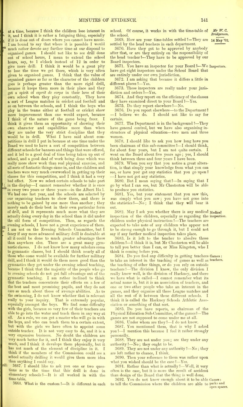 . at a time, because I think the children lose interest in l- it, and I think it is rather a fatiguing thing, especially 24 if it is done out of doors where you cannot have music. I am bound to say that where it is possible I would ®a much rather devote any further time at our disposal to organised games. I should not like to see drill done out of school hours, I mean to extend the school hours, say, to 1 o’clock instead of 12 in order to give more drill. I think it would he a great pity to lose the time we get there, which is very often given to organised games. I think that the value of organised games as far as the character of the children goes is perhaps greater than the more rigid drill, because it keeps them more in their place and they get a spirit of esprit de corps in their love of their own school when they play constantly. They have a sort of League matches in cricket and football and so on between the schools, and I think the boys who play in the teams either at football or cricket show more improvement than one would expect, because I think of the nature of the game being freer. I think it gives them an opportunity of showing their own character and capabilities more than when they are under the very strict discipline that they would be in drill. What I have said about com- petitions in drill I put in because at one time under the Board we used to have a sort of competition between different schools for banners and things that were offered, and it led to a good deal of time being taken up out of school, and a good deal of work being done which was really more show work than real physical exercise, and all sorts of fantastic things came in, and the children and teachers were very much overworked in getting up their classes for this competition, and I think it had a very bad effect. Now we select certain schools to take part : in the display—I cannot remember whether it is once 018 in every two years or three years—in the Albert Ha 1. We had one last year, and the schools are selected by our organising teachers to show there, and there is nothing to be gained by one more than another ; they merely each do their best in their own particular form of drill, and it represents much more what they are actually doing every day in the school than it did under the old form of competition. Then, as regards the evening schools, I have not a great experience of them. I am not on the Evening Schools Committee, but I . fancy if any more advanced military drill is desirable at all it could be done to much greater advantage there than anywhere else. There are a great many gym- nastic classes. I do not know how many scholars come to gymnastic classes, but I should think nearly all of those who come would be available for further military drill, and I think it would do them more good than the gymnastics they get under the evening school teaching, because I think that the majority of the people who go to evening schools do not get full advantage out of the gymnastic teaching. I am rather inclined to think that the teachers concentrate their efforts on a few of the best and most promising pupils, and they do not care so much about those of average abilities. As to the swimming, I do not know whether that is relevant really to your inquiry. That is extremely popular, especially amongst the boys. We find some difficulty with the girls, because so very few of their teachers are able to go into the water and teach them in any way at all. As a rule, we can get a master who will go in with the boys, and who can teach them to a certain extent, but with the girls we have often to appoint some outside teacher. It is not very easy to do, and it is a very expensive business. No doubt the children are very much better for it, and I think they enjoy it very much, and I think it develops them physically, but it has not much of the element of discipline in it. I think if the members of the Commission could see a school actually drilling it would give them more idea than anything I could say. rill: 3667. I should like to ask you one or two ques- tions as to the time that this drill is done in elementary schools ?—It is all worked in with the time-table. 3668. What is the custom ?—It is different in each school. Of course, it works in with the time-table of Mr W. C. the school. Bridgeman. 3669. How are your time-tables settled ?—They are 14 May ’02. settled by the head teachers in each department. ——— 3670. Have they got to be approved by anybody after that, or are they entirely on the responsibility of the head teacher 1—They have to be approved by our Board inspectors. 3671. You have an inspector for your Board?—We Inspectors, have got eight inspectors under the School Board that are entirely under our own jurisdiction. 3672. I am asking that because it differs a little in different places ?—Yes. 3673. These inspectors are really under your juris- diction and orders?—Yes. 3674. And they report on the efficiency of the classes they have examined direct to your Board ?—Yes. 3675. Do they report elsewhere?—No. 3676. Do you report elsewdiere—to the Department? —I believe we do. I should not like to say for certain. 3677. The Department is in the background ?—They have general control, but we have also organising in- structors of physical education—two men and three women. 3678. I should like to ask you how long have you been chairman of this sub-committee?—I should think, for about four years, but I am not quite certain. I went on the Board about five years ago; yes, I should think between three and four years I have been. 3679. When you say that you notice a great altera- tion, is that simply your knowledge from what you can see, or have you got any statistics that you go upon ? -—I have not got any statistics. 3680. But I mean saying that ?—In saying that I go by what I can see, but Mr Chesterton will be able to produce you statistics. 3681. Yes, but your statement that you saw this, was simply what you saw ; you have not gone into the statistics ?—No; I think that they will bear it out. 3682. May I ask you whether there is any medical Medical inspection of the children, especially as regarding the inspection, children under physical instruction ?—The teachers are expected to take note of any children who appear not to be strong enough to go through it, but I could not say if any further medical inspection takes place. 3683. Is it left to the teacher to absolve those children?—I think it is, but Mr Chesterton will be able to tell you better than I can, or Miss Kingston, who I think is coming before you. 3684. Do you find any difficulty in getting teachers Games : to take an interest in the teaching of games as well as teachers, the teaching of other things, or do you rely on outside teachers?—The division I know, the only division I really know well, is the division of Hackney, and there we have what is called—I cannot remember what its actual name is, but it is an association of teachers, and one or two other people who take an interest in the games, and they organise all these League matches and all the rest of it between these different schools. I think it is called the Hackney Schools Athletic Asso- ciation or something of that sort. 3685. Do you have reports, as chairman of the Physical Education Sub-Committee, of the games?—The games are not supposed to come under me at all. 3686. Under whom are they?-—I do not know. 3687. You mentioned them, that is why I asked you ?—I mention this because I feel it rather strongly personally. 3688. They are not under you; are they under any authority?—No; they ought to be. 3689. They are not under any authority ?—No ; they are left rather to chance, I think. 3690. Then your reference to them was rather upon what you wished should be the case?—Yes. 3691. Rather than what is actually?—Well, it very often is the case, but it is more the result of accident than design of the Board that the thing is well done. 3692. You do not know enough about it to be able Games: to tell the Commission where the children are able to parks and open spaces.