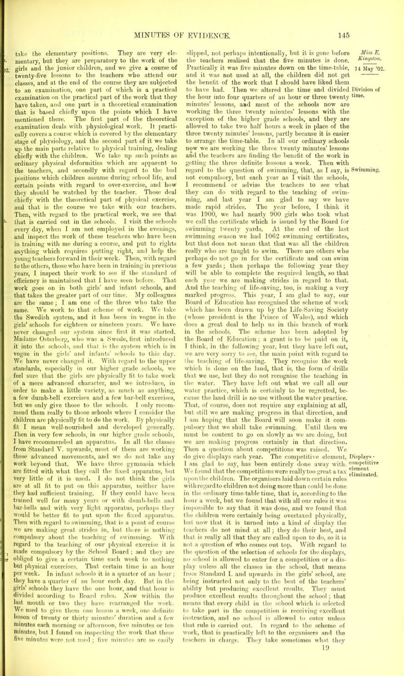 take the elementary positions. They are very ele- i. mentary, but they are preparatory to the work of the )2 girls and the junior children, and we give a course of twenty-five lessons to the teachers who attend our classes, and at the end of the course they are subjected to an examination, one part of which is a practical examination on the practical part of the work that they have taken, and one part is a theoretical examination that is based chiefly upon the points which I have mentioned there. The first part of the theoretical examination deals with physiological work. It practi- cally covers a course which is covered by the elementary stage of physiology, and the second part of it we take up the main parts relative to physical training, dealing chiefly with the children. We take up such points as ordinary physical deformities which are apparent to the teachers, and secondly with regard to the bad positions which children assume during school life, and certain points with regard to over-exercise, and how they should be watched by the teacher. Those deal chiefly with the theoretical part of physical exercise, and that is the course we take with our teachers. Then, with regard to the practical work, we see that that is carried out in the schools. I visit the schools every day, when I am not employed in the evenings, and inspect the work of these teachers who have been in training with me during a course, and put to rights anything which requires putting right, and help the young teachers forward in their work. Then, with regard to the others, those who have been in training in previous years, I inspect their work to see if the standard of efficiency is maintained that I have seen before. That work goes on in both girls’ and infant schools, and that takes the greater part of our time. My colleagues are the same; I am one of the three who take the same. We work to that scheme of work. We take the Swedish system, and it has been in vogue in the girls’ schools for eighteen or nineteen years. We have never changed our system since first it was started. Madame Osterberg, who was a Swede, first introduced it into the schools, and that is the system which is in vogue in the girls’ and infants’ schools to this day. We have never changed it. With regard to the upper standards, especially in our higher grade schools, we feel sure that the girls are physically fit to take work of a more advanced character, and we introduce, in order to make a little variety, as much as anything, a few dumb-bell exercises and a few bar-bell exercises, but we only give those to the schools. I only recom- mend them really to those schools where I consider the children are physically fit to do the work. By physically fit I mean well-nourished and developed generally. Then in very few schools, in our higher grade schools, I have recommended an apparatus. In all the classes from Standard Y. upwards, most of them are working these advanced movements, and we do not take any work beyond that. We have three gymnasia which are fitted with what they call the fixed apparatus, hut very little of it is used. I do not think the girls are at all fit to put on this apparatus, neither have they had sufficient training. If they could have been trained well for many years or with dumb-bells and bar-bells and with very light apparatus, perhaps they would be better fit to put upon the fixed apparatus. Then with regard to swimming, that is a point of course we are making great strides in, but there is nothing compulsory about the teaching of swimming. With regard to the teaching of our physical exercise it is .. made compulsory by the School Board; and they are 3T obliged to give a certain time each week to nothing but physical exercises. That certain time is an hour per week. In infant schools it is a quarter of an hour ; they have a quarter of an hour each day. But in the girls’ schools they have the one hour, and that hour is divided according to Board rules. Now within the last month or two they have rearranged the work. We used to give them one lesson a week, one definite lesson of twenty or thirty minutes’ duration and a few7 minutes each morning or afternoon, five minutes or ten minutes, hut I found on inspecting the work that, these five minutes were not used; five minutes are so easily slipped, not perhaps intentionally, but it is gone before Miss E. the teachers realised that the five minutes is done. Kingston. Practically it was five minutes down on the time-table, 14 May ’02. and it was not used at all, the children did not get the benefit of the work that I should have liked them to have had. Then we altered the time and divided Division of the hour into four quarters of an hour or three twenty tim6, minutes’ lessons, and most of the schools now are working the three twenty minutes’ lessons with the exception of the higher grade schools, and they are allowed to take two half hours a week in place of the three twenty minutes’ lessons, partly because it is easier to arrange the time-table. In all our ordinary schools now we are working the three twenty minutes’ lessons and the teachers are finding the benefit of the work in getting the three definite lessons a week. Then with regard to the question of swimming, that, as I say, is Swimming, not compulsory, but each year as I visit the schools, I recommend or advise the teachers to see what they can do with regard to the teaching of swim- ming, and last year I am glad to say we have made rapid strides. The year before, I think it was 1900, we had nearly 900 girls who took what we call the certificate which is issued by the Board for swimming twenty yards. At the end of the last swimming season we had 1062 swimming certificates, but that does not mean that that was all the children really who are taught to swim. There are others who perhaps do not go in for the certificate and can swim a few yards; then perhaps the following year they will be able to complete the required length, so that each year we are making strides in regard to that. And the teaching of life-saving, too, is making a very marked progress. This year, I am glad to say, our Board of Education has recognised the scheme of work which has been drawn up by the Life-Saving Society (whose president is the Prince of Wales), and which does a great deal to help us in this branch of work in the schools. The scheme has been adopted by the Board of Education; a grant is to be paid on it, I think, in the following year, but they have left out, we are very sorry to see, the main point with regard to the teaching of life-saving. They recognise the work which is done on the land, that is, the form of drills that we use, but they do not recognise the teaching in the water. They have left out what we call all our water practice, which is certainly to be regretted, be- cause the land drill is no use without the water practice. That, of course, does not require any explaining at all, but still we are making progress in that direction, and I am hoping that the Board will soon make it com- pulsory that we shall take swimming. Until then we must be content to go on slowly as we are doing, but we are making progress certainly in that direction. Then a question about competitions was raised. We do give displays each year. The competitive element, Displays • 1 am glad to say, has been entirely done away with, competitive We found that the competitions were really too great a tax eliminated upon the children. The organisers laid down certain rules with regard to children not doing more than could be done in the ordinary time-table time, that is, according to the hour a week, but we found that with all our rules it was impossible to say that it was done, and we found that the children were certainly being overtaxed physically, but now that it is turned into a kind of display the teachers do not mind at all; they do their best, and that is really all that they are called upon to do, so it is not a question of who comes out top. With regard to the question of the selection of schools for the displays, no school is allowed to enter for a competition or a dis- play unless all the classes in the school, that means from Standard I. and upwards in the girls’ school, are being instructed not only to the best of the teachers’ ability but producing excellent results. They must produce excellent results throughout the school; that means that every child in the school which is selected to take part in the competition is receiving excellent instruction, and no school is allowed to enter unless that rule is carried out. In regard to the scheme of work, that is practically left to the organisers and the teachers in charge. They take sometimes what they 19