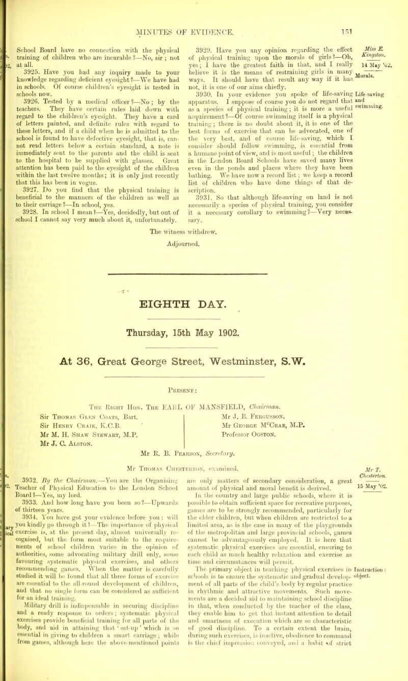 . School Board have no connection with the physical l- training of children who are incurable ?—No, sir ; not )2. at all. 3925. Have you had any inquiry made to your knowledge regarding deficient eyesight?—We have had in schools. Of course children’s eyesight is tested in schools now. 3926. Tested by a medical officer ?—No ; by the teachers. They have certain rules laid down with regard to the children’s eyesight. They have a card of letters painted, and definite rules with regard to these letters, and if a child when he is admitted to the school is found to have defective eyesight, that is, can- not read letters below a certain standard, a note is immediately sent to the parents and the child is sent to the hospital to be supplied with glasses. Great attention has been paid to the eyesight of the children within the last twelve months; it is only just recently that this has been in vogue. 3927. Do you find that the physical training is beneficial to the manners of the children as well as to their carriage?—In school, yes. 3928. In school I mean?—Yes, decidedly, but out of school I cannot say very much about it, unfortunately. 3929. Have you any opinion regarding the effect Miss E. of physical training upon the morals of girls ?—Oh, Kingston. yes; I have the greatest faith in that, and I really 14 May ’02. believe it is the means of restraining girls in many ways. It should have that result any way if it has not, it is one of our aims chiefly. 3930. In your evidence you spoke of life-saving Life-saving apparatus. I suppose of course you do not regard that anij as a species of physical training; it is more a useful swimming, acquirement?—Of course swimming itself is a physical training; there is no doubt about it, it is one of the best forms of exercise that can be advocated, one of the very best, and of course life-saving, which I consider should follow swimming, is essential from a humane point of view, and is most useful; the children in the London Board Schools have saved many lives even in the ponds and places where they have been bathing. We have now a record list; we keep a record list of children who have done things of that de- scription. 3931. So that although life-saving on land is not necessarily a species of physical training, you consider it a necessary corollary to swimming?—Very neces- sary. The wituess withdrew. Adjourned. EIGHTH DAY. Thursday, 15th May 1902. At 36, Great George Street, Westminster, S.W. Present : The Right IIon. The EARL OF MANSFIELD, Chairman. Sir Thomas Glen Coats, Bart. Sir Henry Craik, K.C.B. Mr M. H. Shaw Stewart, M.P. Mr J. C. Alston. Mr J. B. Fergusson. Mr George McCrae, M.P. Professor Ogston. Mr R. B. Pearson, Secretary. Mr Thomas Chesterton, examined. Mr T 3932. By the Chairman.—You are the Organising Teacher of Physical Education to the London School Board?—Yes, my lord. 3933. And how long have you been so ?—Upwards of thirteen years. 3934. You have got your evidence before you : will ary ^ou ki'Mly go through it?—The importance of physical ictj exercise is, at the present day, almost universally re- cognised, but the form most suitable to the require- ments of school children varies in the opinion of authorities, some advocating military drill only, some favouring systematic physical exercises, and others recommending games. When the matter is carefully studied it will be found that all three forms of exercise are essential to the all-round development of children, and that no single form can be considered as sufficient for an ideal training. Military drill is indispensable in securing discipline and a ready response to orders ; systematic physical exercises provide beneficial training for all parts of the body, and aid in attaining that ‘ set-up ’ which is so essential in giving to children a smart carriage; while from games, although here the above-mentioned points Chesterton. are only matters of secondary consideration, a great amount of physical and moral benefit is derived. 15 May 02. In the country and large public schools, where it is possible to obtain sufficient space for recreative purposes, games are to be strongly recommended, particularly for the elder children, but when children are restricted to a limited area, as is the case in many of the playgrounds of the metropolitan and large provincial schools, games cannot be advantageously employed. It is here that systematic physical exercises are essential, ensuring to each child as much healthy relaxation and exercise as time and circumstances will permit. The primary object in teaching physical exercises in Instruction: schools is to ensure the systematic and gradual develop- object, ment of all parts of the child’s body by regular practice in rhythmic and attractive movements. Such move- ments are a decided aid to maintaining school discipline in that, when conducted by the teacher of the class, they enable him to get that instant attention to detail and smartness of execution which are so characteristic of good discipline. To a certain extent the brain, during such exercises, is inactive, obedience to command is the chief impression conveyed, and a habit x>f striot