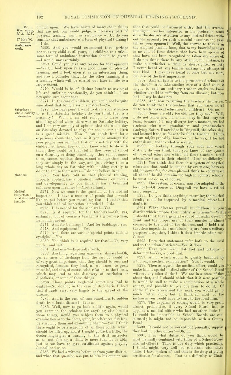 Mr Wm. Bruce, M.A., M.D. 27 May ’02. Ambulance work. Saturdays: whole holiday undesirable. Manners. Medical inspection : what it should include. opinion upon. We have heard of many other things that are not, one would judge, a necessary part of physical training, such as ambulance work ; do you consider that ambulance is a form of physical training ? —I do. 5268. And you would recommend that—-perhaps not to every child at all years, but children as a rule—• some form of ambulance instruction should be given ? —I would, most certainly. 5269. Could you give any reason for that opinion? —Well, I look upon it as a good means of physical training, and I look upon it as an interesting thing, and also I consider that, like the other training, it is a training which will be carried out later in life to a larger extent. 5270. Would it be of distinct benefit as saving of life and suffering occasionally, do you think?—I am not quite sure about that. 5271. In the case of children, you could not be quite sure about that being a serious matter?—No. 5272. The next point I want to draw your attention to is the Saturday holiday; do you think that is a necessity? — Well, I am old enough to have been attending school when there was no Saturday holiday, and I am very strongly of opinion that the whole day on Satui’day devoted to play for the poorer children is a great mistake. Now I can speak from large experience about that, because if you go amongst the poor people you will find that on a wet day, with the children at home, they do not know what to do with them ; they would be thankful if they were at school on a Saturday or doing something; they cannot amuse them, cannot regulate them, cannot manage them, and (hey are simply in the way, and just giving them a long whole day on Saturday with nothing earthly to do or to amuse themselves—I do not believe in it. 5273. You have told us that physical training, properly applied, has a beneficial intiuence on morals and development; do you think it has a beneficial influence upon manners ?—Most certainly. 5274. Now we come to the question of the medical inspection. I have a number of points that I would like to put before you regarding that. 1 gather that you think medical inspection is needed ?—I do. 5275. It is needed for the scholars?—Yes. 5276. Is it required for the teachers?—Oh, yes, certainly; but of course a teacher is a grown-up man, he is independent. 5277. And for buildings ?—And for buildings; yes. 5278. And equipment?—Yes. 5279. And there are various special points such as eyesight ?—Yes. 5280. You think it is required for that?—Oh, very much; and teeth. 5281. And ears?—Especially teeth. 5282. Anything regarding ears—ear disease?—Oh, yes, in cases of discharge from the ear, it would he of very great importance that they should be seen and recognised, because they lead, as we know, to great mischief, and also, of course, with relation to the throat, which may lead to the discovery of scarlatina or diphtheria, or some of those things. 5283. Those points neglected sometimes lead to death?—No doubt; in the case of diphtheria I hold that it leads very, very largely to the spread of the disease. 5284. And in the case of ears sometimes to sudden death from brain disease ?—It is so. 5285. Well, now to go back a little again, would you examine the scholars for anything else besides those things, would you subject them to a physical examination as to the chest, spine, knock-knees, flat feet, by stripping them and examining them?—-Yes, I think there ought to be a schedule of all those points, which should be filled up, and if I might go back a little, the doctor might give a warning to the drill instructor as to not forcing a child to more than he is able, just as we have to give certificates against playing football and so on. 5286. We had a witness before us from your district, and when that question was put to him his opinion was that that could bo dispensed with; that the average intelligent teacher interested in his profession could draw the doctor’s attention to any medical defect with- out the necessity for such a careful examination; pray tell us your opinion ?—Well, the answer to that is in the simplest possible form, that to my knowledge there is no end of these defects that have been spoken of that have not been recognised or taken any notice of. I do not think there is any attempt, for instance, to make out whether a child is short-sighted or not; I never heard of any teacher making any attempt of that kind. I may have heard it once but not more, but it is of the first importance. 187. And all this is to the permanent detriment of the child ?—And take another case of a deaf chdd, it might be said an ordinary teacher ought to know whether a child is suffering from ear disease; but does he? I say he does not. 5288. And now regarding the teachers themselves, do you think that the teachers that you know are all fit to teach physical education to children ?—Oh, no. 5289. Some are old; too old, are they not?—Well, I do not know how old a man may be that may not learn, because if 1 may diverge for a moment, we had students who were grandfathers and grandmothers studying Nature Knowledge in Dingwall, the other day, and learned it too, so far as to be able to teach it. I think a man might probably, however old he was, if he had enthusiasm; that is what is wanted. 5290. On looking through your wide and varied district, do you think that you know of any system of physical education which all these teachers could adequately teach in their schools?—I see no difficulty. 5291. You think that there is a system of physical education that could be taught by every one, however old, however fat, for example?—I think he could teach all that if he did not aim too high in country schools; he must not do so, of course. 5292. The system, of course, must be adapted to the locality ?—Of course in Dingwall we have a retired army sergeant. 5293. Do you think anything regarding the musical faculty could be inspected by a medical officer?—I doubt it. 5294. What diseases prevail in children in your district which impede their utility as citizens?—Well, I should think that a general want of muscular develop- ment and the proper use of their muscles is almost common to the most of the children, and I hold that that does impede their usefulness ; apart from a military purposes altogether, I think it does impede their use- fulness. 5295. Does that statement refer both to the rural and to the urban districts ?—Yes, it does. 5296. Have you much flat feet and orthopaedic deformity?—Yes, a good deal. cts \ less c riot 5297. All of which would be greatly benefited by a thorough medical examination ?—Yes, it would. 5298. Then as regards the medical officer, would you make him a special medical officer of the School Board without any other duties?—We are in a state of flux about that, and I should think that if it were possible it would be well to make a combination of a whole county, and possibly to pay one man to do it. Of course if you specialised the work you would get it much better done, but I think in most of the instances you would have to trust to the local man. 5299. The expense, of course, would be very great, almost prohibitive, if every School Board had to appoint a medical officer who had no other duties?— It would be impossible as School Boards are con stituted; it might not be impossible with a Count) Board. 5300. It could not be worked out generally, suppose they had no other duties ?—Oh, no. 5301. Then what duties do you think would be most naturally combined with those of a School Board medical officer ?—-There is one duty which practically, I think, might very well be combined with those duties I have spoken of, and that is the duty of giving certificates for absence. That is a difficulty, as Chair- l! lica Ter: ;eU dlies!
