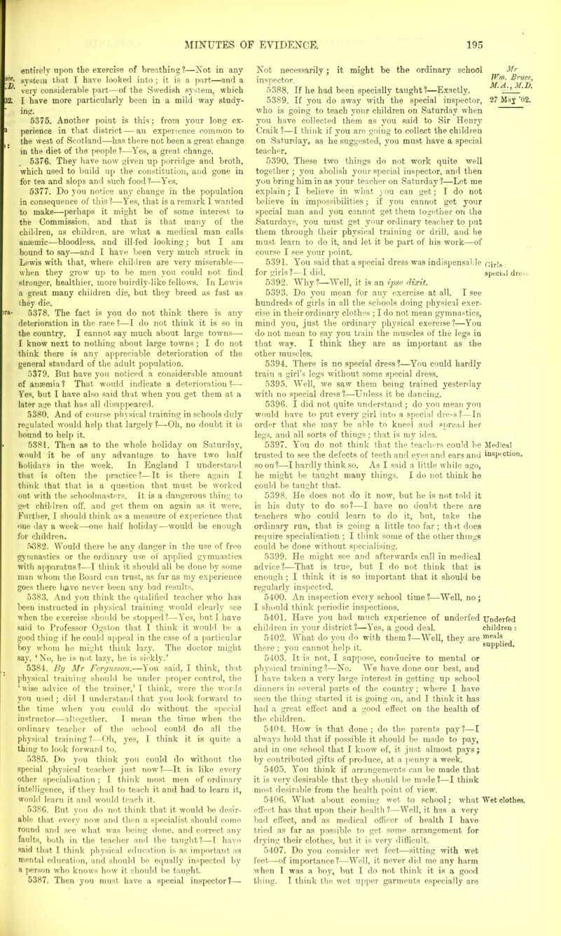 entirely upon the exercise of breathing?—Not in any ***• system that I have looked into; it is a part—and a very considerable part—of the Swedish system, which 02. I have more particularly been in a mild way study- ing. 5375. Another point is this; from vour long ex- 11 perience in that district — an experience common to the west of Scotland—has there not been a great change in the diet of the people ?—Yes, a great chauge. 5376. They have now given up porridge and broth, which used to build up the constitution, and gone in for tea and slops and such food?—Yes. 5377. Do you notice any change in the population in consequence of this ?—Yes, that is a remark I wanted to make—perhaps it might be of some interest to the Commission, and that is that many of the children, as children, are what a medical man calls anaemic—bloodless, and ill-fed looking; but I am bound to say—and I have been very much struck in Lewis with that, where children are very miserable— when they grow up to be men you could not find stronger, healthier, more buirdly-like fellows. In Lewis a great many children die, but they breed as fast as I hey die. >ra- 5378. The fact is you do not think there is any deterioration in the race?—I do not think it is so in the country. I cannot say much about large towns— I know next to nothing about large towns; I do not think there is any appreciable deterioration of the general standard of the adult population. 5379. But have you noticed a considerable amount of anaemia? That would indicate a deterioration?—- Yes, but I have also said that when you get them at a later age that has all disappeared. 5380. And of course physical training in schools duly regulated would help that largely?—Oh, no doubt it is bound to help it. • 5381. Then as to the whole holiday on Saturday, would it be of any advantage to have two half holidays in the week. In England I understand that is often the practice?—It is there again I think that that is a question that must be worked out with the schoolmasters. It is a dangerous thing to get children off, and get them on again as it were. Further, I should think as a measure of experience that one day a week—one half holiday—would be enough for children. 5382. Would there be any danger in the use of free gymnastics or the ordinary use of applied gymnastics with apparatus?—I think it should all be done by some man whom the Board can trust, as far as my experience goes there have never been any bad results. 5383. And you think the qualified teacher who has been instructed in physical training would clearly see when the exercise should be stopped?—Yes, but I have said to Professor Ogston that I think it would be a good thing if he could appeal in the case of a particular boy whom he might think lazy. The doctor might say, ‘No, he is not lazy, he is sickly.’ 5384. By Mr Fergusson.—You said, I think, that physical training should be under proper control, the ‘wise advice of the trainer,’ I think, were the words you used; did I understand that you look forward to the time when you could do without the special instructor—altogether. I mean the time when the ordinary teacher of the school could do all the physical training?—Oh, yes, I think it is quite a thing to look forward to. 5385. Do you think you could do without the special physical teacher just now?—It is like every other specialisation; I think most men of ordinary intelligence, if they had to teach it and had to learn it, would learn it and would teach it. 5386. But you do not think that it would be desir- able that every now and then a specialist should come round and see what was being done, and correct any faults, both in the teacher and the taught?—I have said that I think physical education is as important as mental education, and should be equally inspected by a person who knows how it should be taught. 5387. Then you must have a special inspector?— Not necessarily; it might be the ordinary school Mr inspector. 5388. If he had been specially taught?—Exactly. ' ’’ 5389. If you do away with the special inspector, 27 May ’02. who is going to teach your children on Saturday when you have collected them as you said to Sir Henry Craik ?—I think if you are going to collect the children on Saturday, as he suggested, you must have a special teacher. 5390. These two things do not wrork quite well together; you abolish your special inspector, and then you bring him in as your teacher on Saturday?—Let me explain; I believe in what you can get; I do not believe in impossibilities; if you cannot get your special man and you cannot get them together on the Saturdays, you must get your ordinary teacher to put them through their physical training or drill, and he must learn to do it, and let it be part of his work—of course I see your point. 5391. You said that a special dress was indispensable n;r]s for girls ?—I did. special dre.-.:- 5392. Why?—Well, it is an ipse dixit. 5393. Do you mean for any exercise at all. I see hundreds of girls in all the schools doing physical exer- cise in their ordinary clothes ; I do not mean gymnastics, mind you, just the ordinary physical exercise?—You do not mean to say you train the muscles of the legs in that way. I think they are as important as the other muscles. 5394. There is no special dress?—You could hardly train a girl’s legs without some special dress. 5395. Well, we saw them being trained yesterday with no special dress?—Unless it be dancing. 5396. I did not quite understand ; do you mean you would have to put every girl into a special dress?—In order that she may be able to kneel and spread her legs, and all sorts of things; that is my idea, 5397. You do not think that the teachers could be Medical trusted to see the defects of teeth and eyes and ears and inspection, soon?—I hardly think so. As I said a little while ago, he might be taught many things. I do not think he could be taught that. 5398. He does not do it now, but he is not told it is his duty to do so?—I have no doubt there are teachers who could learn to do it, but, take the ordinary run, that is going a little too far; that does require specialisation ; I think some of the other things could be done without specialising. 5399. He might see and afterwards call in medical advice?—That is true, but I do not think that is enough; I think it is so important that it should be regularly inspected. 5400. An inspection every school time?—Well, no; I should think periodic inspections. 5401. Have you had much experience of underfed Underfed children in your district ?—Yes, a good deal. children : 5402. What do you do with them?—Well, they are meals, there; you cannot help it. supplie . 5403. It is not, I suppose, conducive to mental or physical training?—No. We have done our best, and I have taken a very large interest in getting up school dinners in several parts of the country; where I have seen the thing started it is going on, and I think it has had a great effect and a good effect on the health of the children. 5404. How is that done ; do the parents pay ?—I always hold that if possible it should be made to pay, and in one school that I know of, it just almost pays; by contributed gifts of produce, at a penny a week. 5405. You think if arrangements can be made that it is very desirable that they should be made?—I think most desirable from the health point of view. 5406. What about coming wet to school; what Wet clothes, effect has that upon their health ?—Well, it has a very bad effect, and as medical officer of health I have tried as far as possible to get some arrangement for drying their clothes, but it is very difficult. 5407. Do you consider wet feet—sitting with wet feet—of importance?—Well, it never did me any harm when I was a boy, but I do not think it is a good thing. I think the wet upper garments especially are