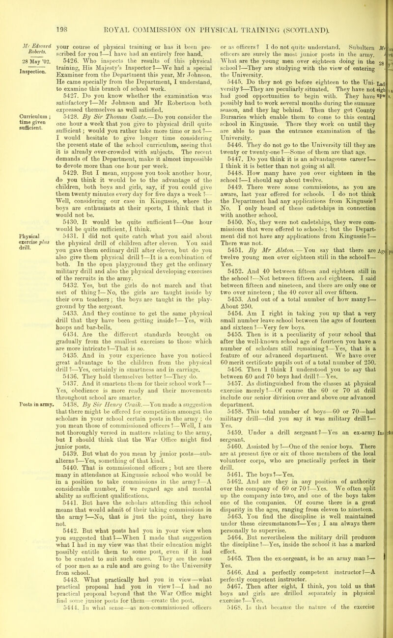 Mr Edward Roberts. 28 May ’02. Inspection. Curriculum ; time given sufficient. Physical exercise plus drill. Posts in army. your course of physical training or has it been pre- scribed for you ?—I have had an entirely free hand. 5426. Who inspects the results of this physical training, His Majesty’s Inspector?—We had a special Examiner from the Department this year, Mr Johnson. He came specially from the Department, I understand, to examine this branch of school work. 5427. Do you know whether the examination was satisfactory?—Mr Johnson and Mr Robertson both expressed themselves as well satisfied. 5428. By Sir Thomas Coats.—Do you consider the one hour a week that you give to physical drill quite sufficient; would you rather take more time or not ?— I would hesitate to give longer time considering the present state of the school curriculum, seeing that it is already over-crowded with subjects. The recent demands of the Department, make it almost impossible to devote more than one hour per week. 5429. But I mean, suppose you took another hour, do you think it would be to the advantage of the children, both boys and girls, say, if you could give them twenty minutes every day for five days a week ?— Well, considering our case in Kingussie, where the boys are enthusiasts at their sports, I think that it would not be. 5430. It would be quite sufficient ?—One hour would be quite sufficient, I think. 5431. I did not quite catch what you said about the physical drill of children after eleven. You said you gave them ordinary drill after eleven, but do you also give them physical drill ?—It is a combination of both. In the open playground they get the ordinary military drill and also the physical developing exercises of the recruits in the army. 5432. Yes, but the girls do not march and that sort of thing ?—No, the girls are taught inside by their own teachers; the boys are taught in the play- ground by the sergeant. 5433. And they continue to get the same physical drill that they have been getting inside?—Yes, with hoops and bar-bells. 6434. Are the different standards brought on gradually from the smallest exercises to those which are more intricate ?—That is so. 5435. And in your experience have you noticed great advantage to the children from the physical drill ?—Yes, certainly in smartness and in carriage. 5436. They hold themselves better ?—They do. 5437. And it smartens them for their school work ?— Yes, obedience is more ready and their movements throughout school are smarter. 5438. By Sir Henry Craik.—You made a suggestion that there might be offered for competition amongst the scholars in your school certain posts in the army ; do you mean those of commissioned officers ?—Well, I am not thoroughly versed in matters relating to the army, but I should think that the War Office might find junior posts. 5439. But what do you mean by junior posts—sub- alterns?—Yes, something of that kind. 5440. That is commissioned officers ; but are there many in attendance at Kingussie school who would be in a position to take commissions in the army?—A considerable number, if we regard age and mental ability as sufficient qualifications. 5441. But have the scholars attending this school means that would admit of their taking commissions in the army?—No, that is just the point, they have not. 5442. But what posts had you in your view when you suggested that?—When I made that suggestion what I had in my view was that their education might possibly entitle them to some post, even if it had to be created to suit such cases. They are the sons of poor men as a rule and are going to the University from school. 5443. What practically had you in view—what practical proposal had you in view ?—I had no practical proposal beyond that the War Office might find some junior posts for them—create the post. 5444. In what sense—as non-commissioned officers or as officers? I do not quite understand. Subaltern officers are surely the most junior posts in the army. What are the young men over eighteen doing in the school ?—-They are studying with the view of entering the University. 5445. Do they not go before eighteen to the Uni- versity ?—They are peculiarly situated. They have not had good opportunities to begin with. They have possibly had to work several months during the summer season, and they lag behind. Then they get County Bursaries which enable them to come to this central school in Kingussie. There they work on until they are able to pass the entrance examination of the University. 5446. They do not go to the University till they are twenty or twenty-one ?—Some of them are that age. 5447. Do you think it is an advantageous career?— I think it is better than not going at all. 5448. How many have you over eighteen in the school ?—I should say about twelve. 5449. There were some commissions, as you are aware, last year offered for schools. I do not think the Department had any applications from Kingussie? No. I only heard of these cadetships in connection with another school. 5450. No, they were not cadetships, they were com- missions that were offered to schools; but the Depart- ment did not have any applications from Kingussie ?— There was not. 5451. By Mr Alston.— You say that there are twelve young men over eighteen still in the school ?— Yes. 5452. And 40 between fifteen and eighteen still in the school?—Not between fifteeu and eighteen. I said between fifteen and nineteen, and there are only one or two over nineteen; the 40 cover all over fifteen. 5453. And out of a total number of how many ?— About 250. Mr 28 Lad eigh upw Agd pu 5454. Am I right in taking you up that a very small number leave school between the ages of fourteen and sixteen ?—Very few boys. 5455. Then is it a peculiarity of your school that after the well-known school age of fourteen you have a number of scholars still remaining ?—Yes, that is a feature of our advanced department. We have over 60 merit certificate pupils out of a total number of 250. 5456. Then I think I understood you to say that between 60 and 70 boys had drill?—Yes. 5457. As distinguished from the classes at physical exercise merely?—Of course the 60 or 70 at drill include our senior division over and above our advanced department. 5458. This total number of boys—60 or 70—had military drill—did you say it was military drill?— Yes. 5459. Under a drill sergeant ?—Yes an ex-army Ins fctoi sergeant. 5460. Assisted by?—One of the senior boys. There are at present five or six of those members of the local volunteer corps, who are practically perfect in their drill. 5461. The boys?—Yes. 5462. And are they in any position of authority over the company of 60 or 70?—Yes. We often split up the company into two, and one of the boys takes one of the companies. Of course there is a great disparity in the ages, ranging from eleven to nineteen. 5463. You find the discipline is well maintained under these circumstances?—Yes; I am always there personally to supervise. 5464. But nevertheless the military drill produces the discipline ?—Yes, inside the school it has a marked effect. 5465. Then the ex-sergeant, is he an army man?— I Yes. 5466. And a perfectly competent instructor?—A perfectly competent instructor. 5467. Then after eight, I think, you told us that boys and girls are drilled separately in physical exercise?—Yes. 5468. Is that because the nature of the exercise