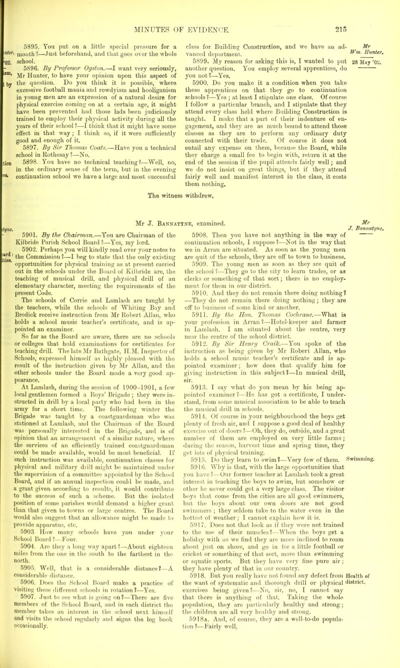 5895. You put on a little special pressure for a •nteT. molltk?—Just beforehand, and that goes over the whole ’02. school. 5896. By Professor Ogston.—I want very seriously, 5m’ Mr Hunter, to have your opinion upon this aspect of [ by the question. Do you think it is possible, where excessive football mania and rowdyism and hooliganism in young men are an expression of a natural desire for physical exercise coming on at a certain age, it might have been prevented had those lads been judiciously trained to employ their physical activity during all the years of their school ?—I think that it might have some effect in that way; I think so, if it were sufficiently good and enough of it. 5897. By Sir Thomas Coats.—Have you a technical school in Rothesay!—No. tion 5898. You have no technical teaching?—Well, no, in the ordinary sense of the term, but in the evening e3t continuation school we have a large and most successful class for Building Construction, and we have an ad- Mr vanced department. Wm. Hunter. 5899. My reason for asking this is, I wanted to put 28 May ’02. another question. You employ several apprentices, do you not?—Yes. 5900. Do you make it a condition when you take these apprentices on that they go to continuation schools ?—Yes ; at least I stipulate one class. Of course I follow a particular branch, and I stipulate that they attend every class held where Building Construction is taught. I make that a part of their indenture of en- gagement, and they are as much bound to attend those classes as they are to perform any ordinary duty connected with their trade. Of course it does not entail any expense on them, because the Board, while they charge a small fee to begin wdth, return it at the end of the session if the pupil attends fairly well; and we do not insist on great things, but if they attend fairly well and manifest interest in the class, it costs them nothing. The witness withdrew. Mr J. Bannatyne, examined. 5901. By the Chairman.—You are Chairman of the Kilbride Parish School Board?—Yes, my lord. 5902. Perhaps you will kindly read over your notes to ides Commission?—I beg to state that the only existing opportunities for physical training as at present carried out in the schools under the Board of Kilbride are, the teaching of musical drill, and physical drill of an elementary character, meeting the requirements of the present Code. The schools of Corrie and Lamlash are taught by the teachers, while the schools of Whiting Bay and Brodick receive instruction from Mr Robert Allan, who holds a school music teacher’s certificate, and is ap- pointed an examiner. So far as the Board are aware, there are no schools or colleges that hold examinations for certificates for teaching drill. The late Mr Bathgate, II.M. Inspector of Schools, expressed himself as highly pleased with the result of the instruction given by Mr Allan, and the other schools under the Board made a very good ap- pearance. At Landash, during the session of 1900-1901, a few local gentlemen formed a Boys’ Brigade; they were in- structed in drill by a local party who had been in the army for a short time. The following winter the Brigade was taught by a coastguardsman who was stationed at Lamlash, and the Chairman of the Board was personally interested in the Brigade, and is of opinion that an arrangement of a similar nature, where the services of an efficiently trained coastguardsman could be made available, would be most beneficial. If such instruction was available, continuation classes for physical and military drill might be maintained under the supervision of a committee appointed by the School Board, and if an annual inspection could be made, and a grant given according to results, it would contribute to the success of such a scheme. But the isolated position of some parishes would demand a higher grant than that given to towns or large centres. The Board would also suggest that an allowance might be made to provide apparatus, etc. 5903 How many schools have you under your School Board?—Four. 5904. Are they a long way apart?—About eighteen miles from the one in the south to the farthest in the north. 5905. Well, that is a considerable distance?—A considerable distance. 5906. Does the School Board make a practice of visiting these different schools in rotation?—Yes. 5907. Just to see what is going on?—There are five members of the School Board, and in each district the member takes an interest in the school next himself and visits the school regularly and signs the log book occasionally. Mr J. Bannatyne. 5908. Then you have not anything in the way of continuation schools, I suppose?—Not in the way that we in Arran are situated. As soon as the young men are quit of the schools, they are off to town to business. 5909. The young men as soon as they are quit of the school?—They go to the city to learn trades, or as clerks or something of that sort; there is no employ- ment for them in our district. 5910. And they do not remain there doing nothing? —They do not remain there doing nothing; they are off to business of some kind or another. 5911. By the Hon. Thomas Cochrane.—What is your profession in Arran ?—Hotel-keeper and farmer in Lamlash. I am situated about the centre, very near the centre of the school district. 5912. By Sir Henry Craih.—You spoke of the instruction as being given by Mr Robert Allan, who holds a school music teacher’s certificate and is ap- pointed examiner; howr does that qualify him for giving instruction in this subject?—In musical drill, sir. 5913. I say what do you mean by his being ap- pointed examiner?—He has got a certificate, I under- stand, from some musical association to be able to teach the musical drill in schools. 5914. Of course in your neighbourhood the boys get plenty of fresh air, and I suppose a good deal of healthy exercise out of doors ?—Oh, they do, outside, and a great number of them are employed on very little farms; during the season, harvest time and spring time, they get lots of physical training. 5915. Do they learn to swim?—Very few of them. Swimming. 5916. Why is that, with the large opportunities that you have ?—Our former teacher at Lamlash took a great interest in teaching the boys to swim, but somehow or other he never could get a very large class. The visitor boys that come from the cities are all good swimmers, but the boys about our own doors are not good swimmers ; they seldom take to the water even in the hottest of weather; I cannot explain how it is. 5917. Does not that look as if they were not trained to the use of their muscles?—When the boys get a holiday with us we find they are more inclined to roam about just on shore, and go in for a little football or cricket or something of that sort, more than swimming or aquatic sports. But they have very fine pure air; they have plenty of that in our country. 5918. But you really have not found any defect from Health of the want of systematic and thorough drill or physical district, exercises being given?—No, sir, no, I cannot say that there is anything of that. Taking the whole population, they are particularly healthy and strong; the children are all very healthy and strong. 5918a. And, of course, they are a well-to-do popula- tion ?—Fairly well,