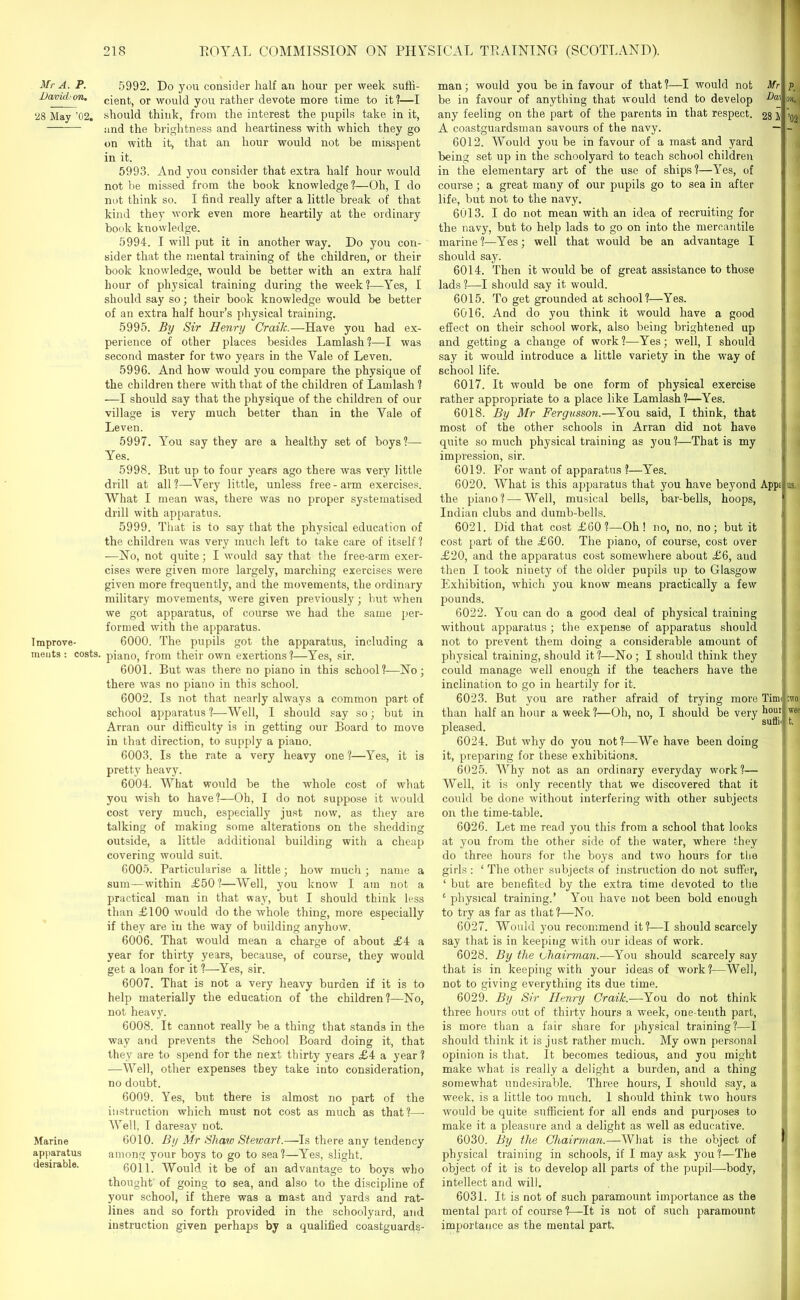 Mr A. P. Davidson. 28 May ’02. I mprove- ments : costs. Marine apparatus desirable. 5992. Do you consider half an hour per week suffi- cient, or would you rather devote more time to it ?—I should think, from the interest the pupils take in it, and the brightness and heartiness with which they go on with it, that an hour would not be misspent in it. 5993. And you consider that extra half hour would not be missed from the book knowledge?—Oh, I do not think so. I find really after a little break of that kind they work even more heartily at the ordinary book knowledge. 5994. I will put it in another way. Do you con- sider that the mental training of the children, or their book knowledge, would be better with an extra half hour of physical training during the week?—Yes, I should say so; their book knowledge would be better of an extra half hour’s physical training. 5995. By Sir Henry Craik.—Have you had ex- perience of other places besides Lamlash?—I was second master for two years in the Yale of Leven. 5996. And how would you compare the physique of the children there with that of the children of Lamlash ? —I should say that the physique of the children of our village is very much better than in the Vale of Leven. 5997. You say they are a healthy set of boys?— Yes. 5998. But up to four years ago there was very little drill at all ?—Very little, unless free - arm exercises. VVhat I mean was, there was no proper systematised drill with apparatus. 5999. That is to say that the physical education of the children was very much left to take care of itself? —No, not quite; I would say that the free-arm exer- cises were given more largely, marching exercises were given more frequently, and the movements, the ordinary military movements, were given previously; but when we got apparatus, of course we had the same per- formed with the apparatus. 6000. The pupils got the apparatus, including a piano, from their own exertions?—Yes, sir. 6001. But was there no piano in this school?—No; there was no piano in this school. 6002. Is not that nearly always a common part of school apparatus?—Well, I should say so; but in Arran our difficulty is in getting our Board to move in that direction, to supply a piano. 6003. Is the rate a very heavy one ?—Yes, it is pretty heavy. 6004. What would be the whole cost of what you wish to have?—Oh, I do not suppose it would cost very much, especially just now, as they are talking of making some alterations on the shedding outside, a little additional building with a cheap covering would suit. 6005. Particularise a little; how much; name a sum—within £50?—Well, you know I am not a practical man in that way, but I should think less than £100 would do the whole thing, more especially if they are iu the way of building anyhow. 6006. That would mean a charge of about £4 a year for thirty years, because, of course, they would get a loan for it ?—Yes, sir. 6007. That is not a very heavy burden if it is to help materially the education of the children?—No, not heavy. 6008. It cannot really be a thing that stands in the way and prevents the School Board doing it, that they are to spend for the next thirty years £4 a year ? —Well, other expenses they take into consideration, no doubt. 6009. Yes, but there is almost no part of the instruction which must not cost as much as that?—- Well; I daresay not. 6010. By Mr Shaw Stewart.—Is there any tendency among your boys to go to sea?—Yes, slight. 6011. Would it be of an advantage to boys who thought' of going to sea, and also to the discipline of your school, if there was a mast and yards and rat- lines and so forth provided in the schoolyard, and instruction given perhaps by a qualified coastguards- man; would you be in favour of that ?—I would not Mr be in favour of anything that would tend to develop any feeling on the part of the parents in that respect. 28 IV A coastguardsman savours of the navy. — 6012. Would you be in favour of a mast and yard being set up in the schoolyard to teach school children in the elementary art of the use of ships?—Yes, of course; a great many of our pupils go to sea in after life, but not to the navy. 6013. I do not mean with an idea of recruiting for the navy, but to help lads to go on into the mercantile marine?—Yes; well that would be an advantage I should say. 6014. Then it would be of great assistance to those lads ?—I should say it would. 6015. To get grounded at school?—Yes. 6016. And do you think it would have a good effect on their school work, also being brightened up and getting a change of work?—Yes; well, I should say it would introduce a little variety in the way of school life. 6017. It would be one form of physical exercise rather appropriate to a place like Lamlash?—Yes. 6018. By Mr Fergusson.—You said, I think, that most of the other schools in Arran did not have quite so much physical training as you?—That is my impression, sir. 6019. For want of apparatus ?—Yes. 6020. What is this apparatus that you have beyond Appr, the piano? — Well, musical bells, bar-bells, hoops, Indian clubs and dumb-bells. 1 6021. Did that cost £60?—Oh! no, no, no; but it cost part of the £60. The piano, of course, cost over £20, and the apparatus cost somewhere about £6, and then I took ninety of the older pupils up to Glasgow Exhibition, which you know means practically a few pounds. 6022. You can do a good deal of physical training without apparatus ; the expense of apparatus should not to prevent them doing a considerable amount of physical training, should it?—No; I should think they could manage well enough if the teachers have the inclination to go in heartily for it. 6023. But you are rather afraid of trying more Tim< than half an hour a week ?—Oh, no, I should be very h°UIl pleased. sulhf 6024. But why do you not?—We have been doing it, preparing for these exhibitions. 6025. Why not as an ordinary everyday work?— Well, it is only recently that we discovered that it could be done without interfering with other subjects on the time-table. 6026. Let me read you this from a school that looks at you from the other side of the water, where they do three hours for the boys and two hours for the girls : ‘ The other subjects of instruction do not suffer, ‘ but are benefited by the extra time devoted to the ' physical training.’ You have not been bold enough to try as far as that?—No. 6027. Would you recommend it?—I should scarcely say that is in keeping with our ideas of work. 6028. By the chairman.—You should scarcely say that is in keeping with your ideas of work?—Well, not to giving everything its due time. 6029. By Sir Henry Craik.—You do not think three hours out of thirty hours a week, one-tenth part, is more than a fair share for physical training?—I should think it is just rather much. My own personal opinion is that. It becomes tedious, and you might make what is really a delight a burden, and a thing somewhat undesirable. Three hours, I should say, a wmek, is a little too much. 1 should think two hours would be quite sufficient for all ends and purposes to make it a pleasure and a delight as well as educative. 6030. By the Chairman.—What is the object of physical training in schools, if I may ask you?—The object of it is to develop all parts of the pupil—body, intellect and will. 6031. It is not of such paramount importance as the mental part of course 1—It is not of such paramount importance as the mental part. P. on. | ’02 us. ;wo wee t.