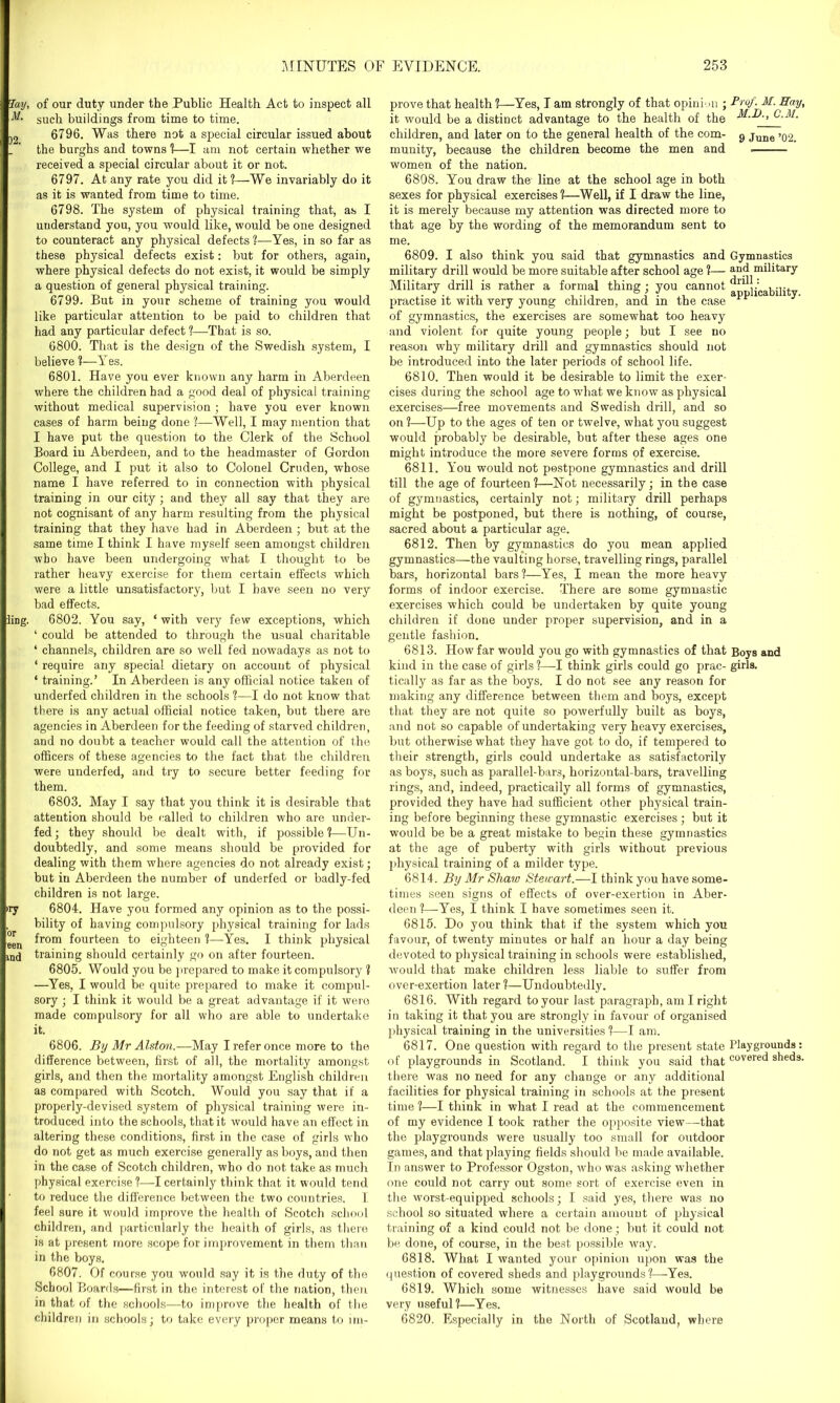 Jail. M. )2. ling. ,ry 'or een md of our duty under the Public Health Act to inspect all such buildings from time to time. 6796. Was there not a special circular issued about the burghs and towns 1—I am not certain whether we received a special circular about it or not. 6797. At any rate you did it ?—We invariably do it as it is wanted from time to time. 6798. The system of physical training that, as I understand you, you would like, would he one designed to counteract any physical defects ?—Yes, in so far as these physical defects exist: but for others, again, where physical defects do not exist, it would be simply a question of general physical training. 6799. But in your scheme of training you would like particular attention to be paid to children that had any particular defect ?—-That is so. 6800. That is the design of the Swedish system, I believe ?—Y es. 6801. Have you ever known any harm in Aberdeen where the children had a good deal of physical training without medical supervision ; have you ever known cases of harm being done 1—Well, I may mention that I have put the question to the Clerk of the School Board in Aberdeen, and to the headmaster of Gordon College, and I put it also to Colonel Cruden, whose name I have referred to in connection with physical training in our city; and they all say that they are not cognisant of any harm resulting from the physical training that they have had in Aberdeen; but at the same time I think I have myself seen amongst children who have been undergoing what I thought to be rather heavy exercise for them certain effects which were a little unsatisfactory, but I have seen no very bad effects. 6802. You say, ‘ with very few exceptions, which ‘ could be attended to through the usual charitable ‘ channels, children are so well fed nowadays as not to ‘ require any special dietary on account of physical ‘ training.’ In Aberdeen is any official notice taken of underfed children in the schools ?—I do not know that there is any actual official notice taken, but there are agencies in Aberdeen for the feeding of starved children, and no doubt a teacher would call the attention of the officers of these agencies to the fact that the children were underfed, and try to secure better feeding for them. 6803. May I say that you think it is desirable that attention should be called to children who are under- fed; they should be dealt with, if possible?—Un- doubtedly, and some means should be provided for dealing with them where agencies do not already exist; but in Aberdeen the number of underfed or badly-fed children is not large. 6804. Have you formed any opinion as to the possi- bility of having compulsory physical training for lads from fourteen to eighteen ?—Yes. I think physical training should certainly go on after fourteen. 6805. Would you be prepared to make it compulsory ? —Yes, I would be quite prepared to make it compul- sory ; I think it would be a great advantage if it were made compulsory for all who are able to undertake it. 6806. By Mr Alston.—May I refer once more to the difference between, first of all, the mortality amongst girls, and then the mortality amongst English children as compared with Scotch. Would you say that if a properly-devised system of physical training were in- troduced into the schools, that it would have an effect in altering these conditions, first in the case of girls who do not get as much exercise generally as boys, and then in the case of Scotch children, who do not take as much physical exercise ?—I certainly think that it would tend to reduce the difference between the two countries. I feel sure it would improve the health of Scotch school children, and particularly the health of girls, as there is at present more scope for improvement in them than in the boys. 6807. Of course you would say it is the duty of the School Boards—first in the interest of the nation, then in that of the schools—to improve the health of the children in schools; to take every proper means to im- prove that health ?—Yes, I am strongly of that opinion ; it would be a distinct advantage to the health of the children, and later on to the general health of the com- munity, because the children become the men and women of the nation. 6808. You draw the line at the school age in both sexes for physical exercises ?—Well, if I draw the line, it is merely because my attention was directed more to that age by the wording of the memorandum sent to me. 6809. I also think you said that gymnastics and military drill would be more suitable after school age ?— Military drill is rather a formal thing; you cannot practise it with very young children, and in the case of gymnastics, the exercises are somewhat too heavy and violent for quite young people; but I see no reason why military drill and gymnastics should not be introduced into the later periods of school life. 6810. Then would it be desirable to limit the exer- cises during the school age to what we know as physical exercises—free movements and Swedish drill, and so on ?—Up to the ages of ten or twelve, what you suggest would probably be desirable, but after these ages one might introduce the more severe forms of exercise. 6811. You would not postpone gymnastics and drill till the age of fourteen ?—Not necessarily; in the case of gymnastics, certainly not; military drill perhaps might be postponed, but there is nothing, of course, sacred about a particular age. 6812. Then by gymnastics do you mean applied gymnastics—the vaulting horse, travelling rings, parallel bars, horizontal bars ?—Yes, I mean the more heavy forms of indoor exercise. There are some gymnastic exercises which could be undertaken by quite young children if done under proper supervision, and in a gentle fashion. 6813. How far would you go with gymnastics of that kind in the case of girls ?—-I think girls could go prac- tically as far as the boys. I do not see any reason for making any difference between them and boys, except that they are not quite so powerfully built as boys, and not so capable of undertaking very heavy exercises, but otherwise what they have got to do, if tempered to their strength, girls could undertake as satisfactorily as boys, such as parallel-bars, horizontal-bars, travelling rings, and, indeed, practically all forms of gymnastics, provided they have had sufficient other physical train- ing before beginning these gymnastic exercises ; but it would be be a great mistake to begin these gymnastics at the age of puberty with girls without previous physical training of a milder type. 6814. By Mr Shaw Stewart.—I think you have some- times seen signs of effects of over-exertion in Aber- deen l—Yes, I think I have sometimes seen it. 6815. Do you think that if the system which you favour, of twenty minutes or half an hour a day being devoted to physical training in schools were established, would that make children less liable to suffer from over-exertion later ?—Undoubtedly. 6816. With regard to your last paragraph, am I right in taking it that you are strongly in favour of organised physical training in the universities ?—I am. 6817. One question with regard to the present state of playgrounds in Scotland. I think you said that there was no need for any change or any additional facilities for physical training in schools at the present time ?—I think in what I read at the commencement of my evidence I took rather the opposite view—that the playgrounds were usually too small for outdoor games, and that playing fields should be made available. In answer to Professor Ogston, who was asking whether one could not carry out some sort of exercise even in the worst-equipped schools; I said yes, there was no school so situated where a certain amount of physical training of a kind could not be done; but it could not be done, of course, in the best possible way. 6818. What I wanted your opinion upon was the question of covered sheds and playgrounds ?—Yes. 6819. Which some witnesses have said would be very useful?—Yes. Prof. M. Hay, M.D., C.M. 9 June ’02. Gymnastics and military drill : applicability. Boys and girls. Playgrounds: covered sheds. 6820. Especially in the North of Scotland, wliere