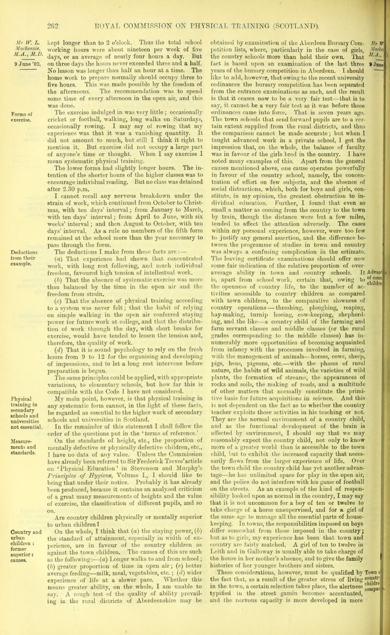 Mr W. L. Mackenzie, M.A., M.D. 9 June ’02. Forms of exercise. Deductions from their example. Physical training in secondary schools and universities not essential. Measure- ments and standards. Country and urban children : former superior s causes. 262 ROYAL COMMISSION ON PHYSICAL TRAINING (SCOTLAND). kept longer than to 2 o’clock. Thus the total school working hours were about niueteen per week of five days, or an average of nearly four hours a day. But on three days the hours never exceeded three and a half. No lesson was longer than half an hour at a time. The home work to prepare normally should occupy three to five hours. This was made possible by the freedom of the afternoons. The recommendation was to spend some time of every afternoon in the open air, and this was done. The exercise indulged in was very little ; occasionally cricket or football, walking, long walks on Saturdays, occasionally rowing. I may say of rowing that my experience was that it was a vanishing quantity. It did not amount to much, but still I think it right to mention it. But exercise did not occupy a large part of anyone’s time or thought. When I say exercise I mean systematic physical training. The lower forms had slightly longer hours. The in- tention of the shorter hours of the higher classes was to encourage individual reading. But no class was detained after 2.30 p.m. I cannot recall any nervous breakdown under the strain of work, which continued from October to Christ- mas, with ten days’ interval; from January to March, with ten days’ interval; from April to June, with six weeks’ interval; and then August to October, with ten days’ interval. As a rule no members of the fifth form remained at the school more than the year necessary to pass through the form. The deductions I make from these facts are (a) That experience had shown that concentrated work, with long rest following, and much individual freedom, favoured high tension of intellectual work. (b) That the absence of systematic exercise was more than balanced by the time in the open air and the freedom from strain. (c) That the absence of physical training according to a system was never felt; that the habit of relying on simple walking in the open air conferred staying power for future work at college, and that the distribu- tion of work through the day, with short breaks for exercise, would have tended to lessen the tension and, therefore, the quality of work. (id) That it is sound psychology to rely on the fresh hours from 9 to 12 for the organising and developing of impressions, and to let a long rest intervene before preparation is begun. The same principles could be applied, with appropriate variations, to elementary schools, but how far this is compatible with the Code I have not considered. My main point, however, is that physical training in any systematic form cannot, in the light of these facts, be regarded as essential to the higher work of secondary schools and universities in Scotland. In the remainder of this statement I shall follow the order of the questions put in the ‘terms of reference.’ On the standards of height, etc., the proportion of mentally defective or physically defective children, etc., I have no data of any value. Unless the Commission have already been referred to Sir Frederick Treves’article on ‘Physical Education’ in Stevenson and Murphy’s Principles of Hygiene, Volume I., I should like to bring that under their notice. Probably it has already been produced, because it contains an analysed criticism of a great many measurements of heights and the value of exercise, the classification of different pupils, and so on. Are country children physically or mentally superior to urban children 1 On the whole, I think that (a) the staying power, (b) the standard of attainment, especially in width of ex- perience, are in favour of the country children as against the town children. The causes of this are such as the following:—(a) Longer walks to and from school; (b) greater proportion of time in open air; (c) better average feeding—milk, meal, vegetables, etc.; (d) wider experience of life at a slower pace. Whether this means greater ability, on the whole, I am unable to say. A rough test of the quality of ability prevail- ing in the rural districts of Aberdeenshire may be obtained by examination of the Aberdeen Bursary Com- petition lists, where, particularly in the case of girls, the country schools more than hold their own. That fact is based upon an examination of the last three years of the bursary competition in Aberdeen. I should like to add, however, that owing to the recent university ordinances the bursary competition has been separated from the entrance examinations as such, and the result is that it ceases now to be a very fair test—that is to say, it cannot be a very fair test as it was before those ordinances came into force. That is seven years ago. The town schools that send forward pupils are to a cer- tain extent supplied from the rural districts, and thus the comparison cannot be made accurate; but when I taught advanced work in a private school, I got the impression that, on the whole, the balance of faculty was in favour of the girls bred in the country. I have noted many examples of this. Apart from the general causes mentioned above, one cause operates powerfully in favour of the country school, namely, the concen- tration of effort on few subjects, and the absence of social distractions, which, both for boys and girls, con- stitute, in my opinion, the greatest obstruction to in- dividual education. Further, I found that even so small a matter as coming from the country to the town by train, though the distance were but a few miles, tended to affect the attention adversely. The cases within my personal experience, however, were too few to justify any general assertion, and the difference be- tween the programme of studies in town and country was always a confusing complication in the estimate. The leaving certificate examinations should offer now Mr W JIacfa', M.A., 9 June some fair indication of the relative proportion of over- average ability in town and country schools. It Advanl s is, apart from school work, certain that, owing to the openness of country life, to the number of ac- 1 tivities accessible to country children as compared with town children, to the comparative slowness of country operations — threshing, ploughing, reaping, hay-making, turnip hoeing, cow-keeping, shepherd- ing, and the like—a country child of the farming and farm servant classes and middle classes (or the rural grades corresponding to the middle classes) has in- numerably more opportunities of becoming acquainted from infancy with the processes involved in farming, with the management of animals—horses, cows, sheep, pigs, hens, pigeons, etc.—with the phases of rural nature, the habits of wild animals, the varieties of wild plants, the formation of streams, the appearances of rocks and soils, the making of roads, and a multitude of other matters that normally constitute the primi- tive basis for future acquisitions in science. And this is not dependent on the fact as to whether the country teacher exploits those activities in his teaching or not. They are the normal environment of a country child, and as the functional development of the brain is affected by environment, I should say that we may reasonably expect the country child, not only to know more of a greater world than is accessible to the town child, but to exhibit the increased capacity that neces- sarily flows from the larger experience of life. Over the town child the country child has yet another advan- tage—he has unlimited space for play in the open air, and the police do not interfere with his game of football on the streets. As an example of the kind of respon- sibility looked upon as normal in the country, I may say that it is not uncommon for a boy of ten or twelve to take charge of a horse unsupervised, and for a girl of the same age to manage all the essential parts of house- keeping. In towns, the responsibilities imposed on boys differ somewhat from those imposed in the country; but as to girls, my experience has been that town and country are fairly matched. A girl of ten to twelve in Leith and in Galloway is usually able to take charge of the house in her mother’s absence, and to give the family histories of her younger brothers and sisters. These considerations, however, must be qualified by Town a the fact that, as a result of the greater stress of living c°u°tr in the town, a certain selection takes place, the alertness °0^pai typified in the street gamin becomes accentuated, and the nervous capacity is more developed in more