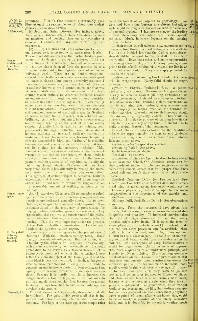 Mr W. L. Mackenzie, M.A., M.D. 10 .Tune ’02. Games: athletes and first class students. Games : more spaces Military drill: ordinary teachers tiained. First aid, &c. parentage. I think that becomes a thoroughly good illustration of the reasonableness of taking these violent games under medical advice. (c) Joint and Spine Disease.—See instance above. As to general tuberculosis, I think this depends more on nutrition and housing than on any varieties of exercise. I cannot recall any case within my own experience. (id) and (?) Fractures and Brain.—No case known to me, except two, connected with Association football. The innumerable accidents of the football field are proof enough of the danger to grown-up players. I do not think that such persistence in football as is necessary to keep the player in good form for matches is, as a rule, compatible with the highest grade of school or university w’ork. There are, no doubt, exceptional cases of great brilliance in sports associated with great brilliance in classes; but among university students I have found the combination so rare that, out of scores of students known to me, I cannot name one that was at once an athlete and a first-class student. In this I confine myself entirely to Aberdeen students, because my experience of Edinburgh students, although consider- able, does not entitle me to say much. I can readily name a score or two that were first-class students without being athletic. My observation is that athletics and commonplaceness of acquisition are, in Scotland at least, oftener found together than athletics and brilliance. All the hard students I have known usually needed some tending at the end of the university session. Athletic form is not, in my opinion, com- patible with the high intellectual strain demanded of honours students in arts and ordinary students in medicine. I say ‘ honours ’ in arts, because the quality of work demanded is high, and ‘ordinary’ in medicine because the vast masses of detail to be acquired leave too little time for the necessary training. This, I might add, is to a certain extent relieved by the recent reforms in the medical curriculum, which no doubt is slightly different from what it was. In the heavier years at medicine, exercise of any kind is usually the last thing thought about. The man that does think very much about it has difficulty in raising the neces- sary tension, even for an ordinary pass examination. This, again, is, of course, 'subject to occasional brilliant exceptions, and I should like to add in making this statement I do not mean to exclude walking and so on —a reasonable amount of walking, an hour or two per day. Are (1) exercises, (2) games, (3) gymnastics required by the present race of children?-—My replies to these questions are indicated generally above. As to town children, more space for play is certainly required. This is demonstrated by the frequency of prosecutions for playing football and other games on the streets. Any organisation that requires the interference of the police- man is defective. Further, a primary necessity is better housing. This is slowly improving under the presence of the Public Health administration. In the rural districts the question is less urgent. Is military drill advantageous to the present race of children?—With the limitations already stated, I think it might be made advantageous. But not so long as it is taught by the ordinary drill sergeant. Occasionally, such a man is a teacher ; not necessarily so. I. should prefer drill to be taught by a trained teacher. This preference is based on the belief that a teacher knows better the ultimate object of the training, and that the army ideal is very abstract, and, in itself, a dangerous ideal to make predominant in early life. It tends to generate an unwholesome elation in destruction, and an equally unwholesome contempt for industrial occupa- tions. Perhaps it is hardly possible to increase the delight in destruction in boys, and I do not wish to put too much stress on that fact, because the normal tendency of boys from five to twelve in imitating one another is destructive. To what extent is first aid, etc., desirable, if at all, in children ?—For girls under twelve, all that is im- portant under this head might be included in domestic economy. For boys of the same age, a few simple rules could be taught as an adjunct to physiology. For Mr girls and boys from fourteen to eighteen, first aid, as Mat such, might be taught in association with the elements of personal hygiene. I hesitate to suggest the loading 10 Ji of the elementary curriculum with more specific ~ subjects. Much, however, depends on the training of the teachers. Is instruction in self-defence, etc., advantageous or otherwise ?—I think it is disadvantageous on the whole. I think it a decided loss that the ideal of good citizen- ship should be imagined to require skill in the arts of destruction. Boys have other and many opportunities of learning these. They are not, in my opinion, appro- priate to the school training of a citizen for life in an industrial community. They are amply provided for outside the school. Instruction in Swimming ? — I think this bene- Swim ficial in every respect. Every child should be taught to swim. System of Physical Training?—Best. A general Bests answer is given above. The essence of a good system is easy movements against yielding resistances; no violent movements. I should like to append to that, that although in actual training violent movements are not to my mind good, ordinary easy exercise may quite properly be looked upon as the training for violent exercise. I would not say that nobody should ever do anything physically violent. That would be nonsense. I think the purpose of training is to fit the body for any emergency of any kind. I should like to make that qualification of that statement. Out of Doors v. Indoors ?—Unless the conditions Out ( indoors are approximately the same as out of doors, physical training should never take place indoors. Reasons given above. I w, ’02 ce. sni. K>rs. Gymnasium?—No special experience. Swimming Bath?—See above. Girls’ Games ?—See above. Football ?—See above. Proportion of Time ?—Approximation to time stated as at Grammar School, Old Aberdeen, seems best for that grade of school. I offer no suggestions as to elementary schools, except that drill proper should not exceed half an hour’s duration—that is, at any one lesson. Physical Training—Daily (or Frequently)?—Pro- vided distinction between supervised drill and unsuper- vised play is acted upon, frequency would not be deleterious physically; but it is apt to encourage exaggeration of the importance of the exercise, and distraction from work. Military Drill, Periodic or Daily ?—See observations above. Dietary.—From the instances I have given, it is obvious that increase of exercise means increase of diet in quality and quantity. If increased exercise takes the form of longer allowance of play, the dietary question might solve itself. If it takes the form of more physical drill (which is work) in school, I do not see how extra provision can be avoided. More drill, with the same food, would be, in my opinion, hurtful in the highest degree. I should think nourish- ing soup and bread would form a suitable ration for children. The experience of soup kitchens offers a model for organisation. As to incidence of expense, that raises a question of administrative principle, and I prefer to offer no opinion. The remaining questions are dealt with above. I should like just to add to that statement one remark upon continuation classes for industrial pupils. In general, in an industrial com- munity, work begins with boys at the age of thirteen or fourteen, and with girls they begin to go into service and so on after fourteen or fifteen, or shops, and there we are faced with an entirely new factor, because with the boys, as a rule, when they take to physical employment like joiner work, or shipwright work, or engineering and the like, their ordinary occupa- tion involves persistent exercise ; consequently anything extra required of them, after a ten-hours’ day, ought to be as nearly as possible of the purely recreative kind, and it is doubtful, to my mind, whether much Time Diet; Cont itioi Clasf boj and {I