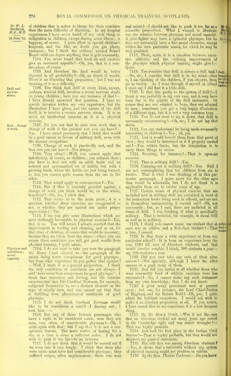 Mr W. L. Mackenzie, M.A., M.D 10 June ’02. Drill and nervous strain. Rest : change of work. Physique and saintliness; moral capacity. of children that is rather to blame for their nutrition than the mere difficulty of digestion. In my hospital experiences I have never heard of any such thing as indigestion in children, except during acute illness; it happens, of course. I,quite allow in special children’s hospitals, and the like, no doubt you get plenty instances; but I think the ordinary normal School Board child can digest anything that it gets reasonably. 7104. You never found that fresh air and exercise give an increased appetite?—Oh, yes, that is a com- monplace, of course. 7105. And therefore the food would be better digested in all probability?—Oh, no doubt it would. There is no disputing that proposition ; but I was not thinking of it as a difficulty. 7106. You think that drill of every kind, except, perhaps, musical drill, involves a severe nervous strain on young children; have you any instance of that ?— I have already answered that question. I have no specific instance within my own experience, but the illustration I have given, and the nature of the drill itself, is to involve a certain nervous strain. It is as much an intellectual exercise as it is a physical exercise. 7107. Do you not find in your own work that a change of work is the greatest rest you can have?— Yes. I have stated previously that I think that would be a good reason in favour of military drill, even with the manual occupations. 7108. Change of work is practically rest, and the best rest you can have ?—Not always. 7109. Very often?—Well, you cannot apply that indefinitely, of course, to children ; you exhaust them ; you have to deal not with an adult brain and an ordered and systematised set of habits, but with a growing brain, where the habits are just being formed, so that you cannot quite reason from the one to the other. 7110. That would apply to over-exertion?—Yes. 7111. But if that is carefully guarded against, a change of work you think would be, on the whole, beneficial ?—Oh, yes, I allow that. 7112. That seems to be the main point; it is a question whether these exercises are exaggerated or not, or whether they are carried out under proper supervision ?—Yes. 7113. I see you give some illustrations which are most strikingly favourable to physical exercise 1—Yes, that is so. You will notice I always asserted that the improvement in feeding and cleaning, and so on, for that class of children, of course that would be necessary, because they are taken from the slums—where you can secure these conditions you will get good results from physical training, I quite admit. 7114. I do not want to take you over the paragraph Sir Henry Craik alluded to—the paragraph of the saints being never conspicuous for good physique; but from what experience do you gather that opinion ? —Well, I made it as a general proposition. I think the very conditions of saintliness are not always—I said ‘ have never been conspicuous for good physique ’; I think that starvation and fasting, and the extreme exercises that men like Cardinal Newman, for example, subjected themselves to, are a distinct element in the type of saintly men, and one cannot say that that is fulfilling even physiological conditions of good physique. 7115. I do not think Cardinal Newman would like to be considered a saint?—I daresay not ; I took him 7116. But any of those historic personages who have a right to be considered saints, were they not men, very often, of considerable physique ?—Oh, I quite agree with that; but I say that it is not a con- spicuous feature. The mere matter of fasting for a day at a time is alone a sufficient index. I do not wish to push it too far—to an extreme. 7117. I do not think that it would be carried out if we went into it very deeply. I think that those who were saints must have had considerable physique; they suffered stripes, often imprisonment—those who were real saints ?—I should not like to push it too far as a Mr V, scientific proposition. What \ wanted to illustrate Mack i was the relation between physique and moral capacity. b. A prize-fighter may have a splendid physique, but he 10 Jm « does not necessarily have a fine moral character, except within his own particular round, for which he may be well qualified. 7118. There, again, it is a question between exces- sive athletics and the ordinary improvement of the physique which physical training might give ?— Quite. 7119. You consider that drill is always a dull task ? Drill:1 —No, sir; I consider that drill is to my mind—that inappli e is, I am thinking of the children, if you observe, from f°r i six to twelve. As I went through it myself at school I must say I did find it a little dull. 7120. Is that due partly to the system of drill?—I think it was probably in my own case, and it may have been due to the quality of the drill instructor. Of course they are not adapted to boys, they are adapted to men ; sometimes you get a very happy illustration of a different type, but it is not a very common type. 7121. You do not want to lay it down that drill is necessarily uninteresting ?—Oh, no ; I do not lay that down. 7122. You can understand its being made necessarily interesting to children ?—Yes ; oh, yes. 7123. And it would benefit them from that point of view; they would be interested in it if properly carried out?—Yes, within limits, but the temptation is to carry these things to excess. 7124. Scouting, for instance ?—That is open-air 7125. That is military drill?—Yes. 7126. Camping-out is military drill?—Yes. Still I am not contemplating that for children from six to twelve. That is what I was thinking of in this par- ticular paragraph. I quite agree for the older ages that would be admirable, but I do not think it is applicable from six to twelve years of age. 7127. Certain forms of physical exercise that are included now in military drill are contained in most of the instruction books being used in schools, and are not in themselves uninteresting if carried out?—Oh, not necessarily; but, as I said, these are included in all forms of drill. I was thinking of what is specifically military. That is included, for example, in naval drill as well as in military. 7128. I think you cannot name one student that at Athlei once was an athlete and a first-class student ?—That firs*j c is true, I cannot. studei 7129. Is that from a wide experience or from one particular school ?—It is from an experience from the year 1880 till now of Aberdeen students, and that would involve roughly, I think, 300 students a year— say 200 students a year. 7130. Did you ever take any note of their after careers ?—Not specially, although I know the after careers of a good many of them. 7131. And did you notice at all whether those who were reasonably fond of athletic exercises were less successful ?—No, I cannot make any such statement from my own knowledge; that I do not know. 7132. A good many prominent men at present occur; but one, for instance, the Lord Chief-Justice of England, and Sir Robert Reid ?—Oh, yes; I quite admit the brilliant exceptions. I would not wish to make it an absolute proposition at all. If you notice, I have stated that in my experience it is a less frequent thing. 7133. By Sir Henry Craik.—Was it not the case that an Aberdeen student not many years ago rowed in the Cambridge eight and was senior wrangler ?—• That was highly probable. 7134. And took the first place in the Indian Civil Service ?—That is highly probable, but that would not disprove my general statement. 7135. But still that was among Aberdeen students? —Yes, it shows that a university without any system of physical training might yet produce an athlete. 7136. By the Hon. Thomas Cochrane.—Do you know jd