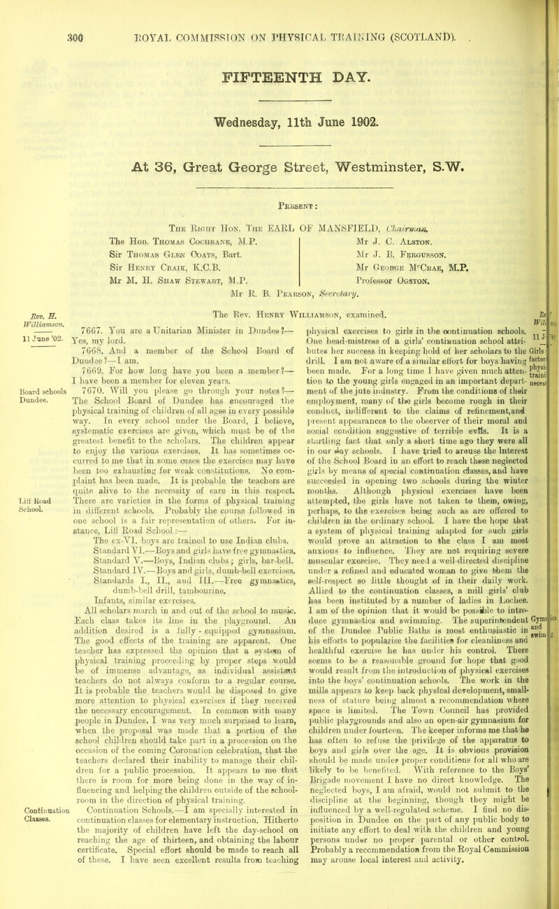 FIFTEENTH DAY. Wednesday, 11th June 1902. At 36, Great George Street, Westminster, S.W. Present: The Right Hon. The EARL OE MANSFIELD, Chairman, The Hon. Thomas Cochrane, M.P. Sir Thomas Glen Ooats, Bart. Sir Henry Craik, K.C.B. Mr M. H. Shaw Stewart, M.P. Mr J. C. Alston. ilr J. B. Fergusson. Mr George McCrae, M.P. Professor Ogston. Mr R. B. Pearson, Secretary. Rev. E. Williamson. 11 June ’02. Board schools Dundee. Lilt Road School. Continuation Classes. The Rev. Henry Williamson, examined. Re 7667. You are a Unitarian Minister in Dundee?— Yes, my lord. 7668. And a member of the School Board of Dundee?—I am. 7669. For how long have you been a member?— I have been a member for eleven years. 7670. Will you please go through your notes?— The School Board of Dundee has encouraged the physical training of children of all ages in every possible way. In every school under the Board, I believe, systematic exercises are given, which must be of the greatest benefit to the scholars. The children appear to enjoy the various exercises. It has sometimes oc- curred to me that in some cases the exercises may have been too exhausting for weak constitutions. No com- jdaint has been made. It is probable the teachers are quite alive to the necessity of care in this respect. There are varieties in the forms of physical training in different schools. Probably the course followed in one school is a fair representation of others. For in- stance, Lift' Road School :— The ex-YI. boys are trained to use Indian clubs. Standard YI.—Boys and girls have free gymnastics. Standard Y.—Boys, Indian clubs; girls, bar-bell. Standard IV.—Boys and girls, dumb-bell exercises. Standards I., II., and III.—Free gymnastics, dumb-bell drill, tambourine. Infants, similar exercises. All scholars march in and out of the school to music. Each class takes its line in the playground. An addition desired is a fully - equipped gymnasium. The good effects of the training are apparent. One teacher has expressed the opinion that a system of physical training proceeding by proper steps would he of immense advantage, as individual assistant teachers do not always conform to a regular course. It is probable the teachers would be disposed to give more attention to physical exercises if they received the necessary encouragement. In common with many people in Dundee, I was veiy much surprised to learn, when the proposal was made that a portion of the school children should take part in a procession on the occasion of the coming Coronation celebration, that the teachers declared their inability to manage their chil- dren for a public procession. It appears to me that there is room for more being done in the way of in- fluencing and helping the children outside of the school- room in the direction of physical training. Continuation Schools.—I am specially interested in continuation classes for elementary instruction. Hitherto the majority of children have left the day-school on reaching the age of thirteen, and obtaining the labour certificate. Special effort should be made to reach all of these. I have seen excellent results from teaching Wih physical exercises to girls in the continuation schools. j One head-mistress of a girls’ continuation school attri- J butes her success in keeping hold of her scholars to the Girls; drill. I am not aware of a similar effort for boys having factoy been made. For a long time I have given much atten- F Is1.' tion to the young girls engaged m an important depart- lieces< ment of the jute industry. From the conditions of their employment, many of the girls become rough in their conduct, indifferent to the claims of refinement,and present appearances to the observer of their moral and social condition suggestive of terrible evils. It is a startling fact that only a short time ago they were all in our day schools. I have tried to arouse the Interest of the School Board in an effort to reach these neglected girls by means of special continuation classes, and have succeeded in opening two schools during the winter months. Although physical exercises have been attempted, the girls have not taken to them, owing, perhaps, to the exercises being such as are offered to children in the ordinary school. I have the hope that a system of physical training adapted for such girls would prove an attraction to the class I am most anxious to influence. They are not requiring severe muscular exercise. They need a well-directed discipline under a refined and educated woman to give them the self-respect so little thought of in their daily work. Allied to the continuation classes, a mill girls’ club lias been instituted by a number of ladies in Locliee. 1 am of the opinion that it would be possible to intro- duce gymnastics and swimming. The superintendent Gjuni of the Dundee Public Baths is most enthusiastic in his efforts to popularise the facilities for cleanliness and healthful exercise he has under his control. There seems to be a reasonable ground for hope that good would result from the introduction of physical exercises into the boys’ continuation schools. The work in the mills appears to keep back physical development, small- ness of stature being almost a recommendation where space is limited. The Town Council has provided public playgrounds and also an open-air gymnasium for children under fourteen. The keeper informs me that he has often to refuse the privilege of the apparatus to boys and girls over the age. It is obvious provision should be made under proper conditions for all who are likely to he benefited. With reference to the Boys’ Brigade movement I have no direct knowledge. The neglected hoys, I am afraid, would not submit to the discipline at the beginning, though they might be influenced by a well-regulated scheme. I find no dis- position in Dundee on the part of any public body to initiate any effort to deal with the children and young persons under no proper parental or other control. Probably a recommendation from the Royal Commission may arouse local interest and activity. son, '9?