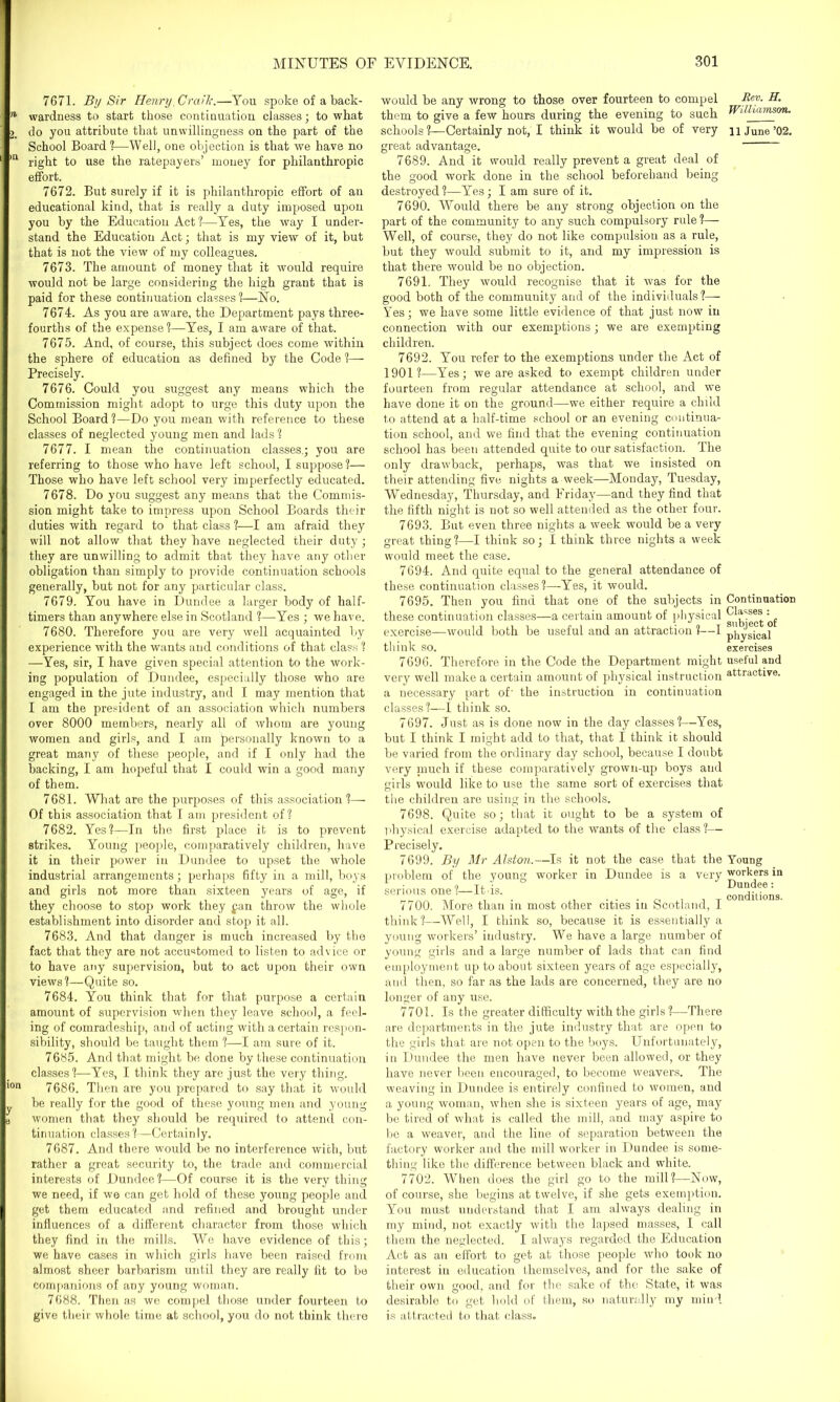 7671. By Sir Henry Crcv”k.—You spoke of a back- n wardness to start those continuation classes; to what 2. do you attribute that unwillingness on the part of the School Board ?—Well, one objection is that we have no ,n right to use the ratepayers’ money for philanthropic effort. 7672. But surely if it is philanthropic effort of an educational kind, that is really a duty imposed upon you by the Education Act?—Yes, the way I under- stand the Education Act; that is my view of it, but that is not the view of my colleagues. 7673. The amount of money that it would require would not be large considering the high grant that is paid for these continuation classes?—No. 7674. As you are aware, the Department pays three- fourths of the expense?—Yes, I am aware of that. 7675. And, of course, this subject does come within the sphere of education as defined by the Code ?—- Precisely. 7676. Could you suggest any means which the Commission might adopt to urge this duty upon the School Board ?—Do you mean with reference to these classes of neglected young men and lads ? 7677. I mean the continuation classes.; you are referring to those who have left school, I suppose?— Those who have left school very imperfectly educated. 7678. Do you suggest any means that the Commis- sion might take to impress upon School Boards their duties with regard to that class ?—I am afraid they will not allow that they have neglected their duty; they are unwilling to admit that they have any other obligation than simply to provide continuation schools generally, but not for any particular class. 7679. You have in Dundee a larger body of half- timers than anywhere else in Scotland ?—Yes ; we have. 7680. Therefore you are very well acquainted by experience with the wants and conditions of that class ? —Yes, sir, I have given special attention to the work- ing population of Dundee, especially those who are engaged in the jute industry, and I may mention that I am the president of an association which numbers over 8000 members, nearly all of whom are young women and girls, and I am personally known to a great many of these people, and if I only had the backing, I am hopeful that I could win a good many of them. 7681. What are the purposes of this association?— Of this association that I am president of? 7682. Yes?—In the first place it is to prevent strikes. Young people, comparatively children, have it in their power in Dundee to upset the whole industrial arrangements; perhaps fifty in a mill, boys and girls not more than sixteen years of age, if they choose to stop work they fan throw the whole establishment into disorder and stop it all. 7683. And that danger is much increased by the fact that they are not accustomed to listen to advice or to have any supervision, but to act upon their own views?—Quite so. 7684. You think that for that purpose a certain amount of supervision when they leave school, a feel- ing of comradeship, and of acting with a certain respon- sibility, should be taught them ?—I am sure of it. 7685. And that might be done by these continuation classes?—Yes, I think they are just the very thing. ion 7686. Then are you prepared to say that it would be really for the good of these young men and young b women that they should be required to attend con- tinuation classes ?—Certainly. 7687. And there would be no interference with, but rather a great security to, the trade and commercial interests of Dundee?—Of course it is the very thing we need, if we can get hold of these young people and get them educated and refined and brought under influences of a different character from those which they find in the mills. We have evidence of this; we have cases in which girls have been raised from almost sheer barbarism until they are really fit to be companions of any young woman. 7688. Then as we compel those under fourteen to give their whole time, at school, you do not think there would be any wrong to those over fourteen to compel them to give a few hours during the evening to such schools ?—Certainly not, I think it would be of very great advantage. 7689. And it would really prevent a great deal of the good work done in the school beforehand being destroyed?—Yes; I am sure of it. 7690. Would there be any strong objection on the part of the community to any such compulsory rule?— Well, of course, they do not like compulsion as a rule, but they would submit to it, and my impression is that there would be no objection. 7691. They would recognise that it was for the good both of the community and of the individuals?—- Yes; we have some little evidence of that just now in connection with our exemptions ; we are exempting children. 7692. You refer to the exemptions under the Act of 1901?—Yes; we are asked to exempt children under fourteen from regular attendance at school, and we have done it on the ground—we either require a child to attend at a half-time school or an evening continua- tion school, and we find that the evening continuation school has been attended quite to our satisfaction. The only drawback, perhaps, was that we insisted on their attending five nights a week—Monday, Tuesday, Wednesday, Thursday, and Friday—and they find that the fifth night is not so well attended as the other four. 7693. But even three nights a week would be a very great thing ?—I think so; 1 think three nights a week would meet the case. 7694. And quite equal to the general attendance of these continuation classes?—Yes, it would. 7695. Then you find that one of the subjects in these continuation classes—a certain amount of physical exercise—would both be useful and an attraction ?—I think so. 7696. Therefore in the Code the Department might very well make a certain amount of physical instruction a necessary part of' the instruction in continuation classes?—I think so. 7697. Just as is done now in the day classes?—Yes, but I think I might add to that, that I think it should be varied from the ordinary day school, because I doubt very much if these comparatively grown-up boys and girls would like to use the same sort of exercises that the children are using in the schools. 7698. Quite so; that it ought to be a system of physical exercise adapted to the wants of the class ?— Precisely. 7699. By Mr Alston.—Is it not the case that the problem of the young wrnrker in Dundee is a very serious one?—Itus. 7700. More than in most other cities in Scotland, I think?—Well, I think so, because it is essentially a young workers’ industry. We have a large number of young girls and a large number of lads that can find employment up to about sixteen years of age especially, and then, so far as the lads are concerned, they are no longer of any use. 7701. Is the greater difficulty with the girls ?—There are departments in the jute industry that are open to the girls that are not open to the boys. Unfortunately, in Dundee the men have never been allowed, or they have never been eucouraged, to become weavers. The weaving in Dundee is entirely confined to women, and a young woman, when she is sixteen years of age, may be tired of what is called the mill, and may aspire to be a weaver, and the line of separation between the factory worker and the mill worker in Dundee is some- thing like the difference between black and white. 7702. When does the girl go to the mill?—Now, of course, she begins at twelve, if she gets exemption. You must understand that I am always dealing in my mind, not exactly with the lapsed masses, I call them the neglected. I always regarded the Education Act as an effort to get at those people who took no interest in education themselves, and for the sake of their own good, and for the sake of the State, it was desirable to get bold of them, so naturally my mind is attracted to that class. Rev. H. Williamson. 11 J une ’02. Continuation Classes : subject of physical exercises useful and attractive. Young workers in Dundee: conditions.