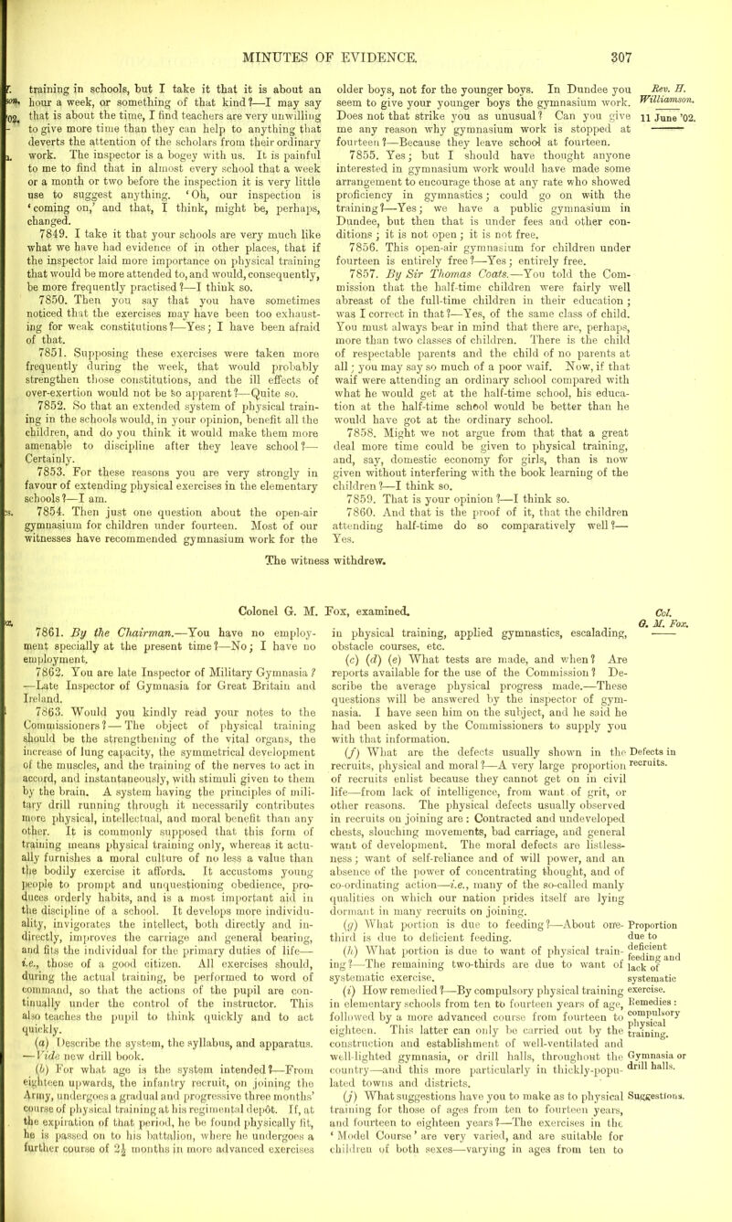 training in schools, hut I take it that it is about an hour a week, or something of that kind?—I may say that is about the time, I find teachers are very unwilling to give more time than they can help to anything that deverts the attention of the scholars from their ordinary work. The inspector is a bogey with us. It is painful to me to find that in almost every school that a week or a month or two before the inspection it is very little use to suggest anything. ‘Oh, our inspection is ‘coming on,’ and that, I think, might be, perhaps, changed. 7849. I take it that your schools are very much like what we have had evidence of in other places, that if the inspector laid more importance on physical training that would be more attended to, and would, consequently, be more frequently practised ?—I think so. 7850. Then you say that you have sometimes noticed that the exercises may have been too exhaust- ing for weak constitutions ?—Yes; I have been afraid of that. 7851. Supposing these exercises were taken more frequently during the week, that would probably strengthen those constitutions, and the ill effects of over-exertion would not be So apparent ?—Quite so. 7852. So that an extended system of physical train- ing in the schools would, in your opinion, benefit all the children, and do you think it would make them more amenable to discipline after they leave school ?— Certainly. 7853. For these reasons you are very strongly in favour of extending physical exercises in the elementary schools?—I am. 7854. Then just one question about the open-air gymnasium for children under fourteen. Most of our witnesses have recommended gymnasium work for the older boys, not for the younger boys. In Dundee you Fev. H. seem to give your younger boys the gymnasium work. Williamson. Does not that strike you as unusual? Can you give n June ’02. me any reason why gymnasium work is stopped at fourteen?—Because they leave school at fourteen. 7855. Yes; but I should have thought anyone interested in gymnasium work would have made some arrangement to encourage those at any rate who showed proficiency in gymnastics; could go on with the training?—Yes; we have a public gymnasium in Dundee, but then that is under fees and other con- ditions ; it is not open; it is not free. 7856. This open-air gymnasium for children under fourteen is entirely free ?—Yes; entirely free. 7857. By Sir Thomas Coats.—You told the Com- mission that the half-time children were fairly well abreast of the full-time children in their education ; was I correct in that?—Yes, of the same class of child. You must always bear in mind that there are, perhaps, more than two classes of children. There is the child of respectable parents and the child of no parents at all; you may say so much of a poor waif. Now, if that waif were attending an ordinary school compared with what he would get at the half-time school, his educa- tion at the half-time school would be better than he would have got at the ordinary school. 7858. Might we not argue from that that a great deal more time could be given to physical training, and, say, domestic economy for girls, than is now given without interfering with the book learning of the children?—I think so. 7859. That is your opinion ?—I think so. 7860. And that is the proof of it, that the children attending half-time do so comparatively well?— Yes. The witness withdrew. Colonel G. M. Fox, examined. 7861. By the Chairman.—You have no employ- ment specially at the present time ?—No; I have no employment. 7862. You are late Inspector of Military Gymnasia ? —Late Inspector of Gymnasia for Great Britain and Ireland. 7863. Would you kindly read your notes to the Commissioners?—The object of physical training should be the strengthening of the vital organs, the increase of lung capacity, the symmetrical development of the muscles, and the training of the nerves to act in accord, and instantaneously, with stimuli given to them by the brain. A system having the principles of mili- tary drill running through it necessarily contributes more physical, intellectual, and moral benefit than any other. It is commonly supposed that this form of training means physical training only, whereas it actu- ally furnishes a moral culture of no less a value than the bodily exercise it affords. It accustoms young people to prompt and unquestioning obedience, pro- duces orderly habits, and is a most important aid in the discipline of a school. It develops more individu- ality, invigorates the intellect, both directly and in- directly, improves the carriage and general bearing, and fits the individual for the primary duties of life— i.e., those of a good citizen. All exercises should, during the actual training, be performed to word of command, so that the actions of the pupil are con- tinually under the control of the instructor. This also teaches the pupil to think quickly and to act quickly. (a) Describe the system, the syllabus, and apparatus. ■—Vide new drill book. (b) For what age is the system intended?—From eighteen upwards, the infantry recruit, on joining the Army, undergoes a gradual and progressive three months’ course of physical training at his regimental depot. If, at the expiration of that period, he bo found physically fit, he is passed on to his battalion, where he undergoes a further course of months in more advanced exercises Col. O. M. Fox. in physical training, applied gymnastics, escaladinc obstacle courses, etc. (c) (d) (e) What tests are made, and when? Are reports available for the use of the Commission? De- scribe the average physical progress made.—These questions will be answered by the inspector of gym- nasia. I have seen him on the subject, and he said he had been asked by the Commissioners to supply you with that information. (f) What are the defects usually shown in the Defects in recruits, physical and moral ?—A very large proportion recrults. of recruits enlist because they cannot get on in civil life—from lack of intelligence, from want of grit, or other reasons. The physical defects usually observed in recruits on joining are : Contracted and undeveloped chests, slouching movements, bad carriage, and general want of development. The moral defects are listless- ness; want of self-reliance and of will power, and an absence of the power of concentrating thought, and of co-ordinating action—i.e., many of the so-called manly qualities on which our nation prides itself are lying dormant in many recruits on joining. (g) What portion is due to feeding?—About on'e- Proportion third is due to deficient feeding. due to (h) What portion is due to want of physical train- deficient \ / _ -L «•' 1660.111 d1 and ing ?—The remaining two-thirds are due to want of iac]. 0f systematic exercise. systematic (i) How remedied ?—By compulsory physical training exercise, in elementary schools from ten to fourteen years of age, Remedies: followed by a more advanced course from fourteen to c°mPubory eighteen. This latter can only be carried out by the training construction and establishment of well-ventilated and well-lighted gymnasia, or drill halls, throughout the Gymnasia or country—-and this more particularly in thickly-popu- ^alls. lated towns and districts. (j) What suggestions have you to make as to physical Suggestions, training for those of ages from ten to fourteen years, and fourteen to eighteen years ?—The exercises in the ‘ Model Course ’ are very varied, and are suitable for children of both sexes—varying in ages from ten to