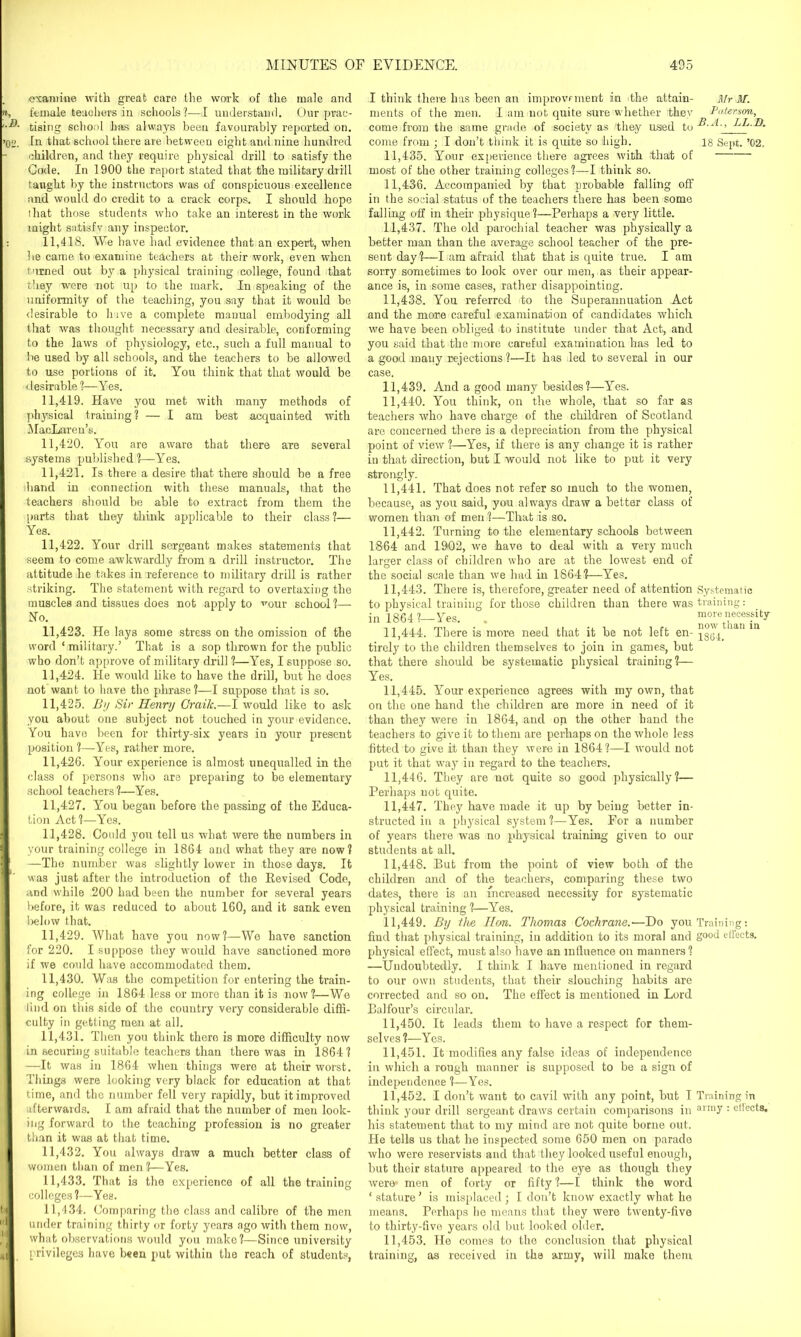 examine with great care the work of the male and female teachers in schools!—I understand. Our prac- tising school has always been favourably reported on. In that school there are between eight and nine hundred children, and they require physical drill to satisfy the Cade. In 1900 the report stated that the military drill taught by the instructors was of conspicuous excellence and would do credit to a crack corps. I should hope that those students who take an interest in the work might satisfy any inspector. 11.418. We have had evidence that an expert, when he came to examine teachers at their work, even when turned out by a physical training college, found that they were not up to the mark. In speaking of the uniformity of the teaching, yomsay that it would be desirable to have a complete manual embodying all that was thought necessary and desirable, conforming to the laws of physiology, etc., such a full manual to be used by all schools, and the teachers to he allowed to use portions of it. You think that that would be desirable ?—Yes. 11.419. Have you met with many methods of physical training? — I am best acquainted with MacLaren’s. 11.420. You are aware that there are several systems published?—Yes. 11.421. Is there a desire that there should he a free Viand in connection with these manuals, that the teachers should be able to extract from them the parts that they think applicable to their class 1— Yes. 11.422. Your drill sergeant makes statements that seem to come awkwardly from a drill instructor. The attitude he takes in reference to military drill is rather striking. The statement with regard to overtaxing the muscles and tissues does not apply to ^our school?— No. 11.423. He lays some stress on the omission of the word ‘ military.’ That is a sop thrown for the public who don’t approve of military drill ?—Yes, I suppose so. 11.424. He would like to have the drill, but he does not want to have the phrase?—I suppose that is so. 11.425. By Sir Henry Craik.—I would like to ask you about one subject not touched in your evidence. You have been for thirty-six years in your present position ?—Yes, rather more. 11.426. Your experience is almost unequalled in the class of persons who are preparing to be elementary school teachers?—Yes. 11.427. You began before the passing of the Educa- tion Act?—Yes. 11.428. Could you tell us what were the numbers in your training college in 1864 and what they aTe now? —The number was slightly lower in those days. It was just after the introduction of the Revised Code, and while 200 had been the number for several years before, it was reduced to about 160, and it sank even below that. 11.429. What have you now?—We have sanction for 220. I suppose they would have sanctioned more if we could have accommodated them. 11.430. Was the competition for entering the train- ing college in 1864 less or more than it is now?—We tind on this side of the country very considerable diffi- culty in getting men at all. 11.431. Then you think there is more difficulty now in securing suitable teachers than there was in 1864? —It was in 1864 when things were at their worst. Things were looking very black for education at that time, and the number fell very rapidly, but it improved afterwards. I am afraid that the number of men look- ing forward to the teaching profession is no greater than it was at that time. 11.432. You always draw a much better class of women than of men ?—Yes. 11.433. That is the experience of all the training colleges ?—Yes. 11.434. Comparing the class and calibre of the men under training thirty or forty years ago with them now, what observations would you make?—Since university privileges have been put within the reach of students, I think there has been an improvement in the attain- ments of the men. I am not quite sure whether they come from the same grade of society as they used to come from ; I don’t think it is quite so high. 11.435. Your experience there agrees with that of most of the other training colleges?—I think so. 11.436. Accompanied by that probable falling off in the social status of the teachers there has been some falling off in their physique ?—Perhaps a very little. 11.437. The old parochial teacher was physically a better man than the average school teacher of the pre- sent day?—I am afraid that that is quite true. I am sorry sometimes to look over our men, as their appear- ance is, in some cases, rather disappointing. 11.438. You referred to the Superannuation Act and the more careful examination of candidates which we have been obliged to institute under that Act, and you said that the more careful examination has led to a good many rejections?—It has led to several in our case. 11.439. And a good many besides?—Yes. 11.440. You think, on the whole, that so far as teachers who have charge of the children of Scotland are concerned there is a depreciation from the physical point of view ?—Yes, if there is any change it is rather in that direction, but I would not like to put it very strongly. 11.441. That does not refer so much to the women, because, as you said, you always draw a better class of women than of men ?—That is so. 11.442. Turning to the elementary schools between 1864 and 1902, we have to deal with a very much larger class of children who are at the lowest end of Mr M. Paterson, B. A., LL.D. 18 Sept. ’02. the social scale than we had in 1864?—Yes. 11.443. There is, therefore, greater need of attention Systematic to physical training for those children than there was training: in 1864?—Yes. . more necessity 11.444. There is more need that it he not left en-ian m tirely to the children themselves to join in games, but that there should be systematic physical training?— Yes. 11.445. Your experience agrees with my own, that on the one hand the children are more in need of it than they were in 1864, and on the other hand the teachers to give it to them are perhaps on the whole less fitted to give it than they were in 1864?—I would not put it that way in regard to the teachers. 11.446. They are not quite so good physically?— Perhaps uot quite. 11.447. They have made it up by being better in- structed in a physical system ?—Yes. For a number of years there was no physical training given to our students at all. 11.448. But from the point of view both of the children and of the teachers, comparing these two dates, there is an increased necessity for systematic physical training ?—Yes. 11.449. By the Hon. Thomas Cochrane.-—Do you Training: find that physical training, in addition to its moral and g°°d effects, physical effect, must also have an influence on manners? —Undoubtedly. I think I have mentioned in regard to our own students, that their slouching habits are corrected and so on. The effect is mentioned in Lord Balfour’s circular. 11.450. It leads them to have a respect for them- selves ?—Yes. 11.451. It modifies any false ideas of independence in which a rough manner is supposed to be a sign of independence ?—Yes. 11.452. I don’t want to cavil with any point, but I Training in think your drill sergeant draws certain comparisons in ai'my : effects, his statement that to my mind are not quite borne out. He tells us that he inspected some 650 men on parade who were reservists and that they looked useful enough, hut their stature appeared to the eye as though they were men of forty or fifty ?—I think the word ‘ stature ’ is misplaced ; I don’t know exactly what he means. Perhaps he means that they were twenty-five to thirty-five years old but looked older. 11.453. He comes to the conclusion that physical training, as received in the army, will make them