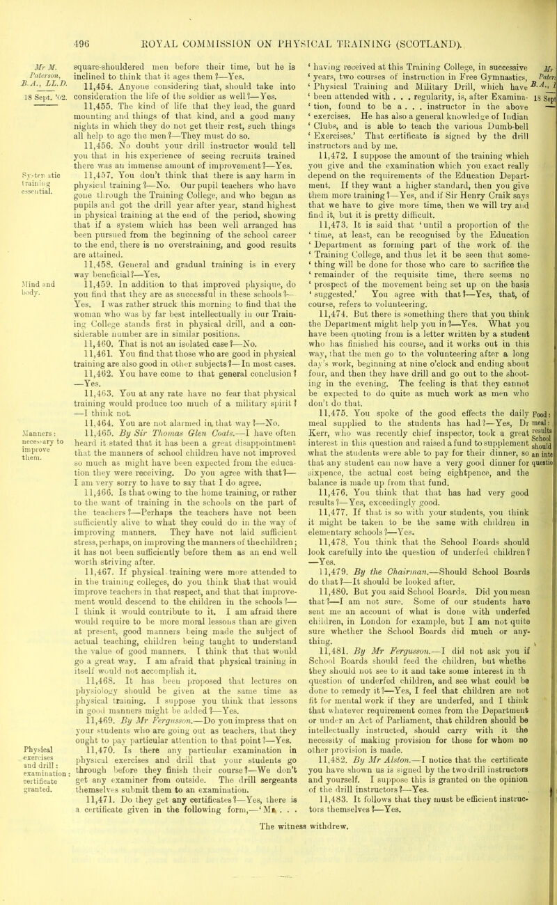 Mr M. Paterson, B.A., LL.I). 18 Sept. ’02. Sy.'-ten atic training essential. Mind and body. Manners: necessary to improve them. Physical exercises and drill: examination: certificate granted. square-shouldered men before their time, but he is inclined to think that it ages them ?—Yes. 11.454. Anyone considering that, should take into consideration the life of the soldier as well?—Yes. 11.455. The kind of life that they lead, the guard mounting and things of that kind, and a good many nights in which they do not get their rest, such things all help to age the men ?—They must do so. 11.456. No doubt your drill instructor would tell you that in his experience of seeing recruits trained there was an immense amount of improvement?—Yes. 11.457. You don’t think that there is any harm in physical training ?—No. Our pupil teachers who have gone through the Training College, and who began as pupils and got the drill year after year, stand highest in physical training at the end of the period, showing that if a system which has been well arranged has been pursued from the beginning of the school career to the end, there is no overstraining, and good results are attained. 11.458. General and gradual training is in every way beneficial?—Yes. 11.459. In addition to that improved physique, do you find that they are as successful in these schools?— Yes. I was rather struck this morning to find that the woman who was by far best intellectually in our Train- ing College stands first in physical drill, and a con- siderable number are in similar positions. 11.460. That is not an isolated case?—No. 11.461. You find that those who are good in physical training are also good in other subjects?—In most cases. 11.462. You have come to that general conclusion ? —Yes. 11.463. lrou at any rate have no fear that physical training would produce too much of a military spirit ? —I think not. 11.464. You are not alarmed in.that way?—No. 11.465. By Sir Thomas Glen Coats.—I have often heard it stated that it has been a great disappointment that the manners of school children have not improved so much as might have been expected from the educa- tion they were receiving. Do you agree with that?— I am very sorry to have to say that I do agree. 11.466. Is that owing to the home training, or rather to the want of training in the schools on the part of the teachers ?—Perhaps the teachers have not been sufficiently alive to what they could do in the way of improving manners. They have not laid sufficient stress, perhaps, on improving the manners of thechildren; it has not been sufficiently before them as an end well worth striving after. 11.467. If physical training were more attended to in the training colleges, do you think that that would improve teachers in that respect, and that that improve- ment would descend to the children in the schools ?— I think it would contribute to it. I am afraid there would require to be more moral lessons than are given at present, good manners being made the subject of actual teaching, children being taught to understand the value of good manners. I think that that would go a great way. I am afraid that physical training in itself would not accomplish it. 11.468. It has been proposed that lectures on physiology should be given at the same time as physical training. I suppose you think that lessons in good manners might be added ?—Yes. 11.469. By Mr Fergusson.—Do you impress that on your students who are going out as teachers, that they ought to pay particular attention to that point?—Yes. 11.470. Is there any particular examination in physical exercises and drill that your students go through before they finish their course?—We don’t get any examiner from outside. The drill sergeants themselves submit them to an examination. 11.471. Do they get any certificates?—Yes, there is a certificate given in the following form,-—‘ M» . . . ‘ having received at this Training College, in successive Mr ‘ years, two courses of instruction in Free Gymnastics, Paten ‘Physical Training and Military Drill, which have -®-A, ‘ been attended with . . . regularity, is, after Examina- 18 Sepi ‘ tion, found to be a . . . instructor in the above — ‘ exercises. He has also a general knowledge of Indian ‘ Clubs, and is able to teach the various Dumb-bell ‘ Exercises.’ That certificate is signed by the drill instructors and by me. 11.472. I suppose the amount of the training which you give and the examination which you exact really depend on the requirements of the Education Depart- ment. If they want a higher standard, then you give them more training?—Yes, and if Sir Henry Craik says that we have to give more time, then wre will try and find it, but it is pretty difficult. 11.473. It is said that ‘until a proportion of the ‘ time, at least, can be recognised by the Education ‘ Department as forming part of the work of the ‘ Training College, and thus let it be seen that some- ‘ thing will be done for those who care to sacrifice the ‘ remainder of the requisite time, there seems no ‘ prospect of the movement being set up on the basis ‘suggested.’ You agree with that?—Yes, that, of course, refers to volunteering. 11.474. But there is something there that you think the Department might help you in?—Yes. What you have been quoting from is a letter writtten by a student who has finished his course, and it works out in this way, that the men go to the volunteering after a long day’s work, beginning at nine o’clock and ending about four, and then they have drill and go out to the shoot- ing in the evening. The feeling is that they cannot be expected to do quite as much work as men who don’t do that. 11.475. You spoke of the good effects the daily Food: meal supplied to the students has had?—Yes, Dr meal: Kerr, who was recently chief inspector, took a great interest in this question and raised a fund to supplement ^onid what the students were able to pay for their dinner, so an inte that any student can now have a very good dinner for questio! sixpence, the actual cost being eightpence, and the balance is made up from that fund. 11.476. You think that that has had very good results?—Yes, exceedingly good. 11.477. If that is so with your students, you think it might be taken to be the same with children in elementary schools?—Yes. 11.478. You think that the School Boards should look carefully into the question of underfed children ? —Yes. 11.479. By the Chairman.—Should School Boards do that?—It should be looked after. 11.480. But you said School Boards. Did you mean that?—I am not sure. Some of our students have sent me an account of what is done with underfed children, in London for example, but I am not quite sure whether the School Boards did much or any- thing. v 11.481. By Mr Fergusson.—I did not ask you if School Boards should feed the children, but whethe they should not see to it and take some interest in th question of underfed children, and see what could be done to remedy it?—Yes, I feel that children are not fit for mental work if they are underfed, and I think that whatever requirement comes from the Department or under an Act of Parliament, that children should be intellectually instructed, should carry with it the necessity of making provision for those for whom no other provision is made. 11.482. By Mr Alston.—I notice that the certificate you have shown us is signed by the two drill instructors and yourself. I suppose this is granted on the opinion of the drill instructors?—Yes. 11.483. It follows that they must be efficient instruc- tors themselves ?—Yes. The witness withdrew.