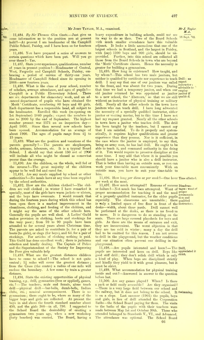 iy/or ’02. its. in tm : eat Mr John Taylor, M.A., examined. Mr J. Taylor M.A. 11,484. By Sir Thomas Glen Goats.—Just give us some information as to the position you at present hold?—At present I am headmaster of the Campbill Public School, Paisley, and I have been so for fourteen years. 11.486. You have prepared a series of answers to certain questions which have been put. Will you go over these?—Yes. 11.487. State your experience, qualifications, number of years in present position ?—Headmaster of Central, West, Ferguslie and Camphill Schools, Paisley, em- bracing a period of service of thirty-one years. Headmaster of Camphill School since its opening in 1888—now fourteen years. 11.488. What is the class of your school, number of scholars, average attendance, and ages of pupils?— Camphill is a Public Elementary School. There are six departments for elementary work, and an ad- vanced department of pupils who have obtained the Merit ’ Certificate, numbering 80 boys and 60 girls. Each department has a responsible head, all subject to the headmaster. Enrolled this week (re-opening on 1st September) 1840 pupils; expect the numbers to rise to 2000 by the end of September. The highest number present was 2171 on an inspection day— April 1893. Since then several new schools have been opened. Accommodation for an average of about 1900. The ages of pupils range from 4| to 15 years. 11.489. What are the position and vocations of the parents generally? — The parents are shopkeepers, clerks, artisans, labourers, etc. It is a typical Board School. I should say that about 150 out of 2000 will include all who might be classed as somewhat poorer than the average. 11.490. Are the children, on the whole, well fed or the reverse?—The great majority of the children appear to be well fed and cared for. 11.491. Are any meals supplied by school or other authorities?—No meals have at any time been supplied by the school authorities. 11.492. How are the children clothed?—The chil- dren are well clothed ; in winter I have remarked it specially, most of the girls have warm jackets or ulsters, and the boys have overcoats. I would remark that during the fourteen years during which this school has been open there is a marked improvement in the cleanliness, clothing, and feeding of the children, and I might say the same of the other schools here. Generally the pupils are well shod. A Ladies’ Guild makes provision in clothing, boots and stockings for the very poor; from 70 to 90 pupils have been attended to for several years about Christmas time. The parents are asked to contribute Is. for a pair of boots (to girls), or clogs (for boys), and 6d. for a pair of stockings. For articles of clothing nothing is paid. This Guild has done excellent work; there is judicious selection and kindly dealing. The Captain of Police and the Superintendent of the Society for Improving the Poor give valuable help 11.493. What are the greatest distances children have to come to school ?—The school is not quite central; 1^ miles will cover the greatest distance; from the Cross (the centre) a radius of one mile will enclose the boundary. A few come by train a greater distance. 11.494. State the existing opportunities of physical training, e.g., drill, gymnastics (free or applied), games, etc. ? — The teachers, male and female, alone teach drill—physical drill — bar-bells, dumb-bells, Indian clubs, etc.; musical accompaniment. There is no gymnasium; there ought to be, where so many of the bigger boys and girls are collected. At present the boys in and above the fourth standard number about 450, and the girls 300—-in all, 750. I suggested to the School Board the desirability of erecting a gymnasium two years ago, when a new workshop (forty benches) was erected. The Board, having a heavy expenditure in building schools, could not see , its way to do so then. Two of the Board Schools 18 °2- with much smaller attendance have this valuable adjunct. It looks a little anomalous that one of the largest schools in Scotland, and the largest in Paisley, with (say) 1100 boys and 900 girls, should be un- provided. Further, into this school are collected all those from the Board Schools in town who are beyond the ‘ Merit ’ Certificate classes. Hence the necessity is greater for building a gymnasium. 11.495. How long in existence? How taught, and by whom?—This school has two male janitors, but neither is qualified by certificate nor experience to teach Drill: no drill. I may say that one of our janitors was called ?xPert to the front, and was absent for two years. During 1I'st.I'u®tor: that time we had a temporary janitor, and when our employ old janitor returned he was appointed as janitor janitor if to a new school, the ‘ Abercorn,’ so that we are still qualified, without an instructor of physical training or military drill. Nearly all the other schools in the town have janitors who can teach drill. I have long advocated the necessity of a specially qualified instructor, either janitor or visiting master, but to this time I have not had my request granted. Nearly all the other schools in town have a janitor who teaches drill. The drill has been taught by the teachers, but I cannot say that I am satisfied. To do it properly and system- atically, it requires higher qualifications and greater experience than they possess. Nor is it sufficient, in the case where the janitor is employed, to say that, being an army man, he has had drill. He ought to be able to teach it, and command authority in the doing of it. You would require to preserve discipline at the same time. I may add that where it is possible you should have a janitor who is also a drill instructor. That is better than having an outside man, as you can work your time-table more conveniently With an outside man, you have to suit your time-table to him. 11.496. How long per diem or per iceekl—One hour Time allotted, per week at the most. 11.497. How much attempted? Reasons of success Disadvan- or failure?—Not much has been attempted. Want of tagea: want of proper accommodation for teaching it and the need ProPer of a, properly qualified instructor, for the older pupils tpm'and0 * especially. The classrooms are unsuitable; there qualified is only a limited space of free floor in front of the instructors. desks—width, about three yards. Drill cannot well be performed at the desks, as there is no freedom to move. It is dangerous to do so standing on the seats. There are large covered playsheds for boys and girls. As these are the means of entrance and exit, they are inconvenient. The worst objection is that they are too cold in winter; many a day the drill had to be omitted for this reason. I am not averse to drill in the playground, but the weather conditions and our situation often prevent our drilling in the playground. 11.498. —-Are pupils interested and keen?—The Drill, pupils are interested and keen on drill. Boys like appreciated i! good stiff drill; they don’t relish drill which is only striot* a kind of play. When boys are disciplined strictly and kindly they yield to it with great pleasure, but it must be strict. 11.499. What accommodation for physical training inside and out?—Answered in answer to the question before last. 11.500. Are any games played? When? Is there a park or field easily accessible? Are they organised? —There is a very large field between our school and the railway, but it does not belong to the school. It Swimming, is on a slope. Last summer (1901) the pupils, boys and girls, in lieu of drill attended the Corporation Baths—the School Board paying for them. The visits to the baths of the pupils with their teachers were made between May 1st and October 30th. Those who attended belonged to Standards V., VI., and Advanced. The attendance was optional. The School Board 66