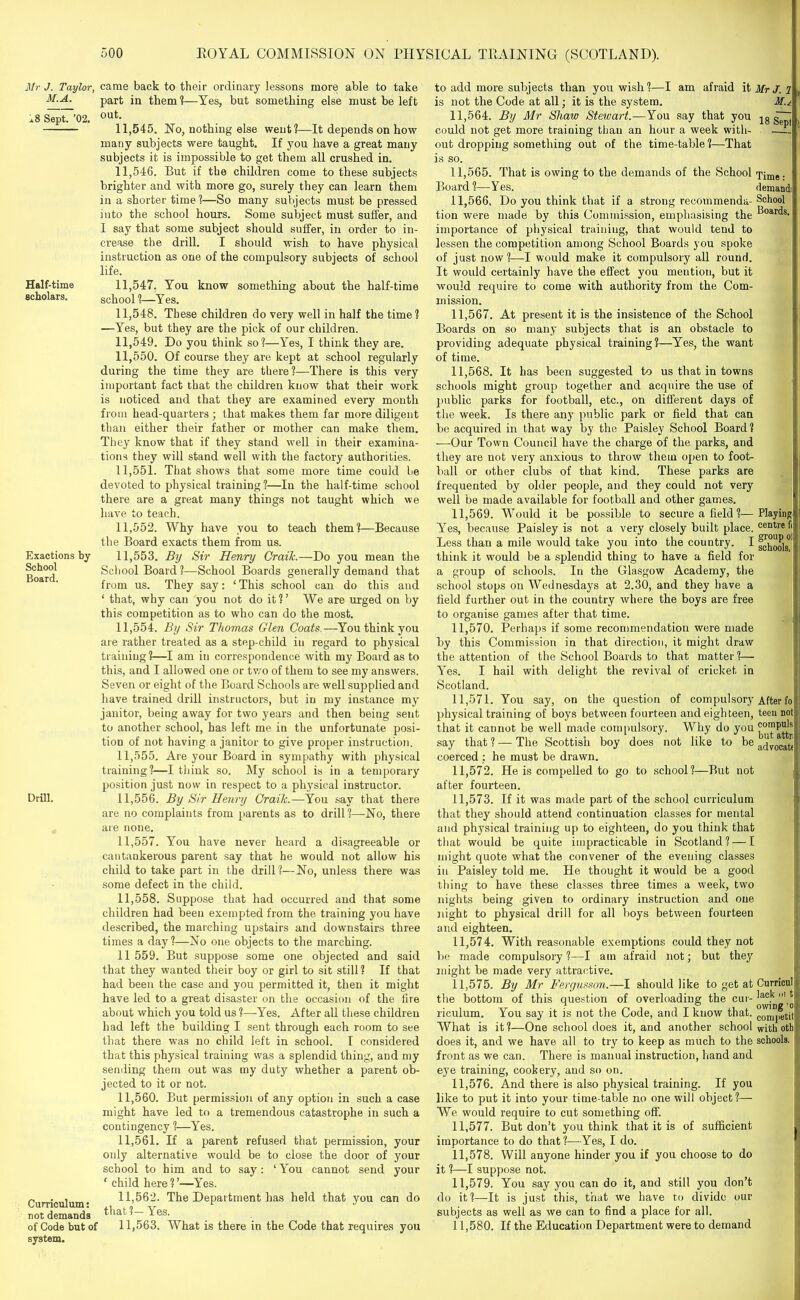 Mr J. Taylor, M.A. xS Sept. ’02. Half-time scholars. Exactions by School Board. Drill. Curriculum: not demands of Code but of system. came back to their ordinary lessons more able to take part in them?—Yes, but something else must be left out. 11.545. No, nothing else went?—It depends on how many subjects were taught. If you have a great many subjects it is impossible to get them all crushed in. 11.546. But if the children come to these subjects brighter and with more go, surely they can learn them in a shorter time?—So many subjects must be pressed into the school hours. Some subject must suffer, and I say that some subject should suffer, in order to in- crease the drill. I should wish to have physical instruction as one of the compulsory subjects of school life. 11.547. You know something about the half-time school ?—Y es. 11.548. These children do very well in half the time ? —Yes, but they are the pick of our children. 11.549. Do you think so?—Yes, I think they are. 11.550. Of course they are kept at school regularly during the time they are there?—There is this very important fact that the children know that their work is noticed and that they are examined every month from head-quarters ; that makes them far more diligent than either their father or mother can make them. They know that if they stand well in their examina- tions they will stand well with the factory authorities. 11.551. That shows that some more time could be devoted to physical training?—In the half-time school there are a great many things not taught which we have to teach. 11.552. Why have you to teach them?—Because the Board exacts them from us. 11.553. By Sir Henry Craik.—Do you mean the School Board?—School Boards generally demand that from us. They say: ‘This school can do this and ‘ that, why can you not do it?’ We are urged on by this competition as to who can do the most. 11.554. By Sir Thomas Glen Coats.—You think you are rather treated as a step-child in regard to physical training?—I am in correspondence with my Board as to this, and I allowed one or two of them to see my answers. Seven or eight of the Board Schools are well supplied and have trained drill instructors, but in my instance my janitor, being away for two years and then being sent to another school, has left me in the unfortunate posi- tion of not having a janitor to give proper instruction. 11.555. Are your Board in sympathy with physical training?—I think so. My school is in a temporary position just now in respect to a physical instructor. 11.556. By Sir Henry Craik.—You say that there are no complaints from parents as to drill?—No, there are none. 11.557. You have never heard a disagreeable or cantankerous parent say that he would not allow his child to take part in the drill?—No, unless there was some defect in the child. 11.558. Suppose that had occurred and that some children had been exempted from the training you have described, the marching upstairs and downstairs three times a day?—No one objects to the marching. 11 559. But suppose some one objected and said that they wanted their boy or girl to sit still? If that had been the case and you permitted it, then it might have led to a great disaster on the occasion of the fire about which you told us ?—Yes. After all these children had left the building I sent through each room to see that there was no child left in school. I considered that this physical training was a splendid thing, and my sending them out was my duty whether a parent ob- jected to it or not. 11.560. But permission of any option in such a case might have led to a tremendous catastrophe in such a contingency ?—Yes. 11.561. If a parent refused that permission, your only alternative would be to close the door of your school to him and to say: ‘ You cannot send your ' child here ? ’—Yes. 11.562. The Department has held that you can do that?—Yes. 11.563. What is there in the Code that requires you to add more subjects than you wish?—I am afraid it Mr J. ? , is not the Code at all; it is the system. Mu 11.564. By Mr Shaw Stewart.—You say that you jg siTt could not get more training than an hour a week with- — out dropping something out of the time-table ?—That is so. 11.565. That is owing to the demands of the School Time- Board ?—Y es. demand! 11.566. Do you think that if a strong recommenda- School tion were made by this Commission, emphasising the ^oar<^s- importance of physical training, that would tend to lessen the competition among School Boards you spoke of just now?—I would make it compulsory all round. It would certainly have the effect you mention, but it would require to come with authority from the Com- mission. 11.567. At present it is the insistence of the School Boards on so many subjects that is an obstacle to providing adequate physical training?—Yes, the want of time. 11.568. It has been suggested to us that in towns schools might group together and acquire the use of public parks for football, etc., on different days of the week. Is there any public park or field that can be acquired in that way by the Paisley School Board? —Our Towm Council have the charge of the parks, and they are not very anxious to throw them open to foot- ball or other clubs of that kind. These parks are frequented by older people, and they could not very well be made available for football and other games. 11.569. Would it be possible to secure a field ?—Playing Yes, because Paisley is not a very closely built place. centref< Less than a mile would take you into the country. I fghools°! think it wrould be a splendid thing to have a field for a group of schools. In the Glasgow Academy, the school stops on Wednesdays at 2.30, and they have a field further out in the country where the boys are free to organise games after that time. 11.570. Perhaps if some recommendation were made by this Commission in that direction, it might draw the attention of the School Boards to that matter ?— Yes. I hail with delight the revival of cricket in Scotland. 11.571. You say, on the question of compulsory After fo physical training of boys between fourteen and eighteen, teen not that it cannot be well made compulsory. Why do you say that ? — The Scottish boy does not like to be advocatt coerced ; he must be drawn. 11.572. He is compelled to go to school?—But not after fourteen. 11.573. If it was made part of the school curriculum that they should attend continuation classes for mental and physical training up to eighteen, do you think that that would be quite impracticable in Scotland? — I might quote what the convener of the evening classes in Paisley told me. He thought it would be a good thing to have these classes three times a week, two nights being given to ordinary instruction and one night to physical drill for all boys between fourteen and eighteen. 11.574. With reasonable exemptions could they not be made compulsory ?—I am afraid not; but they might be made very attractive. 11.575. By Mr Fergusson.—I should like to get at Curricul the bottom of this question of overloading the cur- lac.k ,it riculum. You say it is not the Code, and I know that, g^petit What is it ?—One school does it, and another school with oth does it, and we have all to try to keep as much to the schools, front as we can. There is manual instruction, hand and eye training, cookery, and so on. 11.576. And there is also physical training. If you like to put it into your time-table no one will object?— We would require to cut something off. 11.577. But don’t you think that it is of sufficient importance to do that?—Yes, I do. 11.578. Will anyone hinder you if you choose to do it ?—I suppose not. 11.579. You say you can do it, and still you don’t do it?—It is just this, that we have to divide our subjects as well as we can to find a place for all. 11.580. If the Education Department were to demand