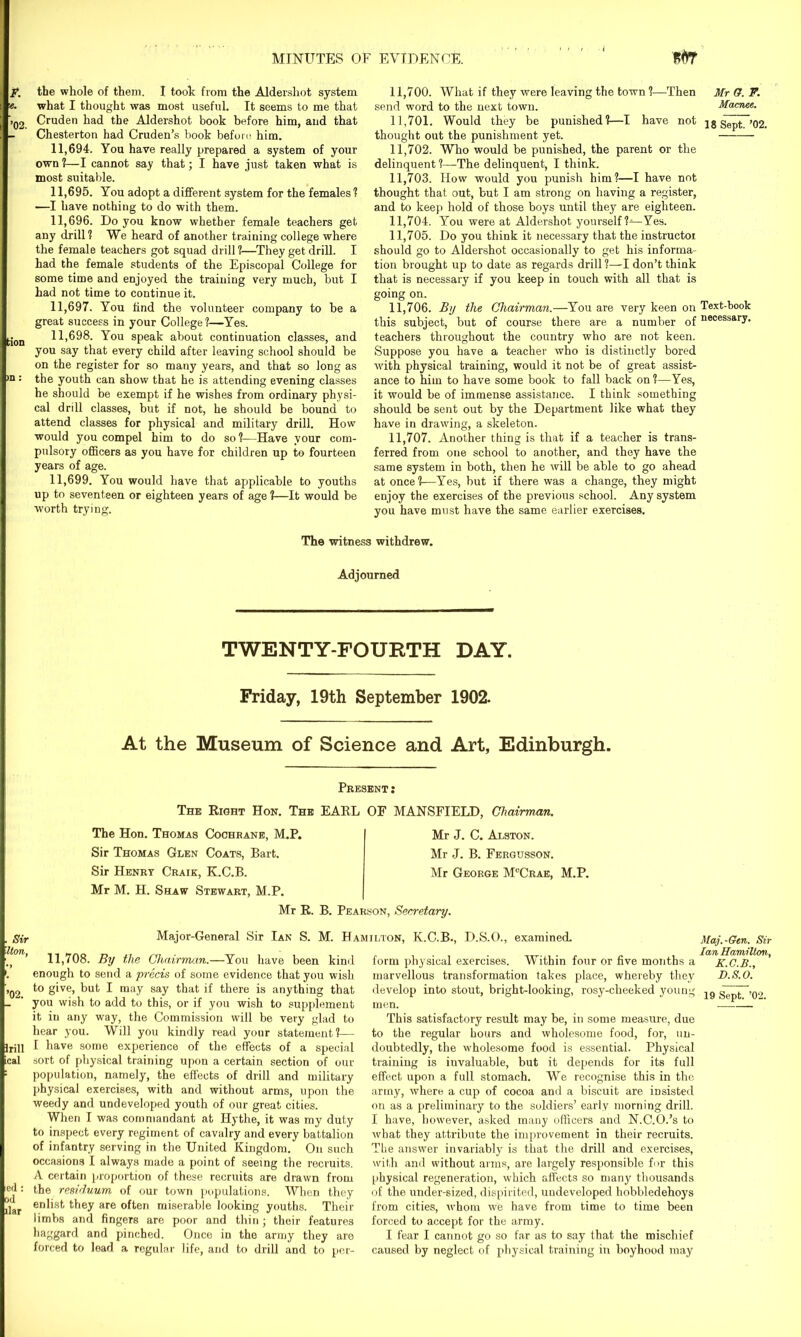 F. the whole of them. I took from the Aldershot system e. what I thought was most useful. It seems to me that >Q2 Cruden had the Aldershot book before him, aud that Chesterton had Cruden’s book before him. 11.694. You have really prepared a system of your own ?—I cannot say that; I have just taken what is most suitable. 11.695. You adopt a different system for the females ? —I have nothing to do with them. 11.696. Do you know whether female teachers get any drill? We heard of another training college where the female teachers got squad drill ?—They get drill. I had the female students of the Episcopal College for some time and enjoyed the training very much, but I had not time to continue it. 11.697. You find the volunteer company to be a great success in your College ?—Yes. tion H>698. You speak about continuation classes, and you say that every child after leaving school should be on the register for so many years, and that so long as >n ■ the youth can show that he is attending evening classes he should be exempt if he wishes from ordinary physi- cal drill classes, but if not, he should be bound to attend classes for physical and military drill. How would you compel him to do so?-—Have your com- pulsory officers as you have for children up to fourteen years of age. 11,699. You would have that applicable to youths up to seventeen or eighteen years of age ?—It would be ■worth trying. 11.700. What if they were leaving the town ?—Then Mr G. F. send word to the next town. Macnee. 11.701. Would they be punished?—I have not is Sept~’02. thought out the punishment yet. 11.702. Who would be punished, the parent or the delinquent ?—The delinquent, I think. 11.703. How would you punish him?—I have not thought that out, but I am strong on having a register, and to keep hold of those boys until they are eighteen. 11.704. You were at Aldershot yourself ?—Yes. 11.705. Do you think it necessary that the instructor should go to Aldershot occasionally to get his informa- tion brought up to date as regards drill ?—I don’t think that is necessary if you keep in touch with all that is going on. 11.706. By the Chairman.—You are very keen on Text-book this subject, but of course there are a number of necessaiT* teachers throughout the country who are not keen. Suppose you have a teacher who is distinctly bored with physical training, would it not be of great assist- ance to him to have some book to fall back on ?—Yes, it would be of immense assistance. I think something should be sent out by the Department like what they have in drawing, a skeleton. 11.707. Another thing is that if a teacher is trans- ferred from one school to another, and they have the same system in both, then he will be able to go ahead at once?—Yes, but if there was a change, they might enjoy the exercises of the previous school. Any system you have must have the same earlier exercises. The witness withdrew. Adjourned TWENTY-FOURTH DAY. Friday, 19th September 1902. At the Museum of Science and Art, Edinburgh. Present: The Right Hon. The EARL OF MANSFIELD, Chairman. The Hon. Thomas Cochrane, M.P. Sir Thomas Glen Coats, Bart. Sir Henry Craik, K.C.B. Mr M. H. Shaw Stewart, M.P. Mr R. B. Pearson, Secretary. Mr J. C. Alston. Mr J. B. Fergusson. Mr George M°Crae, M.P. Sir Uon, ’02. Irill cal Major-General Sir Ian S. M. Hamilton, K.C.B., D.S.O., examined. erl: od liar 11,708. By the Chairman.—You have been kind enough to send a precis of some evidence that you wish to give, but I may say that if there is anything that you wish to add to this, or if you wish to supplement it in any way, the Commission will be very glad to hear you. Will you kindly read your statement?— I have some experience of the effects of a special sort of physical training upon a certain section of our population, namely, the effects of drill and military physical exercises, with and without arms, upon the weedy and undeveloped youth of our great cities. When I was commandant at Hythe, it was my duty to inspect every regiment of cavalry and every battalion of infantry serving in the United Kingdom. On such occasions I always made a point of seeing the recruits. A certain proportion of these recruits are drawn from the residuum of our town populations. When they enlist they are often miserable looking youths. Their limbs and fingers are poor and thin; their features haggard and pinched. Once in the army they are forced to lead a regular life, and to drill and to per- form physical exercises. Within four or five months a marvellous transformation takes place, whereby they develop into stout, bright-looking, rosy-cheeked young men. This satisfactory result may be, in some measure, due to the regular hours and wholesome food, for, un- doubtedly, the wholesome food is essential. Physical training is invaluable, but it depends for its full effect upon a full stomach. We recognise this in the army, where a cup of cocoa and a biscuit are insisted on as a preliminary to the soldiers’ early morning drill. I have, however, asked many officers and N.C.O.’s to what they attribute the improvement in their recruits. The answer invariably is that the drill and exercises, with and without arms, are largely responsible for this physical regeneration, which affects so many thousands of the under-sized, dispirited, undeveloped hobbledehoys from cities, whom we have from time to time been forced to accept for the army. I fear I cannot go so far as to say that the mischief caused by neglect of physical training in boyhood may Maj.-Gen. Sir Ian Hamilton, K.C.B., D.S.O. 19 Sept. ’02.