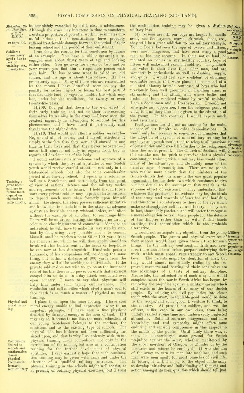 Ma.j.-Gen. Sir Tan Hamilton, K.C.B., D.S.O. 19 Sept. ’02. Soldiers: prematurely aged : due to lack of training, etc., in early life. Training : great need: soldiers in future must depend on themselves individually. be completely remedied by drill, etc., in adolescence. Although the army may intervene in time to transform a certain proportion of potential workhouse inmates into useful citizens, their constitutions have probably suffered irretrievable damage between the period of their leaving school and the period of their enlistment. I can show the reasons for this conclusion by means of an example. You have a soldier servant; a re- engaged man about thirty years of age and looking rather older. You go away for a year or two, and on your return you find him a respectable person with grey hair. He has become what is called an old soldier, and his age is about thirty-three. He has Physical and moral train- Compulsion desired in schools and continuation classes: physical exercises in former: semi-military prematurely aged. Many of those who are resuscitated by the means I have described seem to pay the penalty for earlier neglect by losing the best part of that flat table land of vigorous middle life which may last, under happier conditions, for twenty or even twenty-five years. 11.709. You put that down to the evil effect of their early training, and not to their over-exerting themselves by training in the army 1—I have seen the greatest ingenuity in attempting to account for this phenomenon, and I have heard it particularly said that it was the night duties. 11.710. That would not affect a soldier servant?— No, not at all, of course, and I myself attribute it simply to the fact that they were half starved at one time in their lives and that they never recovered—I mean half starved not only as regards food, but as regards all development of the body. I would enthusiastically welcome and approve of a system by which the physical aptitudes of our Scotch youth would receive careful attention, not only in the State-aided schools, but also for some considerable period after leaving school. I speak as a soldier as well as a Scotchman, and particularly from the point of view of national defence and the military tactics and requirements of the future. I hold that in future wars every private soldier may expect to have occasion to depend much more than formerly upon himself alone. He should therefore possess sufficient initiative and knowledge to enable him in the attack to advance against an invisible enemy without orders, and often without the example of an officer to encourage him. There will be no drums beating the charge, no waving colours or cheering swarm of comrades. Alone, as an individual, he will have to make his way step by step, foot by foot, using every possible means to conceal himself, until he reaches a point 80 or 100 yards from the enemy’s line, which he will then apply himself to break with his bullets sent at the heads or loop-holes he can now at last distinguish. Hundreds, perhaps thousands, of his companions will be doing the same thing, but within a distance of 800 yards from the enemy they will all be working as individuals. If the private soldier does not wish to go on at the imminent risk of his life, there is no power on earth that can now compel him to do so in a day attack conducted over open country. I mean to say that physique will help him under such trying circumstances. The resolution and self-sacrifice which steel a man’s soul to face death is as much a matter of physical as moral training. I place them upon the same footing. I have seen moral energy unable to find expression owing to an impotent physique. I have seen a fine physique deserted by its moral energy in the hour of trial. If I may say so, it seems to me that the moral education of our young Scotchmen belongs to the mothers, the ministers, and to the existing type of schools. The physical side has hitherto not been sufficiently in- sisted upon, and that is why I so ardently wish to see physical training made compulsory, not only in the curriculum of the schools, but also as a continuation training for the further development of physical aptitudes. I very earnestly hope that such continua- tion training may be given with arms and under the direction of a qualified military instructor. The physical training in the schools might well consist, as at present, of ordinary physical exercises, but I trust the continuation training may be given a distinct Maj.-Gen military bias. Ian ffamil, My reasons are : If our boys are taught to handle arms, use the bayonet, march, skirmish, shoot, etc., they will be a great addition to our military strength. 19 Sept. ’( Young Boers, between the ages of twelve and fifteen, ., ~—~ were most dangerous, and have sent many a good ]atter. * man to his long account. In their native land, or Reasons mounted on ponies in any healthy country, boys of fifteen will make most excellent soldiers. They attach less value to their lives than older men, and are wonderfully enthusiastic as well as dashing, supple, and quick. I would feel very confident of obtaining creditable results if I were placed in command of a mounted infantry brigade composed of boys who had previously been well grounded in handling arms, in skirmishing and the attack, and whose bodies and limbs had been rendered robust by careful training. I am a Scotchman and a Presbyterian. I would not anticipate any opposition, from the religious point of view, to a military bias being given to the education of the young. On the contrary, I would expect much kiud assistance. Presbyterians are at least as anxious for the main- tenance of our Empire as other denominations. It would only be necessary to convince our ministers that the adoption of a system of semi-military training for System our boys and youth would tend to relegate all questions proposed of conscription and barrack life further to thebackground advantf|ges than they are at present. The Church of Scotland will, alternative if I mistake not, be quick to perceive that a physical conscriptioij continuation training with a military bias would afford many of the advantages and absolutely none of the disadvantages of conscription. There are no people who realise more clearly than the ministers of the Scotch church that our army is the one great popular organisation besides their own which continues to give a silent denial to the assumption that wealth is the supreme object of existence. They understand that, whatever the practice of individuals may be, the ideals of the army tend towards self-sacrifice and hardship, and thus form a counterpoise to those of the age which make so strongly for self-love and luxury. They are, in fact, thoroughly patriotic, and will prefer to recognise a moral obligation to train their people for the defence of the Empire rather than sit with folded hands awaiting that conscription which is the probable alternative. I would not anticipate any objection from the young Military Scotch people. The games and physical exercises of training: rj their schools would have given them a turn for such system w°l' things. In the military continuation drills and exer- popular pr< cises there would he a serious purpose underlying their judicesagai | work, which must appeal very strongly to any Scotch the army. I boys. The parents might be doubtful at first, but they would almost immediately realise in the im- proved manners and bearing of their sons what are the advantages of a taste of military discipline. Meanwhile, the introduction of such a system would complete what the war in South Africa has begun, by removing the-prejudice against a military career which still exists in the homes of so many of our Scotch people. By bringing the civil population into closer touch with the army, incalculable good would be done to the troops, and some good, I venture to think, to the country. At present our soldiers, and we, the officers, suffer, each in our own class, from being unduly exalted at one time and undeservedly neglected at another. Both attitudes are exaggerated, and more knowledge and real sympathy might effect some enduring and sensible compromise in this respect in the minds of the public. Until lately there was, it must be acknowledged, some ground for Scotch prejudice against the army, whether manifested by the sober merchant of Glasgow or Dundee or by the labourers and miners he employed. It was the aim of the army to turn its men into machines, and such men were men spoilt for most branches of civil life. In future, it will, I hope, be the object of the army to develop initiative and individuality of thought and action amongst its men, qualities which should tell just